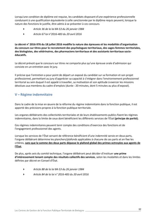 32
Lorsqu'une condition de diplôme est requise, les candidats disposant d'une expérience professionnelle
conduisant à une qualification équivalente à celle sanctionnée par le diplôme requis peuvent, lorsque la
nature des fonctions le justifie, être admis à se présenter à ces concours.
 Article 36 de la loi 84-53 du 26 janvier 1984
 Article 67 loi n°2016-483 du 20 avril 2016
Le décret n° 2016-976 du 18 juillet 2016 modifie la nature des épreuves et les modalités d’organisation
du concours sur titres pour le recrutement des psychologues territoriaux, des sages-femmes territoriales,
des biologistes, des vétérinaires, des pharmaciens territoriaux et des assistants territoriaux socio-
éducatifs.
Le décret prévoit que le concours sur titres ne comporte plus qu’une épreuve orale d’admission qui
consiste en un entretien avec le jury.
Il précise que l’entretien a pour point de départ un exposé du candidat sur sa formation et son projet
professionnel, permettant au jury d’apprécier sa capacité à s’intégrer dans l’environnement professionnel
territorial au sein duquel il est appelé à travailler, sa motivation et son aptitude à exercer les missions
dévolues aux membres du cadre d’emplois (durée : 20 minutes, dont 5 minutes au plus d’exposé).
V – Régime indemnitaire
Dans le cadre de la mise en œuvre de la réforme du régime indemnitaire dans la fonction publique, il est
apporté des précisions propres à la fonction publique territoriale.
Les organes délibérants des collectivités territoriales et de leurs établissements publics fixent les régimes
indemnitaires, dans la limite de ceux dont bénéficient les différents services de l’État (principe de parité).
Ces régimes indemnitaires peuvent tenir compte des conditions d’exercice des fonctions et de
l’engagement professionnel des agents.
Lorsque les services de l’État servant de référence bénéficient d’une indemnité servie en deux parts,
l’organe délibérant détermine les planchers/plafonds applicables à chacune de ces parts et en fixe les
critères, sans que la somme des deux parts dépasse le plafond global des primes octroyées aux agents de
l’État.
De plus, après avis du comité technique, l’organe délibérant peut décider d’instituer une prime
d’intéressement tenant compte des résultats collectifs des services, selon les modalités et dans les limites
définies par décret en Conseil d’État.
 Article 88 de la loi 84-53 du 26 janvier 1984
 Article 84 de la loi n° 2016-483 du 20 avril 2016
 