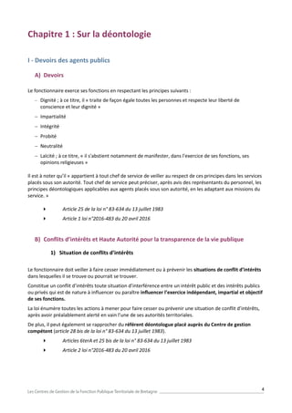4
Chapitre 1 : Sur la déontologie
I - Devoirs des agents publics
A) Devoirs
Le fonctionnaire exerce ses fonctions en respectant les principes suivants :
 Dignité ; à ce titre, il « traite de façon égale toutes les personnes et respecte leur liberté de
conscience et leur dignité »
 Impartialité
 Intégrité
 Probité
 Neutralité
 Laïcité ; à ce titre, « il s'abstient notamment de manifester, dans l'exercice de ses fonctions, ses
opinions religieuses »
Il est à noter qu’il « appartient à tout chef de service de veiller au respect de ces principes dans les services
placés sous son autorité. Tout chef de service peut préciser, après avis des représentants du personnel, les
principes déontologiques applicables aux agents placés sous son autorité, en les adaptant aux missions du
service. »
 Article 25 de la loi n° 83-634 du 13 juillet 1983
 Article 1 loi n°2016-483 du 20 avril 2016
B) Conflits d’intérêts et Haute Autorité pour la transparence de la vie publique
1) Situation de conflits d’intérêts
Le fonctionnaire doit veiller à faire cesser immédiatement ou à prévenir les situations de conflit d’intérêts
dans lesquelles il se trouve ou pourrait se trouver.
Constitue un conflit d’intérêts toute situation d’interférence entre un intérêt public et des intérêts publics
ou privés qui est de nature à influencer ou paraître influencer l’exercice indépendant, impartial et objectif
de ses fonctions.
La loi énumère toutes les actions à mener pour faire cesser ou prévenir une situation de conflit d’intérêts,
après avoir préalablement alerté en vain l’une de ses autorités territoriales.
De plus, il peut également se rapprocher du référent déontologue placé auprès du Centre de gestion
compétent (article 28 bis de la loi n° 83-634 du 13 juillet 1983).
 Articles 6terA et 25 bis de la loi n° 83-634 du 13 juillet 1983
 Article 2 loi n°2016-483 du 20 avril 2016
 
