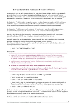 5
2) Déclaration d’intérêts et déclaration de situation patrimoniale
La nomination dans certains emplois haut placés, listés par un décret pris en Conseil d'Etat, devra être
précédée d'une transmission d'une déclaration d’intérêts produite par le fonctionnaire à l’autorité
hiérarchique dont il relève dans l’exercice de ses nouvelles fonctions. Ce dernier, en cas de doute, peut
transmettre la déclaration d'intérêts à la Haute Autorité pour la transparence de la vie publique.
La déclaration d'intérêts ne doit comporter « aucune mention des opinions ou des activités politiques,
syndicales, religieuses ou philosophiques de l'intéressé, hormis lorsque la révélation de ces opinions
ou de ces activités résulte de la déclaration de fonctions ou de mandats exercés publiquement.
La déclaration d'intérêts est annexée au dossier du fonctionnaire selon des modalités garantissant
sa confidentialité sous réserve de sa consultation par les personnes autorisées à y accéder.
Au cours de l'exercice des fonctions, toute modification substantielle des intérêts du fonctionnaire
donne lieu, dans un délai de deux mois, à une déclaration dans les mêmes formes. »
Une telle nomination nécessite également, dans un délai de deux mois, une déclaration exhaustive,
exacte et sincère de sa situation patrimoniale examinée par la Haute Autorité.
Une évaluation interviendra à la cessation de ses fonctions. Une variation de la situation patrimoniale
sera appréciée par la Haute Autorité.
 Article 5 loi n°2016-483 du 20 avril 2016
Très signalé !
 Les arrêtés de nomination sont notifiés sans délai par le président de l’exécutif de chaque
collectivité territoriale ou établissement public de coopération intercommunale au président
de la Haute Autorité pour la transparence de la vie publique.
 Les Commissions Administratives Paritaires (CAP) pourront connaître des questions d’ordre
individuel relatives à ces déclarations.
 Un décret en Conseil d’Etat doit établir la liste des emplois concernés.
 Les agents exerçant les fonctions susvisées établissent une déclaration de situation patrimoniale
et une déclaration d’intérêts au plus tard le 1er novembre 2016.
 Articles 25 quater à 25 septies A de la loi n° 83-634 du 13 juillet 1983
 Article 30 de la loi n° 84-53 du 26 janvier 1984
 Article 11 III de la loi n° 2013-907 du 11 octobre 2013
 Décret n° 2013-1212 du 23 décembre 2013 relatif aux déclarations de situation patrimoniale et
déclarations d’intérêts adressées à la Haute Autorité pour la transparence de la vie publique
 Article 11 loi n°2016-483 du 20 avril 2016
La Haute Autorité pour la transparence de la vie publique et la commission de déontologie de la fonction
publique peuvent échanger les informations nécessaires à l’accomplissement de leurs missions respectives,
y compris les informations couvertes par le secret professionnel.
La Haute Autorité rend son avis dans un délai de 2 mois à compter de sa saisine.
 