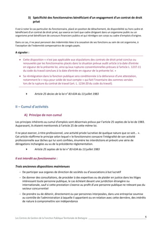 6
3) Spécificité des fonctionnaires bénéficiant d’un engagement d’un contrat de droit
privé
Il est à noter le cas particulier du fonctionnaire, placé en position de détachement, de disponibilité ou hors cadre et
bénéficiant d'un contrat de droit privé, qui exerce en tant que cadre dirigeant dans un organisme public ou un
organisme privé bénéficiant de concours financiers publics et qui réintègre son corps ou cadre d'emplois d'origine.
Dans ce cas, il ne peut percevoir des indemnités liées à la cessation de ses fonctions au sein de cet organisme, à
l'exception de l'indemnité compensatrice de congés payés.
A signaler :
 Cette disposition « n'est pas applicable aux stipulations des contrats de droit privé conclus ou
renouvelés par les fonctionnaires placés dans la situation prévue audit article à la date d’entrée
en vigueur de la présente loi, ainsi qu’aux ruptures conventionnelles prévues à l’article L. 1237-11
du code du travail conclues à la date d’entrée en vigueur de la présente loi. »
 Sa réintégration dans la fonction publique sera conditionnée à la délivrance d’une attestation,
notamment le « reçu pour solde de tout compte » qui fait l’inventaire des sommes versées
lors de la rupture du contrat de travail (art. L. 1234-20 du code du travail).
 Article 25 decies de la loi n° 83-634 du 13 juillet 1983
II – Cumul d'activités
A) Principe de non cumul
Les principes inhérents au cumul d’emplois sont désormais prévus par l’article 25 septies de la loi de 1983.
Auparavant, ils étaient mentionnés à l’article 25 de cette même loi.
Il ne peut exercer, à titre professionnel, une activité privée lucrative de quelque nature que ce soit… ».
Cet article réaffirme le principe selon lequel « le fonctionnaire consacre l'intégralité de son activité
professionnelle aux tâches qui lui sont confiées, énumère les interdictions et prévoit une série de
dérogations inchangées au vu de la précédente réglementation.
 Article 25 septies de la loi n° 83-634 du 13 juillet 1983
Il est interdit au fonctionnaire :
Trois anciennes dispositions maintenues
 De participer aux organes de direction de sociétés ou d’associations à but lucratif
 De donner des consultations, de procéder à des expertises ou de plaider en justice dans les litiges
intéressant toute personne publique, le cas échéant devant une juridiction étrangère ou
internationale, sauf si cette prestation s’exerce au profit d’une personne publique ne relevant pas du
secteur concurrentiel
 De prendre ou de détenir, directement ou par personnes interposées, dans une entreprise soumise
au contrôle de l’administration à laquelle il appartient ou en relation avec cette dernière, des intérêts
de nature à compromettre son indépendance
 