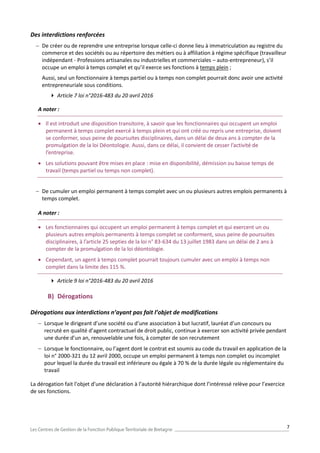 7
Des interdictions renforcées
 De créer ou de reprendre une entreprise lorsque celle-ci donne lieu à immatriculation au registre du
commerce et des sociétés ou au répertoire des métiers ou à affiliation à régime spécifique (travailleur
indépendant - Professions artisanales ou industrielles et commerciales – auto-entrepreneur), s’il
occupe un emploi à temps complet et qu’il exerce ses fonctions à temps plein ;
Aussi, seul un fonctionnaire à temps partiel ou à temps non complet pourrait donc avoir une activité
entrepreneuriale sous conditions.
 Article 7 loi n°2016-483 du 20 avril 2016
A noter :
 Il est introduit une disposition transitoire, à savoir que les fonctionnaires qui occupent un emploi
permanent à temps complet exercé à temps plein et qui ont créé ou repris une entreprise, doivent
se conformer, sous peine de poursuites disciplinaires, dans un délai de deux ans à compter de la
promulgation de la loi Déontologie. Aussi, dans ce délai, il convient de cesser l’activité de
l’entreprise.
 Les solutions pouvant être mises en place : mise en disponibilité, démission ou baisse temps de
travail (temps partiel ou temps non complet).
 De cumuler un emploi permanent à temps complet avec un ou plusieurs autres emplois permanents à
temps complet.
A noter :
 Les fonctionnaires qui occupent un emploi permanent à temps complet et qui exercent un ou
plusieurs autres emplois permanents à temps complet se conforment, sous peine de poursuites
disciplinaires, à l’article 25 septies de la loi n° 83-634 du 13 juillet 1983 dans un délai de 2 ans à
compter de la promulgation de la loi déontologie.
 Cependant, un agent à temps complet pourrait toujours cumuler avec un emploi à temps non
complet dans la limite des 115 %.
 Article 9 loi n°2016-483 du 20 avril 2016
B) Dérogations
Dérogations aux interdictions n’ayant pas fait l’objet de modifications
 Lorsque le dirigeant d’une société ou d’une association à but lucratif, lauréat d’un concours ou
recruté en qualité d’agent contractuel de droit public, continue à exercer son activité privée pendant
une durée d’un an, renouvelable une fois, à compter de son recrutement
 Lorsque le fonctionnaire, ou l’agent dont le contrat est soumis au code du travail en application de la
loi n° 2000-321 du 12 avril 2000, occupe un emploi permanent à temps non complet ou incomplet
pour lequel la durée du travail est inférieure ou égale à 70 % de la durée légale ou réglementaire du
travail
La dérogation fait l’objet d’une déclaration à l’autorité hiérarchique dont l’intéressé relève pour l’exercice
de ses fonctions.
 