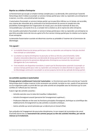 8
Reprise ou création d'entreprise
Le fonctionnaire qui occupe un emploi à temps complet peut, à sa demande, être autorisé par l’autorité
hiérarchique dont il relève à accomplir un service à temps partiel pour créer ou reprendre une entreprise et
à exercer, à ce titre, une activité privée lucrative.
L’autorisation d’accomplir un service à temps partiel, qui ne peut être inférieur au mi-temps, est accordée,
sous réserve des nécessités de la continuité et du fonctionnement du service et compte tenu des
possibilités d’aménagement de l’organisation du travail, pour une durée maximale de deux ans,
renouvelable pour une durée d’un an, à compter de la création ou de la reprise de cette entreprise.
Une nouvelle autorisation d’accomplir un service à temps partiel pour créer ou reprendre une entreprise ne
peut être accordée moins de trois ans après la fin d’un service à temps partiel pour la création ou la reprise
d’une entreprise.
La demande d’autorisation susvisée est désormais soumise au préalable à l’examen de la Commission de
déontologie.
Très signalé !
 La modalité d’exercice du temps partiel pour créer ou reprendre une entreprise n’est plus de droit
mais octroyé sur autorisation.
 La création ou reprise d'entreprise ne peut plus se faire au titre du cumul d'activités. Cette
situation nécessitera désormais une demande de temps partiel de la part de l'agent. La seule
dérogation concerne les personnes déjà gérantes d'entreprise au moment du recrutement
(dérogation de 2 ans maximum).
 Il est introduit une disposition transitoire, à savoir que les fonctionnaires autorisés à accomplir un
service à temps partiel pour créer ou reprendre une entreprise à la date d’entrée en vigueur de la
loi Déontologie continuent à accomplir ce service jusqu’au terme de leur période de temps partiel.
Les activités soumises à autorisation
Principe général conditionnant l'octroi de l'autorisation : Le fonctionnaire peut être autorisé par l’autorité
hiérarchique dont il relève à exercer à titre accessoire une activité, lucrative ou non, auprès d’une personne
ou d’un organisme public ou privé dès lors que cette activité est compatible avec les fonctions qui lui sont
confiées et n’affecte pas leur exercice.
Il peut s'agir des activités suivantes :
 Activités exercées sous le statut de travailleur indépendant ;
 Activité d'enseignant associé (personnel de l'enseignement supérieur) ;
 Professions libérales en lien avec les fonctions principales d'enseignant, technique ou scientifique des
établissements d’enseignement ou des activités à caractère artistique ;
 Autres activités qui seront précisées par un décret pris en Conseil d'Etat.
Sans préjudice de l’engagement de poursuites disciplinaires, le non-respect de la procédure de cumul
d'activités donne lieu au reversement des sommes perçues au titre des activités interdites, par voie de
retenue sur le traitement.
 