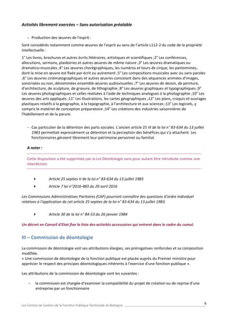 9
Activités librement exercées – Sans autorisation préalable
 Production des œuvres de l'esprit :
Sont considérés notamment comme œuvres de l'esprit au sens de l’article L112-2 du code de la propriété
intellectuelle :
1° Les livres, brochures et autres écrits littéraires, artistiques et scientifiques ;2° Les conférences,
allocutions, sermons, plaidoiries et autres œuvres de même nature ;3° Les œuvres dramatiques ou
dramatico-musicales ;4° Les œuvres chorégraphiques, les numéros et tours de cirque, les pantomimes,
dont la mise en œuvre est fixée par écrit ou autrement ;5° Les compositions musicales avec ou sans paroles
;6° Les œuvres cinématographiques et autres œuvres consistant dans des séquences animées d'images,
sonorisées ou non, dénommées ensemble œuvres audiovisuelles ;7° Les œuvres de dessin, de peinture,
d'architecture, de sculpture, de gravure, de lithographie ;8° Les œuvres graphiques et typographiques ;9°
Les œuvres photographiques et celles réalisées à l'aide de techniques analogues à la photographie ;10° Les
œuvres des arts appliqués ;11° Les illustrations, les cartes géographiques ;12° Les plans, croquis et ouvrages
plastiques relatifs à la géographie, à la topographie, à l'architecture et aux sciences ;13° Les logiciels, y
compris le matériel de conception préparatoire ;14° Les créations des industries saisonnières de
l'habillement et de la parure.
 Cas particulier de la détention des parts sociales. L’ancien article 25 III de la loi n° 83-634 du 13 juillet
1983 permettait expressément sa détention et la perception des bénéfices qui s'y attachent. Les
fonctionnaires géraient librement leur patrimoine personnel ou familial.
A noter :
Cette disposition a été supprimée par la Loi Déontologie sans pour autant être introduite comme une
interdiction.
 Article 25 septies V de la loi n° 83-634 du 13 juillet 1983
 Article 7 loi n°2016-483 du 20 avril 2016
Les Commissions Administratives Paritaires (CAP) pourront connaître des questions d’ordre individuel
relatives à l’application de cet article 25 septies de la loi n° 83-634 du 13 juillet 1983.
 Article 30 de la loi n° 84-53 du 26 janvier 1984
Un décret en Conseil d'Etat fixe la liste des activités accessoires qui entrent dans le cadre du cumul.
III – Commission de déontologie
La commission de déontologie voit ses attributions élargies, ses prérogatives renforcées et sa composition
modifiée.
« Une commission de déontologie de la fonction publique est placée auprès du Premier ministre pour
apprécier le respect des principes déontologiques inhérents à l'exercice d'une fonction publique ».
Les attributions de la commission de déontologie sont les suivantes :
- la commission est chargée d’examiner la compatibilité du projet de création ou de reprise d’une
entreprise par un fonctionnaire
 