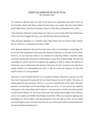 FIDES QUAERENS INTELECTUM
By Leonardus Nana

It is common to find the name of a saint for the name of an organization like school. There are
lot of catholic schools take Santa or Santo for their names, for example, they have Saint Gabriel
Senior High School, Saint Peter Elementary School or Saint Mary Kindergarten and so forth.
Fides Quaerens Intelectum sounds strange but when you come to Jalan Eltari Sasi Kefamenanu
Timor, East Nusa Tenggara Province, you will find Fides Quaerens Intelectum.
Fides Quaerens Intelectum is a Catholic Senior High School and was built by Pater Antonio
Razzoli, OFM.Conv, a missionary from Italy in 2006.

Fides Quaerens Intelectum derived from Latin means Faith to Lead Intellect or knowledge. We
do not know the background of choosing Fides Quaerens Intelectum as the name for the school.
However, we can learn that school is an institution for educating children. Education means
systematic training and instruction by which human can gain skills and knowledge. The skill and
knowledge are useful to develop the capacity and capability in order to enhance the qualities of
intellectual, moral, mental power and character. Education will give one power and authority to
manage himself, his understanding and skills so that his moral and character fit what God
requires of him; it is to do good deed.
Education is a part of human life but it is not a product of human. Education is a given; it is a gift
from God. God poured this great gift into our hearts because we are his temple. Therefore, we
should guard this gift (education) well for it is our lives (read Proverb 4:13b). Why? Education
produces you knowledge and this knowledge makes you clever. A clever person has capability
and capacity to be certain about what he believes and consistent in what he says and committed
in what he does (Sirach 5:9). This means faith comes after intellect (knowledge), but by faith you
can be sure to apply your intellect (knowledge) successfully. When you succeed in applying your
knowledge, you will be called a well-educated person for by the faith you have, you can utilize
your knowledge to receive not only honor but also you will be made worthy to praise God for the
miracles He performs (Sirach 38:6).

 