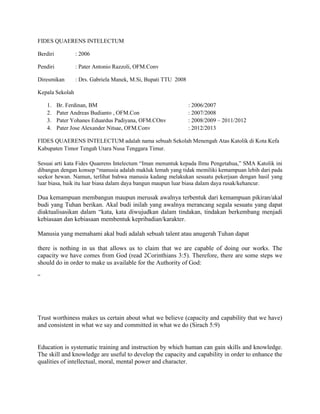FIDES QUAERENS INTELECTUM
Berdiri

: 2006

Pendiri

: Pater Antonio Razzoli, OFM.Conv

Diresmikan

: Drs. Gabriela Manek, M.Si, Bupati TTU 2008

Kepala Sekolah
1.
2.
3.
4.

Br. Ferdinan, BM
Pater Andreas Budianto , OFM.Con
Pater Yohanes Eduardus Padiyana, OFM.COnv
Pater Jose Alexander Nitsae, OFM.Conv

: 2006/2007
: 2007/2008
: 2008/2009 – 2011/2012
: 2012/2013

FIDES QUAERENS INTELECTUM adalah nama sebuah Sekolah Menengah Atas Katolik di Kota Kefa
Kabupaten Timor Tengah Utara Nusa Tenggara Timur.
Sesuai arti kata Fides Quaerens Intelectum “Iman menuntuk kepada Ilmu Pengetahua,” SMA Katolik ini
dibangun dengan konsep “manusia adalah makluk lemah yang tidak memiliki kemampuan lebih dari pada
seekor hewan. Namun, terlihat bahwa manusia kadang melakukan sesuatu pekerjaan dengan hasil yang
luar biasa, baik itu luar biasa dalam daya bangun maupun luar biasa dalam daya rusak/kehancur.

Dua kemampuan membangun maupun merusak awalnya terbentuk dari kemampuan pikiran/akal
budi yang Tuhan berikan. Akal budi inilah yang awalnya merancang segala sesuatu yang dapat
diaktualisasikan dalam “kata, kata diwujudkan dalam tindakan, tindakan berkembang menjadi
kebiasaan dan kebiasaan membentuk kepribadian/karakter.
Manusia yang memahami akal budi adalah sebuah talent atau anugerah Tuhan dapat
there is nothing in us that allows us to claim that we are capable of doing our works. The
capacity we have comes from God (read 2Corinthians 3:5). Therefore, there are some steps we
should do in order to make us available for the Authority of God:
”

Trust worthiness makes us certain about what we believe (capacity and capability that we have)
and consistent in what we say and committed in what we do (Sirach 5:9)

Education is systematic training and instruction by which human can gain skills and knowledge.
The skill and knowledge are useful to develop the capacity and capability in order to enhance the
qualities of intellectual, moral, mental power and character.

 