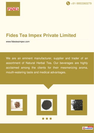 +91-9953360279
Fides Tea Impex Private Limited
www.fidesteaimpex.com
We are an eminent manufacturer, supplier and trader of an
assortment of Natural Herbal Tea. Our beverages are highly
acclaimed among the clients for their mesmerizing aroma,
mouth-watering taste and medical advantages.
 