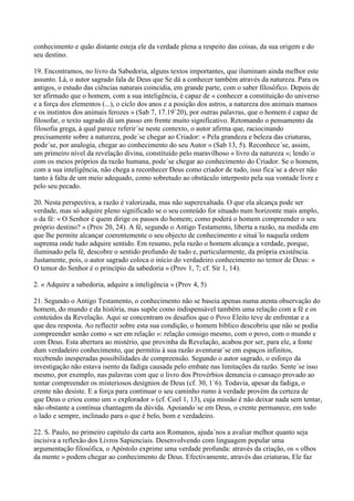 conhecimento e quão distante esteja ele da verdade plena a respeito das coisas, da sua origem e do
seu destino.

19. Encontramos, no livro da Sabedoria, alguns textos importantes, que iluminam ainda melhor este
assunto. Lá, o autor sagrado fala de Deus que Se dá a conhecer também através da natureza. Para os
antigos, o estudo das ciências naturais coincidia, em grande parte, com o saber filosófico. Depois de
ter afirmado que o homem, com a sua inteligência, é capaz de « conhecer a constituição do universo
e a força dos elementos (...), o ciclo dos anos e a posição dos astros, a natureza dos animais mansos
e os instintos dos animais ferozes » (Sab 7, 17.19´20), por outras palavras, que o homem é capaz de
filosofar, o texto sagrado dá um passo em frente muito significativo. Retomando o pensamento da
filosofia grega, à qual parece referir´se neste contexto, o autor afirma que, raciocinando
precisamente sobre a natureza, pode´se chegar ao Criador: « Pela grandeza e beleza das criaturas,
pode´se, por analogia, chegar ao conhecimento do seu Autor » (Sab 13, 5). Reconhece´se, assim,
um primeiro nível da revelação divina, constituído pelo maravilhoso « livro da natureza »; lendo´o
com os meios próprios da razão humana, pode´se chegar ao conhecimento do Criador. Se o homem,
com a sua inteligência, não chega a reconhecer Deus como criador de tudo, isso fica´se a dever não
tanto à falta de um meio adequado, como sobretudo ao obstáculo interposto pela sua vontade livre e
pelo seu pecado.

20. Nesta perspectiva, a razão é valorizada, mas não superexaltada. O que ela alcança pode ser
verdade, mas só adquire pleno significado se o seu conteúdo for situado num horizonte mais amplo,
o da fé: « O Senhor é quem dirige os passos do homem; como poderá o homem compreender o seu
próprio destino? » (Prov 20, 24). A fé, segundo o Antigo Testamento, liberta a razão, na medida em
que lhe permite alcançar coerentemente o seu objecto de conhecimento e situá´lo naquela ordem
suprema onde tudo adquire sentido. Em resumo, pela razão o homem alcança a verdade, porque,
iluminado pela fé, descobre o sentido profundo de tudo e, particularmente, da própria existência.
Justamente, pois, o autor sagrado coloca o início do verdadeiro conhecimento no temor de Deus: «
O temor do Senhor é o princípio da sabedoria » (Prov 1, 7; cf. Sir 1, 14).

2. « Adquire a sabedoria, adquire a inteligência » (Prov 4, 5)

21. Segundo o Antigo Testamento, o conhecimento não se baseia apenas numa atenta observação do
homem, do mundo e da história, mas supõe como indispensável também uma relação com a fé e os
conteúdos da Revelação. Aqui se concentram os desafios que o Povo Eleito teve de enfrentar e a
que deu resposta. Ao reflectir sobre esta sua condição, o homem bíblico descobriu que não se podia
compreender senão como « ser em relação »: relação consigo mesmo, com o povo, com o mundo e
com Deus. Esta abertura ao mistério, que provinha da Revelação, acabou por ser, para ele, a fonte
dum verdadeiro conhecimento, que permitiu à sua razão aventurar´se em espaços infinitos,
recebendo inesperadas possibilidades de compreensão. Segundo o autor sagrado, o esforço da
investigação não estava isento da fadiga causada pelo embate nas limitações da razão. Sente´se isso
mesmo, por exemplo, nas palavras com que o livro dos Provérbios denuncia o cansaço provado ao
tentar compreender os misteriosos desígnios de Deus (cf. 30, 1´6). Todavia, apesar da fadiga, o
crente não desiste. E a força para continuar o seu caminho rumo à verdade provém da certeza de
que Deus o criou como um « explorador » (cf. Coel 1, 13), cuja missão é não deixar nada sem tentar,
não obstante a contínua chantagem da dúvida. Apoiando´se em Deus, o crente permanece, em todo
o lado e sempre, inclinado para o que é belo, bom e verdadeiro.

22. S. Paulo, no primeiro capítulo da carta aos Romanos, ajuda´nos a avaliar melhor quanto seja
incisiva a reflexão dos Livros Sapienciais. Desenvolvendo com linguagem popular uma
argumentação filosófica, o Apóstolo exprime uma verdade profunda: através da criação, os « olhos
da mente » podem chegar ao conhecimento de Deus. Efectivamente, através das criaturas, Ele faz
 