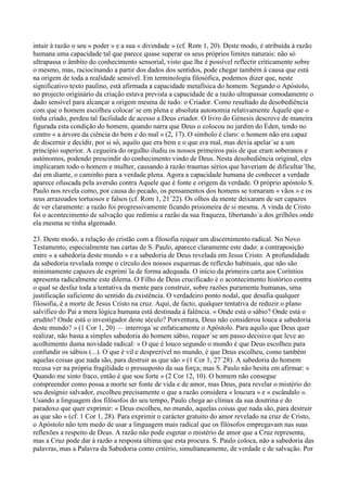 intuir à razão o seu « poder » e a sua « divindade » (cf. Rom 1, 20). Deste modo, é atribuída à razão
humana uma capacidade tal que parece quase superar os seus próprios limites naturais: não só
ultrapassa o âmbito do conhecimento sensorial, visto que lhe é possível reflectir criticamente sobre
o mesmo, mas, raciocinando a partir dos dados dos sentidos, pode chegar também à causa que está
na origem de toda a realidade sensível. Em terminologia filosófica, podemos dizer que, neste
significativo texto paulino, está afirmada a capacidade metafísica do homem. Segundo o Apóstolo,
no projecto originário da criação estava prevista a capacidade de a razão ultrapassar comodamente o
dado sensível para alcançar a origem mesma de tudo: o Criador. Como resultado da desobediência
com que o homem escolheu colocar´se em plena e absoluta autonomia relativamente Àquele que o
tinha criado, perdeu tal facilidade de acesso a Deus criador. O livro do Génesis descreve de maneira
figurada esta condição do homem, quando narra que Deus o colocou no jardim do Éden, tendo no
centro « a árvore da ciência do bem e do mal » (2, 17). O símbolo é claro: o homem não era capaz
de discernir e decidir, por si só, aquilo que era bem e o que era mal, mas devia apelar´se a um
princípio superior. A cegueira do orgulho iludiu os nossos primeiros pais de que eram soberanos e
autónomos, podendo prescindir do conhecimento vindo de Deus. Nesta desobediência original, eles
implicaram todo o homem e mulher, causando à razão traumas sérios que haveriam de dificultar´lhe,
daí em diante, o caminho para a verdade plena. Agora a capacidade humana de conhecer a verdade
aparece ofuscada pela aversão contra Aquele que é fonte e origem da verdade. O próprio apóstolo S.
Paulo nos revela como, por causa do pecado, os pensamentos dos homens se tornaram « vãos » e os
seus arrazoados tortuosos e falsos (cf. Rom 1, 21´22). Os olhos da mente deixaram de ser capazes
de ver claramente: a razão foi progressivamente ficando prisioneira de si mesma. A vinda de Cristo
foi o acontecimento de salvação que redimiu a razão da sua fraqueza, libertando´a dos grilhões onde
ela mesma se tinha algemado.

23. Deste modo, a relação do cristão com a filosofia requer um discernimento radical. No Novo
Testamento, especialmente nas cartas de S. Paulo, aparece claramente este dado: a contraposição
entre « a sabedoria deste mundo » e a sabedoria de Deus revelada em Jesus Cristo. A profundidade
da sabedoria revelada rompe o círculo dos nossos esquemas de reflexão habituais, que não são
minimamente capazes de exprimi´la de forma adequada. O início da primeira carta aos Coríntios
apresenta radicalmente este dilema. O Filho de Deus crucificado é o acontecimento histórico contra
o qual se desfaz toda a tentativa da mente para construir, sobre razões puramente humanas, uma
justificação suficiente do sentido da existência. O verdadeiro ponto nodal, que desafia qualquer
filosofia, é a morte de Jesus Cristo na cruz. Aqui, de facto, qualquer tentativa de reduzir o plano
salvífico do Pai a mera lógica humana está destinada à falência. « Onde está o sábio? Onde está o
erudito? Onde está o investigador deste século? Porventura, Deus não considerou louca a sabedoria
deste mundo? » (1 Cor 1, 20) — interroga´se enfaticamente o Apóstolo. Para aquilo que Deus quer
realizar, não basta a simples sabedoria do homem sábio, requer´se um passo decisivo que leve ao
acolhimento duma novidade radical: « O que é louco segundo o mundo é que Deus escolheu para
confundir os sábios (...). O que é vil e desprezível no mundo, é que Deus escolheu, como também
aquelas coisas que nada são, para destruir as que são » (1 Cor 1, 27´28). A sabedoria do homem
recusa ver na própria fragilidade o pressuposto da sua força; mas S. Paulo não hesita em afirmar: «
Quando me sinto fraco, então é que sou forte » (2 Cor 12, 10). O homem não consegue
compreender como possa a morte ser fonte de vida e de amor, mas Deus, para revelar o mistério do
seu desígnio salvador, escolheu precisamente o que a razão considera « loucura » e « escândalo ».
Usando a linguagem dos filósofos do seu tempo, Paulo chega ao clímax da sua doutrina e do
paradoxo que quer exprimir: « Deus escolheu, no mundo, aquelas coisas que nada são, para destruir
as que são » (cf. 1 Cor 1, 28). Para exprimir o carácter gratuito do amor revelado na cruz de Cristo,
o Apóstolo não tem medo de usar a linguagem mais radical que os filósofos empregavam nas suas
reflexões a respeito de Deus. A razão não pode esgotar o mistério de amor que a Cruz representa,
mas a Cruz pode dar à razão a resposta última que esta procura. S. Paulo coloca, não a sabedoria das
palavras, mas a Palavra da Sabedoria como critério, simultaneamente, de verdade e de salvação. Por
 
