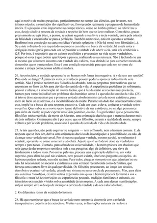 aqui o motivo de muitas pesquisas, particularmente no campo das ciências, que levaram, nos
últimos séculos, a resultados tão significativos, favorecendo realmente o progresso da humanidade
inteira. E a pesquisa é tão importante no campo teórico, como no âmbito prático: ao referir´me a
este, desejo aludir à procura da verdade a respeito do bem que se deve realizar. Com efeito, graças
precisamente ao agir ético, a pessoa, se actuar segundo a sua livre e recta vontade, entra pela estrada
da felicidade e encaminha´se para a perfeição. Também neste caso, está em questão a verdade.
Reafirmei esta convicção na carta encíclica Veritatis splendor: « Não há moral sem liberdade (...).
Se existe o direito de ser respeitado no próprio caminho em busca da verdade, há ainda antes a
obrigação moral grave para cada um de procurar a verdade e de aderir a ela, uma vez conhecida ».
(25) Por isso, é necessário que os valores escolhidos e procurados na vida sejam verdadeiros,
porque só estes é que podem aperfeiçoar a pessoa, realizando a sua natureza. Não é fechando´se em
si mesmo que o homem encontra esta verdade dos valores, mas abrindo´se para a receber mesmo de
dimensões que o transcendem. Esta é uma condição necessária para que cada um se torne ele
mesmo e cresça como pessoa adulta e madura.

26. Ao princípio, a verdade apresenta´se ao homem sob forma interrogativa: A vida tem um sentido?
Para onde se dirige? À primeira vista, a existência pessoal poderia aparecer radicalmente sem
sentido. Não é preciso recorrer aos filósofos do absurdo, nem às perguntas provocatórias que se
encontram no livro de Job para duvidar do sentido da vida. A experiência quotidiana do sofrimento,
pessoal e alheio, e a observação de muitos factos, que à luz da razão se revelam inexplicáveis,
bastam para tornar iniludível um problema tão dramático como é a questão do sentido da vida. (26)
A isto se deve acrescentar que a primeira verdade absolutamente certa da nossa existência, para
além do facto de existirmos, é a inevitabilidade da morte. Perante um dado tão desconcertante como
este, impõe´se a busca de uma resposta exaustiva. Cada um quer, e deve, conhecer a verdade sobre
o seu fim. Quer saber se a morte será o termo definitivo da sua existência, ou se algo permanece
para além da morte; se pode esperar uma vida posterior, ou não. É significativo que o pensamento
filosófico tenha recebido, da morte de Sócrates, uma orientação decisiva que o marcou durante mais
de dois milénios. Certamente não é por acaso que os filósofos, perante a realidade da morte, sempre
voltam a pôr´se este problema, associado à questão do sentido da vida e da imortalidade.

27. A tais questões, não pode esquivar´se ninguém — nem o filósofo, nem o homem comum. E, da
resposta que se lhes der, deriva uma orientação decisiva da investigação: a possibilidade, ou não, de
alcançar uma verdade universal. Por si mesma qualquer verdade, mesmo parcial, se realmente é
verdade, apresenta´se como universal e absoluta. Aquilo que é verdadeiro deve ser verdadeiro
sempre e para todos. Contudo, para além desta universalidade, o homem procura um absoluto que
seja capaz de dar resposta e sentido a toda a sua pesquisa: algo de definitivo, que sirva de
fundamento a tudo o mais. Por outras palavras, procura uma explicação definitiva, um valor
supremo, para além do qual não existam, nem possam existir, ulteriores perguntas ou apelos. As
hipóteses podem seduzir, mas não saciam. Para todos, chega o momento em que, admitam´no ou
não, há necessidade de ancorar a existência a uma verdade reconhecida como definitiva, que
forneça uma certeza livre de qualquer dúvida. Os filósofos procuraram, ao longo dos séculos,
descobrir e exprimir tal verdade, criando um sistema ou uma escola de pensamento. Mas, para além
dos sistemas filosóficos, existem outras expressões nas quais o homem procura formular a sua «
filosofia »: trata´se de convicções ou experiências pessoais, tradições familiares e culturais, ou
itinerários existenciais vividos sob a autoridade de um mestre. A cada uma destas manifestações,
subjaz sempre vivo o desejo de alcançar a certeza da verdade e do seu valor absoluto.

2. Os diferentes rostos da verdade do homem

28. Há que reconhecer que a busca da verdade nem sempre se desenrola com a referida
transparência e coerência de raciocínio. Muitas vezes, as limitações naturais da razão e a
 