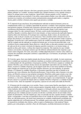 inconstância do coração ofuscam e desviam a pesquisa pessoal. Outros interesses de vária ordem
podem sobrepor´se à verdade. Acontece também que o próprio homem a evite, quando começa a
entrevê´la, porque teme as suas exigências. Apesar disto, mesmo quando a evita, é sempre a
verdade que preside à sua existência. Com efeito, nunca poderia fundar a sua vida sobre a dúvida, a
incerteza ou a mentira; tal existência estaria constantemente ameaçada pelo medo e a angústia.
Assim, pode´se definir o homem como aquele que procura a verdade.

29. É impensável que uma busca, tão profundamente radicada na natureza humana, possa ser
completamente inútil e vã. A própria capacidade de procurar a verdade e fazer perguntas implica já
uma primeira resposta. O homem não começaria a procurar uma coisa que ignorasse totalmente ou
considerasse absolutamente inatingível. Só a previsão de poder chegar a uma resposta é que
consegue induzi´lo a dar o primeiro passo. De facto, assim sucede normalmente na pesquisa
científica. Quando o cientista, depois de ter uma intuição, se lança à procura da explicação lógica e
empírica dum certo fenómeno, fá´lo porque tem a esperança, desde o início, de encontrar uma
resposta, e não se dá por vencido com os insucessos. Nem considera inútil a intuição inicial, só
porque não alcançou o seu objectivo; dirá antes, e justamente, que não encontrou ainda a resposta
adequada. O mesmo deve valer também para a busca da verdade no âmbito das questões últimas. A
sede de verdade está tão radicada no coração do homem que, se tivesse de prescindir dela, a sua
existência ficaria comprometida. Basta observar a vida de todos os dias para constatar como dentro
de cada um de nós se sente o tormento de algumas questões essenciais e, ao mesmo tempo, se
guarda na alma, pelo menos, o esboço das respectivas respostas. São respostas de cuja verdade
estamos convencidos, até porque notamos que não diferem substancialmente das respostas a que
muitos outros chegaram. Por certo, nem toda a verdade adquirida possui o mesmo valor; todavia, o
conjunto dos resultados alcançados confirma a capacidade que o ser humano, em princípio, tem de
chegar à verdade.

30. Convém, agora, fazer uma rápida menção das diversas formas de verdade. As mais numerosas
são as verdades que assentam em evidências imediatas ou recebem confirmação da experiência: esta
é a ordem própria da vida quotidiana e da pesquisa científica. Nível diverso ocupam as verdades de
carácter filosófico, que o homem alcança através da capacidade especulativa do seu intelecto. Por
último, existem as verdades religiosas, que de algum modo têm as suas raízes também na filosofia;
estão contidas nas respostas que as diversas religiões oferecem, nas suas tradições, às questões
últimas. (27) Quanto às verdades filosóficas, é necessário especificar que não se limitam só às
doutrinas, por vezes efémeras, dos filósofos profissionais. Como já disse, todo o homem é, de certa
forma, um filósofo e possui as suas próprias concepções filosóficas, pelas quais orienta a sua vida.
De diversos modos, consegue formar uma visão global e uma resposta sobre o sentido da própria
existência: e, à luz disso, interpreta a própria vida pessoal e regula o seu comportamento. É aqui que
deveria colocar´se a questão da relação entre as verdades filosófico´religiosas e a verdade revelada
em Jesus Cristo. Antes de responder a tal questão, é preciso ter em conta outro dado da filosofia.

31. O homem não foi criado para viver sozinho. Nasce e cresce numa família, para depois se inserir,
pelo seu trabalho, na sociedade. Assim a pessoa aparece integrada, desde o seu nascimento, em
várias tradições; delas recebe não apenas a linguagem e a formação cultural, mas também muitas
verdades nas quais acredita quase instintivamente. Entretanto, o crescimento e a maturação pessoal
implicam que tais verdades possam ser postas em dúvida e avaliadas através da actividade crítica
própria do pensamento. Isto não impede que, uma vez passada esta fase, aquelas mesmas verdades
sejam « recuperadas » com base na experiência feita ou em virtude de sucessiva ponderação. Apesar
disso, na vida duma pessoa, são muito mais numerosas as verdades simplesmente acreditadas que
aquelas adquiridas por verificação pessoal. Na realidade, quem seria capaz de avaliar criticamente
os inumeráveis resultados das ciências, sobre os quais se fundamenta a vida moderna? Quem
poderia, por conta própria, controlar o fluxo de informações, recebidas diariamente de todas as
 