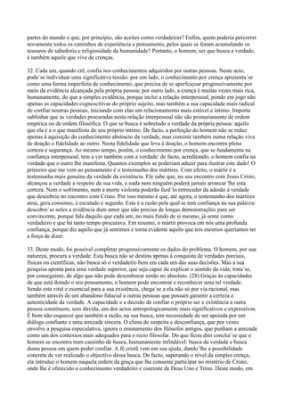 partes do mundo e que, por princípio, são aceites como verdadeiras? Enfim, quem poderia percorrer
novamente todos os caminhos de experiência e pensamento, pelos quais se foram acumulando os
tesouros de sabedoria e religiosidade da humanidade? Portanto, o homem, ser que busca a verdade,
é também aquele que vive de crenças.

32. Cada um, quando crê, confia nos conhecimentos adquiridos por outras pessoas. Neste acto,
pode´se individuar uma significativa tensão: por um lado, o conhecimento por crença apresenta´se
como uma forma imperfeita de conhecimento, que precisa de se aperfeiçoar progressivamente por
meio da evidência alcançada pela própria pessoa; por outro lado, a crença é muitas vezes mais rica,
humanamente, do que a simples evidência, porque inclui a relação interpessoal, pondo em jogo não
apenas as capacidades cognoscitivas do próprio sujeito, mas também a sua capacidade mais radical
de confiar noutras pessoas, iniciando com elas um relacionamento mais estável e íntimo. Importa
sublinhar que as verdades procuradas nesta relação interpessoal não são primariamente de ordem
empírica ou de ordem filosófica. O que se busca é sobretudo a verdade da própria pessoa: aquilo
que ela é e o que manifesta do seu próprio íntimo. De facto, a perfeição do homem não se reduz
apenas à aquisição do conhecimento abstracto da verdade, mas consiste também numa relação viva
de doação e fidelidade ao outro. Nesta fidelidade que leva à doação, o homem encontra plena
certeza e segurança. Ao mesmo tempo, porém, o conhecimento por crença, que se fundamenta na
confiança interpessoal, tem a ver também com a verdade: de facto, acreditando, o homem confia na
verdade que o outro lhe manifesta. Quantos exemplos se poderiam aduzir para ilustrar este dado! O
primeiro que me vem ao pensamento é o testemunho dos mártires. Com efeito, o mártir é a
testemunha mais genuína da verdade da existência. Ele sabe que, no seu encontro com Jesus Cristo,
alcançou a verdade a respeito da sua vida, e nada nem ninguém poderá jamais arrancar´lhe esta
certeza. Nem o sofrimento, nem a morte violenta poderão fazê´lo retroceder da adesão à verdade
que descobriu no encontro com Cristo. Por isso mesmo é que, até agora, o testemunho dos mártires
atrai, gera consenso, é escutado e seguido. Esta é a razão pela qual se tem confiança na sua palavra:
descobre´se neles a evidência dum amor que não precisa de longas demonstrações para ser
convincente, porque fala daquilo que cada um, no mais fundo de si mesmo, já sente como
verdadeiro e que há tanto tempo procurava. Em resumo, o mártir provoca em nós uma profunda
confiança, porque diz aquilo que já sentimos e torna evidente aquilo que nós mesmos queríamos ter
a força de dizer.

33. Deste modo, foi possível completar progressivamente os dados do problema. O homem, por sua
natureza, procura a verdade. Esta busca não se destina apenas à conquista de verdades parciais,
físicas ou científicas; não busca só o verdadeiro bem em cada um das suas decisões. Mas a sua
pesquisa aponta para uma verdade superior, que seja capaz de explicar o sentido da vida; trata´se,
por conseguinte, de algo que não pode desembocar senão no absoluto. (28) Graças às capacidades
de que está dotado o seu pensamento, o homem pode encontrar e reconhecer uma tal verdade.
Sendo esta vital e essencial para a sua existência, chega´se a ela não só por via racional, mas
também através de um abandono fiducial a outras pessoas que possam garantir a certeza e
autenticidade da verdade. A capacidade e a decisão de confiar o próprio ser e existência a outra
pessoa constituem, sem dúvida, um dos actos antropologicamente mais significativos e expressivos.
É bom não esquecer que também a razão, na sua busca, tem necessidade de ser apoiada por um
diálogo confiante e uma amizade sincera. O clima de suspeita e desconfiança, que por vezes
envolve a pesquisa especulativa, ignora o ensinamento dos filósofos antigos, que punham a amizade
como um dos contextos mais adequados para o recto filosofar. Do que ficou dito conclui´se que o
homem se encontra num caminho de busca, humanamente infindável: busca da verdade e busca
duma pessoa em quem poder confiar. A fé cristã vem em sua ajuda, dando´lhe a possibilidade
concreta de ver realizado o objectivo dessa busca. De facto, superando o nível da simples crença,
ela introduz o homem naquela ordem da graça que lhe consente participar no mistério de Cristo,
onde lhe é oferecido o conhecimento verdadeiro e coerente de Deus Uno e Trino. Deste modo, em
 