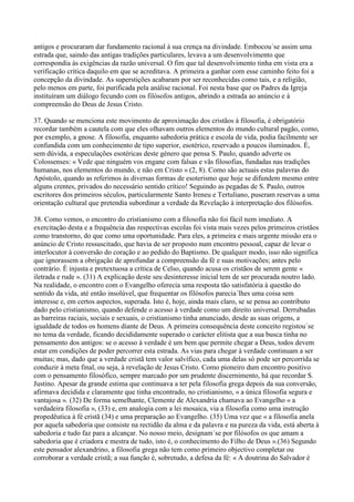 antigos e procuraram dar fundamento racional à sua crença na divindade. Embocou´se assim uma
estrada que, saindo das antigas tradições particulares, levava a um desenvolvimento que
correspondia às exigências da razão universal. O fim que tal desenvolvimento tinha em vista era a
verificação crítica daquilo em que se acreditava. A primeira a ganhar com esse caminho feito foi a
concepção da divindade. As superstições acabaram por ser reconhecidas como tais, e a religião,
pelo menos em parte, foi purificada pela análise racional. Foi nesta base que os Padres da Igreja
instituíram um diálogo fecundo com os filósofos antigos, abrindo a estrada ao anúncio e à
compreensão do Deus de Jesus Cristo.

37. Quando se menciona este movimento de aproximação dos cristãos à filosofia, é obrigatório
recordar também a cautela com que eles olhavam outros elementos do mundo cultural pagão, como,
por exemplo, a gnose. A filosofia, enquanto sabedoria prática e escola de vida, podia facilmente ser
confundida com um conhecimento de tipo superior, esotérico, reservado a poucos iluminados. É,
sem dúvida, a especulações esotéricas deste género que pensa S. Paulo, quando adverte os
Colossenses: « Vede que ninguém vos engane com falsas e vãs filosofias, fundadas nas tradições
humanas, nos elementos do mundo, e não em Cristo » (2, 8). Como são actuais estas palavras do
Apóstolo, quando as referimos às diversas formas de esoterismo que hoje se difundem mesmo entre
alguns crentes, privados do necessário sentido crítico! Seguindo as pegadas de S. Paulo, outros
escritores dos primeiros séculos, particularmente Santo Ireneu e Tertuliano, puseram reservas a uma
orientação cultural que pretendia subordinar a verdade da Revelação à interpretação dos filósofos.

38. Como vemos, o encontro do cristianismo com a filosofia não foi fácil nem imediato. A
exercitação desta e a frequência das respectivas escolas foi vista mais vezes pelos primeiros cristãos
como transtorno, do que como uma oportunidade. Para eles, a primeira e mais urgente missão era o
anúncio de Cristo ressuscitado, que havia de ser proposto num encontro pessoal, capaz de levar o
interlocutor à conversão do coração e ao pedido do Baptismo. De qualquer modo, isso não significa
que ignorassem a obrigação de aprofundar a compreensão da fé e suas motivações; antes pelo
contrário. É injusta e pretextuosa a crítica de Celso, quando acusa os cristãos de serem gente «
iletrada e rude ». (31) A explicação deste seu desinteresse inicial tem de ser procurada noutro lado.
Na realidade, o encontro com o Evangelho oferecia uma resposta tão satisfatória à questão do
sentido da vida, até então insolúvel, que frequentar os filósofos parecia´lhes uma coisa sem
interesse e, em certos aspectos, superada. Isto é, hoje, ainda mais claro, se se pensa ao contributo
dado pelo cristianismo, quando defende o acesso à verdade como um direito universal. Derrubadas
as barreiras raciais, sociais e sexuais, o cristianismo tinha anunciado, desde as suas origens, a
igualdade de todos os homens diante de Deus. A primeira consequência deste conceito registou´se
no tema da verdade, ficando decididamente superado o carácter elitista que a sua busca tinha no
pensamento dos antigos: se o acesso à verdade é um bem que permite chegar a Deus, todos devem
estar em condições de poder percorrer esta estrada. As vias para chegar à verdade continuam a ser
muitas; mas, dado que a verdade cristã tem valor salvífico, cada uma delas só pode ser percorrida se
conduzir à meta final, ou seja, à revelação de Jesus Cristo. Como pioneiro dum encontro positivo
com o pensamento filosófico, sempre marcado por um prudente discernimento, há que recordar S.
Justino. Apesar da grande estima que continuava a ter pela filosofia grega depois da sua conversão,
afirmava decidida e claramente que tinha encontrado, no cristianismo, « a única filosofia segura e
vantajosa ». (32) De forma semelhante, Clemente de Alexandria chamava ao Evangelho « a
verdadeira filosofia », (33) e, em analogia com a lei mosaica, via a filosofia como uma instrução
propedêutica à fé cristã (34) e uma preparação ao Evangelho. (35) Uma vez que « a filosofia anela
por aquela sabedoria que consiste na rectidão da alma e da palavra e na pureza da vida, está aberta à
sabedoria e tudo faz para a alcançar. No nosso meio, designam´se por filósofos os que amam a
sabedoria que é criadora e mestra de tudo, isto é, o conhecimento do Filho de Deus ».(36) Segundo
este pensador alexandrino, a filosofia grega não tem como primeiro objectivo completar ou
corroborar a verdade cristã; a sua função é, sobretudo, a defesa da fé: « A doutrina do Salvador é
 