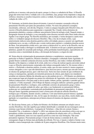 perfeita em si mesma e não precisa de apoio, porque é a força e a sabedoria de Deus. A filosofia
grega não torna mais forte a verdade com o seu contributo, mas, porque torna impotente o ataque da
sofística e desarma os assaltos traiçoeiros contra a verdade, foi justamente chamada sebe e muro de
vedação da vinha ».(37)

39. Entretanto, na história deste desenvolvimento, é possível constatar a assunção crítica do
pensamento filosófico por parte dos pensadores cristãos. No meio dos primeiros exemplos
encontrados, sobressai, sem dúvida, Orígenes. Contra os ataques lançados pelo filósofo Celso, ele
recorre à filosofia platónica para argumentar e responder´lhe. Citando vários elementos do
pensamento platónico, começa a elaborar uma primeira forma de teologia cristã. Naquele tempo, a
designação mesma de teologia e a sua concepção como discurso racional sobre Deus ainda estavam
ligadas à sua origem grega. Na filosofia aristotélica, por exemplo, o termo designava a parte mais
nobre e o verdadeiro apogeu do discurso filosófico. Mas, à luz da revelação cristã, o que
anteriormente indicava uma doutrina genérica sobre a divindade, passou a assumir um significado
totalmente novo, ou seja, a reflexão que o crente realiza para exprimir a verdadeira doutrina acerca
de Deus. Este pensamento cristão novo, que estava a desenvolver´se, servia´se da filosofia, mas ao
mesmo tempo tendia a distinguir´se nitidamente dela. A história revela que o próprio pensamento
platónico, quando foi assumido pela teologia, sofreu profundas transformações, especialmente em
conceitos como a imortalidade da alma, a divinização do homem e a origem do mal.

40. Nesta obra de cristianização do pensamento platónico e neoplatónico, merecem menção
particular os Padres Capadócios, Dionísio chamado o Areopagita e sobretudo Santo Agostinho. O
grande Doutor ocidental contactara diversas escolas filosóficas, mas todas o tinham desiludido.
Quando se lhe deparou a verdade da fé cristã, então teve a força de realizar aquela conversão radical
a que os filósofos anteriormente contactados não tinham conseguido induzi´lo. Ele mesmo refere o
motivo: « Preferindo a doutrina católica, já sentia, então, que era mais razoável e menos enganoso
sermos obrigados a crer o que não demonstrava, quer houvesse prova, mesmo que esta não estivesse
ao alcance de qualquer pessoa, quer a não houvesse. Seria isto mais sensato do que zombarem da
crença os maniqueístas, apoiados em temerária promessa de ciência, para depois nos mandarem
acreditar em inúmeras fábulas tão absurdas que as não podiam provar ». (38) Quanto aos platónicos,
que ocupavam lugar privilegiado nos pontos de referimento de Agostinho, este censurava´os porque,
embora conhecessem o fim para onde se devia tender, tinham, porém, ignorado o caminho que lá
conduzia: o Verbo encarnado. (39) O Bispo de Hipona conseguiu elaborar a primeira grande síntese
do pensamento filosófico e teológico, nela confluindo correntes do pensamento grego e latino.
Também nele a grande unidade do saber, que tinha o seu fundamento no pensamento bíblico,
acabou por ser confirmada e sustentada pela profundidade do pensamento especulativo. A síntese
feita por Santo Agostinho permanecerá como a forma mais elevada de reflexão filosófica e
teológica que o Ocidente, durante séculos, conheceu. Com uma história pessoal intensa e ajudado
por uma admirável santidade de vida, ele foi capaz de introduzir, nas suas obras, muitos dados que,
apelando´se à experiência, antecipavam já futuros desenvolvimentos de algumas correntes
filosóficas.

41. De diversas formas, pois, os Padres do Oriente e do Ocidente entraram em relação com as
escolas filosóficas. Isto não significa que tenham identificado o conteúdo da sua mensagem com os
sistemas a que faziam referência. A pergunta de Tertuliano: « Que têm em comum Atenas e
Jerusalém? Ou, a Academia e a Igreja? », (40) é um sintoma claro da consciência crítica com que os
pensadores cristãos encararam, desde as origens, o problema da relação entre a fé e a filosofia,
vendo´o globalmente, tanto nos seus aspectos positivos como nas suas limitações. Não eram
pensadores ingénuos. Precisamente porque viviam de forma intensa o conteúdo da fé, eles
conseguiam chegar às formas mais profundas da reflexão. Por isso, é injusto e redutivo limitar o seu
trabalho a mera transposição das verdades de fé para categorias filosóficas. Eles fizeram muito mais;
 