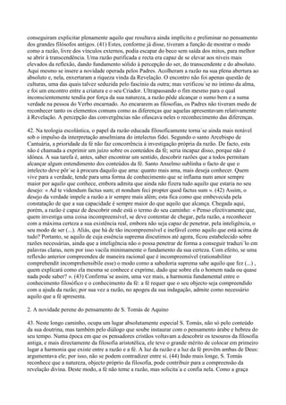 conseguiram explicitar plenamente aquilo que resultava ainda implícito e preliminar no pensamento
dos grandes filósofos antigos. (41) Estes, conforme já disse, tiveram a função de mostrar o modo
como a razão, livre dos vínculos externos, podia escapar do beco sem saída dos mitos, para melhor
se abrir à transcendência. Uma razão purificada e recta era capaz de se elevar aos níveis mais
elevados da reflexão, dando fundamento sólido à percepção do ser, do transcendente e do absoluto.
Aqui mesmo se insere a novidade operada pelos Padres. Acolheram a razão na sua plena abertura ao
absoluto e, nela, enxertaram a riqueza vinda da Revelação. O encontro não foi apenas questão de
culturas, uma das quais talvez seduzida pelo fascínio da outra; mas verificou´se no íntimo da alma,
e foi um encontro entre a criatura e o seu Criador. Ultrapassando o fim mesmo para o qual
inconscientemente tendia por força da sua natureza, a razão pôde alcançar o sumo bem e a suma
verdade na pessoa do Verbo encarnado. Ao encararem as filosofias, os Padres não tiveram medo de
reconhecer tanto os elementos comuns como as diferenças que aquelas apresentavam relativamente
à Revelação. A percepção das convergências não ofuscava neles o reconhecimento das diferenças.

42. Na teologia escolástica, o papel da razão educada filosoficamente torna´se ainda mais notável
sob o impulso da interpretação anselmiana do intelectus fidei. Segundo o santo Arcebispo de
Cantuária, a prioridade da fé não faz concorrência à investigação própria da razão. De facto, esta
não é chamada a exprimir um juízo sobre os conteúdos da fé; seria incapaz disso, porque não é
idónea. A sua tarefa é, antes, saber encontrar um sentido, descobrir razões que a todos permitam
alcançar algum entendimento dos conteúdos da fé. Santo Anselmo sublinha o facto de que o
intelecto deve pôr´se à procura daquilo que ama: quanto mais ama, mais deseja conhecer. Quem
vive para a verdade, tende para uma forma de conhecimento que se inflama num amor sempre
maior por aquilo que conhece, embora admita que ainda não fizera tudo aquilo que estaria no seu
desejo: « Ad te videndum factus sum; et nondum feci propter quod factus sum ». (42) Assim, o
desejo da verdade impele a razão a ir sempre mais além; esta fica como que embevecida pela
constatação de que a sua capacidade é sempre maior do que aquilo que alcança. Chegada aqui,
porém, a razão é capaz de descobrir onde está o termo do seu caminho: « Penso efectivamente que,
quem investiga uma coisa incompreensível, se deve contentar de chegar, pela razão, a reconhecer
com a máxima certeza a sua existência real, embora não seja capaz de penetrar, pela inteligência, o
seu modo de ser (...). Aliás, que há de tão incompreensível e inefável como aquilo que está acima de
tudo? Portanto, se aquilo de cuja essência suprema discutimos até agora, ficou estabelecido sobre
razões necessárias, ainda que a inteligência não o possa penetrar de forma a conseguir traduzi´lo em
palavras claras, nem por isso vacila minimamente o fundamento da sua certeza. Com efeito, se uma
reflexão anterior compreendeu de maneira racional que é incompreensível (rationabiliter
comprehendit incomprehensibile esse) o modo como a sabedoria suprema sabe aquilo que fez (...) ,
quem explicará como ela mesma se conhece e exprime, dado que sobre ela o homem nada ou quase
nada pode saber? ». (43) Confirma´se assim, uma vez mais, a harmonia fundamental entre o
conhecimento filosófico e o conhecimento da fé: a fé requer que o seu objecto seja compreendido
com a ajuda da razão; por sua vez a razão, no apogeu da sua indagação, admite como necessário
aquilo que a fé apresenta.

2. A novidade perene do pensamento de S. Tomás de Aquino

43. Neste longo caminho, ocupa um lugar absolutamente especial S. Tomás, não só pelo conteúdo
da sua doutrina, mas também pelo diálogo que soube instaurar com o pensamento árabe e hebreu do
seu tempo. Numa época em que os pensadores cristãos voltavam a descobrir os tesouros da filosofia
antiga, e mais directamente da filosofia aristotélica, ele teve o grande mérito de colocar em primeiro
lugar a harmonia que existe entre a razão e a fé. A luz da razão e a luz da fé provêm ambas de Deus:
argumentava ele; por isso, não se podem contradizer entre si. (44) Indo mais longe, S. Tomás
reconhece que a natureza, objecto próprio da filosofia, pode contribuir para a compreensão da
revelação divina. Deste modo, a fé não teme a razão, mas solicita´a e confia nela. Como a graça
 