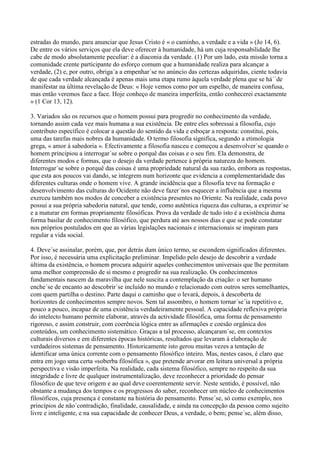estradas do mundo, para anunciar que Jesus Cristo é « o caminho, a verdade e a vida » (Jo 14, 6).
De entre os vários serviços que ela deve oferecer à humanidade, há um cuja responsabilidade lhe
cabe de modo absolutamente peculiar: é a diaconia da verdade. (1) Por um lado, esta missão torna a
comunidade crente participante do esforço comum que a humanidade realiza para alcançar a
verdade, (2) e, por outro, obriga´a a empenhar´se no anúncio das certezas adquiridas, ciente todavia
de que cada verdade alcançada é apenas mais uma etapa rumo àquela verdade plena que se há´´de
manifestar na última revelação de Deus: « Hoje vemos como por um espelho, de maneira confusa,
mas então veremos face a face. Hoje conheço de maneira imperfeita, então conhecerei exactamente
» (1 Cor 13, 12).

3. Variados são os recursos que o homem possui para progredir no conhecimento da verdade,
tornando assim cada vez mais humana a sua existência. De entre eles sobressai a filosofia, cujo
contributo específico é colocar a questão do sentido da vida e esboçar a resposta: constitui, pois,
uma das tarefas mais nobres da humanidade. O termo filosofia significa, segundo a etimologia
grega, « amor à sabedoria ». Efectivamente a filosofia nasceu e começou a desenvolver´se quando o
homem principiou a interrogar´se sobre o porquê das coisas e o seu fim. Ela demonstra, de
diferentes modos e formas, que o desejo da verdade pertence à própria natureza do homem.
Interrogar´se sobre o porquê das coisas é uma propriedade natural da sua razão, embora as respostas,
que esta aos poucos vai dando, se integrem num horizonte que evidencia a complementaridade das
diferentes culturas onde o homem vive. A grande incidência que a filosofia teve na formação e
desenvolvimento das culturas do Ocidente não deve fazer´nos esquecer a influência que a mesma
exerceu também nos modos de conceber a existência presentes no Oriente. Na realidade, cada povo
possui a sua própria sabedoria natural, que tende, como autêntica riqueza das culturas, a exprimir´se
e a maturar em formas propriamente filosóficas. Prova da verdade de tudo isto é a existência duma
forma basilar de conhecimento filosófico, que perdura até aos nossos dias e que se pode constatar
nos próprios postulados em que as várias legislações nacionais e internacionais se inspiram para
regular a vida social.

4. Deve´se assinalar, porém, que, por detrás dum único termo, se escondem significados diferentes.
Por isso, é necessária uma explicitação preliminar. Impelido pelo desejo de descobrir a verdade
última da existência, o homem procura adquirir aqueles conhecimentos universais que lhe permitam
uma melhor compreensão de si mesmo e progredir na sua realização. Os conhecimentos
fundamentais nascem da maravilha que nele suscita a contemplação da criação: o ser humano
enche´se de encanto ao descobrir´se incluído no mundo e relacionado com outros seres semelhantes,
com quem partilha o destino. Parte daqui o caminho que o levará, depois, à descoberta de
horizontes de conhecimentos sempre novos. Sem tal assombro, o homem tornar´se´ia repetitivo e,
pouco a pouco, incapaz de uma existência verdadeiramente pessoal. A capacidade reflexiva própria
do intelecto humano permite elaborar, através da actividade filosófica, uma forma de pensamento
rigoroso, e assim construir, com coerência lógica entre as afirmações e coesão orgânica dos
conteúdos, um conhecimento sistemático. Graças a tal processo, alcançaram´se, em contextos
culturais diversos e em diferentes épocas históricas, resultados que levaram à elaboração de
verdadeiros sistemas de pensamento. Historicamente isto gerou muitas vezes a tentação de
identificar uma única corrente com o pensamento filosófico inteiro. Mas, nestes casos, é claro que
entra em jogo uma certa «soberba filosófica », que pretende arvorar em leitura universal a própria
perspectiva e visão imperfeita. Na realidade, cada sistema filosófico, sempre no respeito da sua
integridade e livre de qualquer instrumentalização, deve reconhecer a prioridade do pensar
filosófico de que teve origem e ao qual deve coerentemente servir. Neste sentido, é possível, não
obstante a mudança dos tempos e os progressos do saber, reconhecer um núcleo de conhecimentos
filosóficos, cuja presença é constante na história do pensamento. Pense´se, só como exemplo, nos
princípios de não´contradição, finalidade, causalidade, e ainda na concepção da pessoa como sujeito
livre e inteligente, e na sua capacidade de conhecer Deus, a verdade, o bem; pense´se, além disso,
 