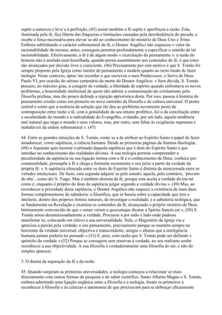 supõe a natureza e leva´a à perfeição, (45) assim também a fé supõe e aperfeiçoa a razão. Esta,
iluminada pela fé, fica liberta das fraquezas e limitações causadas pela desobediência do pecado, e
recebe a força necessária para elevar´se até ao conhecimento do mistério de Deus Uno e Trino.
Embora sublinhando o carácter sobrenatural da fé, o Doutor Angélico não esqueceu o valor da
racionabilidade da mesma; antes, conseguiu penetrar profundamente e especificar o sentido de tal
racionabilidade. Efectivamente, a fé é de algum modo « exercitação do pensamento »; a razão do
homem não é anulada nem humilhada, quando presta assentimento aos conteúdos de fé; é que estes
são alcançados por decisão livre e consciente. (46) Precisamente por este motivo é que S. Tomás foi
sempre proposto pela Igreja como mestre de pensamento e modelo quanto ao recto modo de fazer
teologia. Neste contexto, apraz´me recordar o que escreveu o meu Predecessor, o Servo de Deus
Paulo VI, por ocasião do sétimo centenário da morte do Doutor Angélico: « Sem dúvida, S. Tomás
possuiu, no máximo grau, a coragem da verdade, a liberdade de espírito quando enfrentava os novos
problemas, a honestidade intelectual de quem não admite a contaminação do cristianismo pela
filosofia profana, mas tão pouco defende a rejeição apriorística desta. Por isso, passou à história do
pensamento cristão como um pioneiro no novo caminho da filosofia e da cultura universal. O ponto
central e como que a essência da solução que ele deu ao problema novamente posto da
contraposição entre razão e fé, com a genialidade do seu intuito profético, foi o da conciliação entre
a secularidade do mundo e a radicalidade do Evangelho, evitando, por um lado, aquela tendência
anti´natural que nega o mundo e seus valores, mas, por outro, sem faltar às exigências supremas e
inabaláveis da ordem sobrenatural ». (47)

44. Entre as grandes intuições de S. Tomás, conta´se a de atribuir ao Espírito Santo o papel de fazer
amadurecer, como sapiência, a ciência humana. Desde as primeiras páginas da Summa theologiæ,
(48) o Aquinate quis mostrar o primado daquela sapiência que é dom do Espírito Santo e que
introduz no conhecimento das realidades divinas. A sua teologia permite compreender a
peculiaridade da sapiência na sua ligação íntima com a fé e o conhecimento de Deus: conhece por
conaturalidade, pressupõe a fé e chega a formular rectamente o seu juízo a partir da verdade da
própria fé: « A sapiência elencada entre os dons do Espírito Santo é distinta da mencionada entre as
virtudes intelectuais. De facto, esta segunda adquire´se pelo estudo; aquela, pelo contrário, ´provém
do alto´, como diz S. Tiago. Mas é também distinta da fé, porque esta aceita a verdade divina tal
como é, enquanto é próprio do dom da sapiência julgar segundo a verdade divina ». (49) Mas, ao
reconhecer a prioridade desta sapiência, o Doutor Angélico não esquece a existência de mais duas
formas complementares de sabedoria: a filosófica, que se baseia sobre a capacidade que tem o
intelecto, dentro dos próprios limites naturais, de investigar a realidade; e a sabedoria teológica, que
se fundamenta na Revelação e examina os conteúdos da fé, alcançando o próprio mistério de Deus.
Intimamente convencido de que « omne verum a quocumque dicatur a Spiritu Sancto est », (50) S.
Tomás amou desinteressadamente a verdade. Procurou´a por todo o lado onde pudesse
manifestar´se, colocando em relevo a sua universalidade. Nele, o Magistério da Igreja viu e
apreciou a paixão pela verdade; o seu pensamento, precisamente porque se mantém sempre no
horizonte da verdade universal, objectiva e transcendente, atingiu « alturas que a inteligência
humana jamais poderia ter pensado ».(51) É, pois, com razão que S. Tomás pode ser definido «
apóstolo da verdade ».(52) Porque se consagrou sem reservas à verdade, no seu realismo soube
reconhecer a sua objectividade. A sua filosofia é verdadeiramente uma filosofia do ser, e não do
simples aparecer.

3. O drama da separação da fé e da razão

45. Quando surgiram as primeiras universidades, a teologia começou a relacionar´se mais
directamente com outras formas da pesquisa e do saber científico. Santo Alberto Magno e S. Tomás,
embora admitindo uma ligação orgânica entre a filosofia e a teologia, foram os primeiros a
reconhecer à filosofia e às ciências a autonomia de que precisavam para se debruçar eficazmente
 