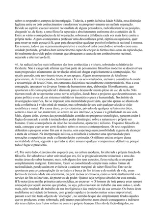 sobre os respectivos campos de investigação. Todavia, a partir da baixa Idade Média, essa distinção
legítima entre os dois conhecimentos transformou´se progressivamente em nefasta separação.
Devido ao espírito excessivamente racionalista de alguns pensadores, radicalizaram´se as posições,
chegando´se, de facto, a uma filosofia separada e absolutamente autónoma dos conteúdos da fé.
Entre as várias consequências de tal separação, sobressai a difidência cada vez mais forte contra a
própria razão. Alguns começaram a professar uma desconfiança geral, céptica ou agnóstica, quer
para reservar mais espaço à fé, quer para desacreditar qualquer possível referência racional à mesma.
Em resumo, tudo o que o pensamento patrístico e medieval tinha concebido e actuado como uma
unidade profunda, geradora dum conhecimento capaz de chegar às formas mais altas da especulação,
foi realmente destruído pelos sistemas que abraçaram a causa de um conhecimento racional,
separado e alternativo da fé.

46. As radicalizações mais influentes são bem conhecidas e visíveis, sobretudo na história do
Ocidente. Não é exagerado afirmar que boa parte do pensamento filosófico moderno se desenvolveu
num progressivo afastamento da revelação cristã até chegar explicitamente à contraposição. No
século passado, este movimento tocou o seu apogeu. Alguns representantes do idealismo
procuraram, de diversos modos, transformar a fé e os seus conteúdos, inclusive o mistério da morte
e ressurreição de Jesus Cristo, em estruturas dialécticas racionalmente compreensíveis. Mas a esta
concepção, opuseram´se diversas formas de humanismo ateu, elaboradas filosoficamente, que
apontaram a fé como prejudicial e alienante para o desenvolvimento pleno do uso da razão. Não
tiveram medo de se apresentar como novas religiões, dando base a projectos que desembocaram, no
plano político e social, em sistemas totalitários traumáticos para a humanidade. No âmbito da
investigação científica, foi´se impondo uma mentalidade positivista, que não apenas se afastou de
toda a referência à visão cristã do mundo, mas sobretudo deixou cair qualquer alusão à visão
metafísica e moral. Por causa disso, certos cientistas, privados de qualquer referimento ético,
correm o risco de não manterem, ao centro do seu interesse, a pessoa e a globalidade da sua vida.
Mais, alguns deles, cientes das potencialidades contidas no progresso tecnológico, parecem ceder à
lógica do mercado e ainda à tentação dum poder demiúrgico sobre a natureza e o próprio ser
humano. Como consequência da crise do racionalismo, apareceu o niilismo. Enquanto filosofia do
nada, consegue exercer um certo fascínio sobre os nossos contemporâneos. Os seus seguidores
defendem a pesquisa como fim em si mesma, sem esperança nem possibilidade alguma de alcançar
a meta da verdade. Na interpretação niilista, a existência é somente uma oportunidade para
sensações e experiências onde o efémero detém o primado. O niilismo está na origem duma
mentalidade difusa, segundo a qual não se deve assumir qualquer compromisso definitivo, porque
tudo é fugaz e provisório.

47. Por outro lado, é preciso não esquecer que, na cultura moderna, foi alterada a própria função da
filosofia. De sabedoria e saber universal que era, foi´se progressivamente reduzindo a uma das
muitas áreas do saber humano; mais, sob alguns dos seus aspectos, ficou reduzida a um papel
completamente marginal. Entretanto, foram´se consolidando sempre mais outras formas de
racionalidade, pondo assim em evidência o carácter marginal do saber filosófico. Em vez de
apontarem para a contemplação da verdade e a busca do fim último e do sentido da vida, essas
formas de racionalidade são orientadas, ou pelo menos orientáveis, como « razão instrumental » ao
serviço de fins utilitaristas, de prazer ou de poder. Quanto seja perigoso absolutizar esta estrada,
fi´lo notar já na minha primeira carta encíclica, ao escrever: « O homem de hoje parece estar sempre
ameaçado por aquilo mesmo que produz, ou seja, pelo resultado do trabalho das suas mãos e, ainda
mais, pelo resultado do trabalho da sua inteligência e das tendências da sua vontade. Os frutos desta
multiforme actividade do homem, com grande rapidez e de modo muitas vezes imprevisível,
passam a ser não tanto objecto de ´alienação´, no sentido de que são simplesmente tirados àqueles
que os produzem, como sobretudo, pelo menos parcialmente, num círculo consequente e indirecto
dos seus efeitos, tais frutos voltam´se contra o próprio homem. Eles são de facto dirigidos, ou
 