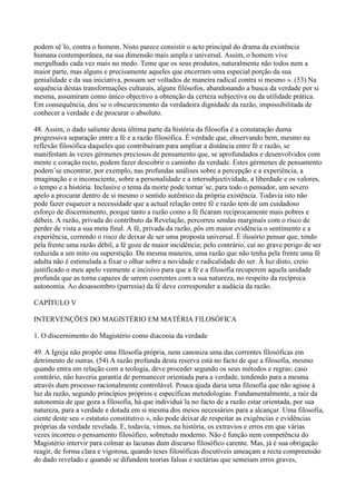podem sê´lo, contra o homem. Nisto parece consistir o acto principal do drama da existência
humana contemporânea, na sua dimensão mais ampla e universal. Assim, o homem vive
mergulhado cada vez mais no medo. Teme que os seus produtos, naturalmente não todos nem a
maior parte, mas alguns e precisamente aqueles que encerram uma especial porção da sua
genialidade e da sua iniciativa, possam ser voltados de maneira radical contra si mesmo ». (53) Na
sequência destas transformações culturais, alguns filósofos, abandonando a busca da verdade por si
mesma, assumiram como único objectivo a obtenção da certeza subjectiva ou da utilidade prática.
Em consequência, deu´se o obscurecimento da verdadeira dignidade da razão, impossibilitada de
conhecer a verdade e de procurar o absoluto.

48. Assim, o dado saliente desta última parte da história da filosofia é a constatação duma
progressiva separação entre a fé e a razão filosófica. É verdade que, observando bem, mesmo na
reflexão filosófica daqueles que contribuíram para ampliar a distância entre fé e razão, se
manifestam às vezes gérmenes preciosos de pensamento que, se aprofundados e desenvolvidos com
mente e coração recto, podem fazer descobrir o caminho da verdade. Estes gérmenes de pensamento
podem´se encontrar, por exemplo, nas profundas análises sobre a percepção e a experiência, a
imaginação e o inconsciente, sobre a personalidade e a intersubjectividade, a liberdade e os valores,
o tempo e a história. Inclusive o tema da morte pode tornar´se, para todo o pensador, um severo
apelo a procurar dentro de si mesmo o sentido autêntico da própria existência. Todavia isto não
pode fazer esquecer a necessidade que a actual relação entre fé e razão tem de um cuidadoso
esforço de discernimento, porque tanto a razão como a fé ficaram reciprocamente mais pobres e
débeis. A razão, privada do contributo da Revelação, percorreu sendas marginais com o risco de
perder de vista a sua meta final. A fé, privada da razão, pôs em maior evidência o sentimento e a
experiência, correndo o risco de deixar de ser uma proposta universal. É ilusório pensar que, tendo
pela frente uma razão débil, a fé goze de maior incidência; pelo contrário, cai no grave perigo de ser
reduzida a um mito ou superstição. Da mesma maneira, uma razão que não tenha pela frente uma fé
adulta não é estimulada a fixar o olhar sobre a novidade e radicalidade do ser. À luz disto, creio
justificado o meu apelo veemente e incisivo para que a fé e a filosofia recuperem aquela unidade
profunda que as torna capazes de serem coerentes com a sua natureza, no respeito da recíproca
autonomia. Ao desassombro (parresia) da fé deve corresponder a audácia da razão.

CAPÍTULO V

INTERVENÇÕES DO MAGISTÉRIO EM MATÉRIA FILOSÓFICA

1. O discernimento do Magistério como diaconia da verdade

49. A Igreja não propõe uma filosofia própria, nem canoniza uma das correntes filosóficas em
detrimento de outras. (54) A razão profunda desta reserva está no facto de que a filosofia, mesmo
quando entra em relação com a teologia, deve proceder segundo os seus métodos e regras; caso
contrário, não haveria garantia de permanecer orientada para a verdade, tendendo para a mesma
através dum processo racionalmente controlável. Pouca ajuda daria uma filosofia que não agisse à
luz da razão, segundo princípios próprios e específicas metodologias. Fundamentalmente, a raiz da
autonomia de que goza a filosofia, há que individuá´la no facto de a razão estar orientada, por sua
natureza, para a verdade e dotada em si mesma dos meios necessários para a alcançar. Uma filosofia,
ciente deste seu « estatuto constitutivo », não pode deixar de respeitar as exigências e evidências
próprias da verdade revelada. E, todavia, vimos, na história, os extravios e erros em que várias
vezes incorreu o pensamento filosófico, sobretudo moderno. Não é função nem competência do
Magistério intervir para colmar as lacunas dum discurso filosófico carente. Mas, já é sua obrigação
reagir, de forma clara e vigorosa, quando teses filosóficas discutíveis ameaçam a recta compreensão
do dado revelado e quando se difundem teorias falsas e sectárias que semeiam erros graves,
 