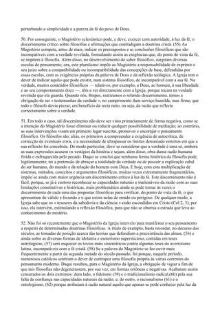 perturbando a simplicidade e a pureza da fé do povo de Deus.

50. Por conseguinte, o Magistério eclesiástico pode, e deve, exercer com autoridade, à luz da fé, o
discernimento crítico sobre filosofias e afirmações que contradigam a doutrina cristã. (55) Ao
Magistério compete, antes de mais, indicar os pressupostos e as conclusões filosóficas que são
incompatíveis com a verdade revelada, formulando assim as exigências que, do ponto de vista da fé,
se impõem à filosofia. Além disso, no desenvolvimento do saber filosófico, surgiram diversas
escolas de pensamento; ora, este pluralismo impõe ao Magistério a responsabilidade de exprimir o
seu juízo sobre a compatibilidade ou incompatibilidade das concepções de base, defendidas por
essas escolas, com as exigências próprias da palavra de Deus e da reflexão teológica. A Igreja tem o
dever de indicar aquilo que pode existir, num sistema filosófico, de incompatível com a sua fé. Na
verdade, muitos conteúdos filosóficos — relativos, por exemplo, a Deus, ao homem, à sua liberdade
e ao seu comportamento ético —, têm a ver directamente com a Igreja, porque tocam na verdade
revelada que ela guarda. Quando nós, Bispos, realizamos o referido discernimento, temos a
obrigação de ser « testemunhas da verdade », no cumprimento dum serviço humilde, mas firme, que
todo o filósofo devia prezar, em benefício da recta ratio, ou seja, da razão que reflecte
correctamente sobre a verdade.

51. Em todo o caso, tal discernimento não deve ser visto primariamente de forma negativa, como se
a intenção do Magistério fosse eliminar ou reduzir qualquer possibilidade de mediação; ao contrário,
as suas intervenções visam em primeiro lugar suscitar, promover e encorajar o pensamento
filosófico. Os filósofos são, aliás, os primeiros a compreender a exigência de autocrítica, de
correcção de eventuais erros, e a necessidade de ultrapassar os limites demasiado estreitos em que a
sua reflexão foi concebida. De modo particular, deve´se considerar que a verdade é uma só, embora
as suas expressões acusem os vestígios da história e sejam, além disso, obra duma razão humana
ferida e enfraquecida pelo pecado. Daqui se conclui que nenhuma forma histórica da filosofia pode,
legitimamente, ter a pretensão de abraçar a totalidade da verdade ou de possuir a explicação cabal
do ser humano, do mundo e da relação do homem com Deus. E hoje, com esta multiplicação de
sistemas, métodos, conceitos e argumentos filosóficos, muitas vezes extremamente fragmentários,
impõe´se ainda com maior urgência um discernimento crítico à luz da fé. Este discernimento não é
fácil, porque, se já é custoso reconhecer as capacidades naturais e inalienáveis da razão com as suas
limitações constitutivas e históricas, mais problemático ainda se pode tornar às vezes o
discernimento de cada uma das propostas filosóficas para verificar, do ponto de vista da fé, o que
apresentam de válido e fecundo e o que existe nelas de errado ou perigoso. De qualquer modo, a
Igreja sabe que os « tesouros da sabedoria e da ciência » estão escondidos em Cristo (Col 2, 3); por
isso, ela intervém, estimulando a reflexão filosófica, para que não se obstrua a estrada que leva ao
conhecimento do mistério.

52. Não foi só recentemente que o Magistério da Igreja interveio para manifestar o seu pensamento
a respeito de determinadas doutrinas filosóficas. A título de exemplo, basta recordar, no decurso dos
séculos, as tomadas de posição acerca das teorias que defendiam a preexistência das almas, (56) e
ainda sobre as diversas formas de idolatria e esoterismo supersticioso, contidas em teses
astrológicas; (57) sem esquecer os textos mais sistemáticos contra algumas teses do averroísmo
latino, incompatíveis com a fé cristã. (58) Se a palavra do Magistério se fez ouvir mais
frequentemente a partir da segunda metade do século passado, foi porque, naquele período,
numerosos católicos sentiram o dever de contrapor uma filosofia própria às várias correntes do
pensamento moderno. Daqui resultou, para o Magistério da Igreja, a obrigação de vigiar a fim de
que tais filosofias não degenerassem, por sua vez, em formas erróneas e negativas. Acabaram assim
censurados os dois extremos: dum lado, o fideísmo (59) e o tradicionalismo radical,(60) pela sua
falta de confiança nas capacidades naturais da razão; e, do outro, o racionalismo (61) e o
ontologismo, (62) porque atribuíam à razão natural aquilo que apenas se pode conhecer pela luz da
 