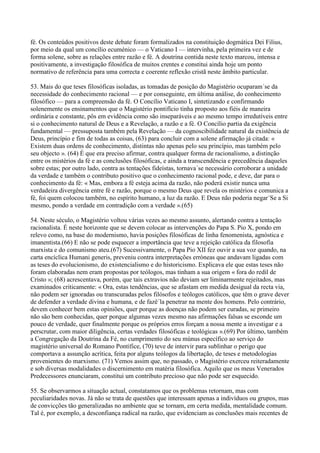 fé. Os conteúdos positivos deste debate foram formalizados na constituição dogmática Dei Filius,
por meio da qual um concílio ecuménico — o Vaticano I — intervinha, pela primeira vez e de
forma solene, sobre as relações entre razão e fé. A doutrina contida neste texto marcou, intensa e
positivamente, a investigação filosófica de muitos crentes e constitui ainda hoje um ponto
normativo de referência para uma correcta e coerente reflexão cristã neste âmbito particular.

53. Mais do que teses filosóficas isoladas, as tomadas de posição do Magistério ocuparam´se da
necessidade do conhecimento racional — e por conseguinte, em última análise, do conhecimento
filosófico — para a compreensão da fé. O Concílio Vaticano I, sintetizando e confirmando
solenemente os ensinamentos que o Magistério pontifício tinha proposto aos fiéis de maneira
ordinária e constante, pôs em evidência como são inseparáveis e ao mesmo tempo irredutíveis entre
si o conhecimento natural de Deus e a Revelação, a razão e a fé. O Concílio partia da exigência
fundamental — pressuposta também pela Revelação — da cognoscibilidade natural da existência de
Deus, princípio e fim de todas as coisas, (63) para concluir com a solene afirmação já citada: «
Existem duas ordens de conhecimento, distintas não apenas pelo seu princípio, mas também pelo
seu objecto ». (64) É que era preciso afirmar, contra qualquer forma de racionalismo, a distinção
entre os mistérios da fé e as conclusões filosóficas, e ainda a transcendência e precedência daqueles
sobre estas; por outro lado, contra as tentações fideístas, tornava´se necessário corroborar a unidade
da verdade e também o contributo positivo que o conhecimento racional pode, e deve, dar para o
conhecimento da fé: « Mas, embora a fé esteja acima da razão, não poderá existir nunca uma
verdadeira divergência entre fé e razão, porque o mesmo Deus que revela os mistérios e comunica a
fé, foi quem colocou também, no espírito humano, a luz da razão. E Deus não poderia negar´Se a Si
mesmo, pondo a verdade em contradição com a verdade ».(65)

54. Neste século, o Magistério voltou várias vezes ao mesmo assunto, alertando contra a tentação
racionalista. É neste horizonte que se devem colocar as intervenções do Papa S. Pio X, pondo em
relevo como, na base do modernismo, havia posições filosóficas de linha fenomenista, agnóstica e
imanentista.(66) E não se pode esquecer a importância que teve a rejeição católica da filosofia
marxista e do comunismo ateu.(67) Sucessivamente, o Papa Pio XII fez ouvir a sua voz quando, na
carta encíclica Humani generis, preveniu contra interpretações erróneas que andavam ligadas com
as teses do evolucionismo, do existencialismo e do historicismo. Explicava ele que estas teses não
foram elaboradas nem eram propostas por teólogos, mas tinham a sua origem « fora do redil de
Cristo »; (68) acrescentava, porém, que tais extravios não deviam ser liminarmente rejeitados, mas
examinados criticamente: « Ora, estas tendências, que se afastam em medida desigual da recta via,
não podem ser ignoradas ou transcuradas pelos filósofos e teólogos católicos, que têm o grave dever
de defender a verdade divina e humana, e de fazê´la penetrar na mente dos homens. Pelo contrário,
devem conhecer bem estas opiniões, quer porque as doenças não podem ser curadas, se primeiro
não são bem conhecidas, quer porque algumas vezes mesmo nas afirmações falsas se esconde um
pouco de verdade, quer finalmente porque os próprios erros forçam a nossa mente a investigar e a
perscrutar, com maior diligência, certas verdades filosóficas e teológicas ».(69) Por último, também
a Congregação da Doutrina da Fé, no cumprimento do seu múnus específico ao serviço do
magistério universal do Romano Pontífice, (70) teve de intervir para sublinhar o perigo que
comportava a assunção acrítica, feita por alguns teólogos da libertação, de teses e metodologias
provenientes do marxismo. (71) Vemos assim que, no passado, o Magistério exerceu reiteradamente
e sob diversas modalidades o discernimento em matéria filosófica. Aquilo que os meus Venerados
Predecessores enunciaram, constitui um contributo precioso que não pode ser esquecido.

55. Se observarmos a situação actual, constatamos que os problemas retornam, mas com
peculiaridades novas. Já não se trata de questões que interessam apenas a indivíduos ou grupos, mas
de convicções tão generalizadas no ambiente que se tornam, em certa medida, mentalidade comum.
Tal é, por exemplo, a desconfiança radical na razão, que evidenciam as conclusões mais recentes de
 