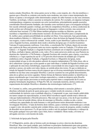 muitos estudos filosóficos. De várias partes ouviu´se falar, a este respeito, de « fim da metafísica »:
querem que a filosofia se contente com tarefas mais modestas, tais como a mera interpretação dos
factos ou apenas a investigação sobre determinados campos do saber humano ou das suas estruturas.
Também, na teologia, voltam a assomar as tentações de outrora. Por exemplo, em algumas teologias
contemporâneas comparece novamente um certo racionalismo, principalmente quando asserções,
consideradas filosoficamente fundadas, são tomadas como normativas para a investigação teológica.
Isto sucede sobretudo quando o teólogo, por falta de competência filosófica, se deixa condicionar de
modo acrítico por afirmações que já entraram na linguagem e cultura corrente, mas carecem de
suficiente base racional. (72) Não faltam também perigosas recaídas no fideísmo, que não
reconhece a importância do conhecimento racional e do discurso filosófico para a compreensão da
fé, melhor, para a própria possibilidade de acreditar em Deus. Uma expressão, hoje generalizada,
desta tendência fideísta é o « biblicismo », que tende a fazer da leitura da Sagrada Escritura, ou da
sua exegese, o único referencial da verdade. Assim, acaba´se por identificar a palavra de Deus só
com a Sagrada Escritura, anulando deste modo a doutrina da Igreja que o Concílio Ecuménico
Vaticano II expressamente reafirmou. Com efeito, a constituição Dei Verbum, depois de recordar
que a palavra de Deus está presente tanto nos textos sagrados como na Tradição, (73) afirma sem
rodeios: « A Sagrada Tradição e a Sagrada Escritura constituem um só depósito sagrado da palavra
de Deus, confiado à Igreja; aderindo a este, todo o Povo santo persevera unido aos seus Pastores na
doutrina dos Apóstolos ».(74) Portanto, a Sagrada Escritura não constitui, para a Igreja, a sua única
referência; a « regra suprema da sua fé » (75) provém efectivamente da unidade que o Espírito
estabeleceu entre a Sagrada Tradição, a Sagrada Escritura e o Magistério da Igreja, numa
reciprocidade tal que os três não podem subsistir de maneira independente.(76) Além disso, não se
deve subestimar o perigo que existe quando se quer individuar a verdade da Sagrada Escritura com
a aplicação de uma única metodologia, esquecendo a necessidade de uma exegese mais ampla que
permita o acesso, em união com toda a Igreja, ao sentido pleno dos textos. Os que se dedicam ao
estudo da Sagrada Escritura nunca devem esquecer que as diversas metodologias hermenêuticas têm
também na sua base uma concepção filosófica: é preciso examiná´las com grande discernimento,
antes de as aplicar aos textos sagrados. Outras formas de fideísmo latente podem´se identificar na
pouca consideração que é reservada à teologia especulativa, e ainda no desprezo pela filosofia
clássica, de cujas noções provieram os termos para exprimir tanto a compreensão da fé como as
próprias formulações dogmáticas. O Papa Pio XII, de veneranda memória, alertou contra este
esquecimento da tradição filosófica e abandono das terminologias tradicionais. (77)

56. Constata´se, enfim, uma generalizada desconfiança relativamente a asserções globais e
absolutas sobretudo da parte de quem pensa que a verdade resulte do consenso, e não da
conformidade do intelecto com a realidade objectiva. Compreende´se que, num mundo subdividido
em tantos campos de especializações, se torne difícil reconhecer aquele sentido total e último da
vida que tradicionalmente a filosofia procurava. Mas nem por isso posso, à luz da fé que reconhece
em Jesus Cristo tal sentido último, deixar de encorajar os filósofos, cristãos ou não, a terem
confiança nas capacidades da razão humana e a não prefixarem metas demasiado modestas à sua
investigação filosófica. A lição da história deste milénio, quase a terminar, testemunha que a estrada
a seguir é esta: não perder a paixão pela verdade última, nem o anseio de pesquisa, unidos à audácia
de descobrir novos percursos. É a fé que incita a razão a sair de qualquer isolamento e a abraçar de
bom grado qualquer risco por tudo o que é belo, bom e verdadeiro. Deste modo, a fé torna´se
advogada convicta e convincente da razão.

2. Solicitude da Igreja pela filosofia

57. O Magistério, porém, não se limitou a pôr em destaque os erros e desvios das doutrinas
filosóficas. Mas, com igual cuidado, quis confirmar os princípios fundamentais para uma genuína
renovação do pensamento filosófico, indicando mesmo percursos concretos a seguir. Nesta linha, o
 