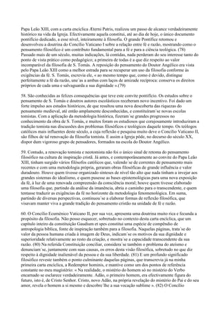 Papa Leão XIII, com a carta encíclica Æterni Patris, realizou um passo de alcance verdadeiramente
histórico na vida da Igreja. Efectivamente aquela constitui, até ao dia de hoje, o único documento
pontifício dedicado, a esse nível, inteiramente à filosofia. O grande Pontífice retomou e
desenvolveu a doutrina do Concílio Vaticano I sobre a relação entre fé e razão, mostrando como o
pensamento filosófico é um contributo fundamental para a fé e para a ciência teológica. (78)
Passado mais de um século, muitas indicações, lá contidas, nada perderam do seu interesse tanto do
ponto de vista prático como pedagógico; a primeira de todas é a que diz respeito ao valor
incomparável da filosofia de S. Tomás. A reposição do pensamento do Doutor Angélico era vista
pelo Papa Leão XIII como a melhor estrada para se recuperar um uso da filosofia conforme às
exigências da fé. S. Tomás, escrevia ele, « ao mesmo tempo que, como é devido, distingue
perfeitamente a fé da razão, une´as a ambas com laços de amizade recíproca: conserva os direitos
próprios de cada uma e salvaguarda a sua dignidade ».(79)

58. São conhecidas as felizes consequências que teve este convite pontifício. Os estudos sobre o
pensamento de S. Tomás e doutros autores escolásticos receberam novo incentivo. Foi dado um
forte impulso aos estudos históricos, de que resultou uma nova descoberta das riquezas do
pensamento medieval, até então amplamente desconhecidas, e constituíram´se novas escolas
tomistas. Com a aplicação da metodologia histórica, fizeram´se grandes progressos no
conhecimento da obra de S. Tomás, e muitos foram os estudiosos que corajosamente introduziram a
tradição tomista nas discussões dos problemas filosóficos e teológicos daquele tempo. Os teólogos
católicos mais influentes deste século, a cuja reflexão e pesquisa muito deve o Concílio Vaticano II,
são filhos de tal renovação da filosofia tomista. E assim a Igreja pôde, no decurso do século XX,
dispor dum vigoroso grupo de pensadores, formados na escola do Doutor Angélico.

59. Contudo, a renovação tomista e neotomista não foi o único sinal de retoma do pensamento
filosófico na cultura de inspiração cristã. Já antes, e contemporâneamente ao convite do Papa Leão
XIII, tinham surgido vários filósofos católicos que, valendo´se de correntes de pensamento mais
recentes e com uma metodologia própria, geraram obras filosóficas de grande influência e valor
duradouro. Houve quem tivesse organizado sínteses de nível tão alto que nada tinham a invejar aos
grandes sistemas do idealismo, e quem pusesse as bases epistemológicas para uma nova exposição
da fé, à luz de uma renovada compreensão da consciência moral; houve quem tivesse elaborado
uma filosofia que, partindo da análise da imanência, abria o caminho para o transcendente, e quem
tentasse traduzir as exigências da fé no horizonte da metodologia fenomenológica. Em suma,
partindo de diversas perspectivas, continuou´se a elaborar formas de reflexão filosófica, que
visavam manter viva a grande tradição do pensamento cristão na unidade de fé e razão.

60. O Concílio Ecuménico Vaticano II, por sua vez, apresenta uma doutrina muito rica e fecunda a
propósito da filosofia. Não posso esquecer, sobretudo no contexto desta carta encíclica, que um
capítulo inteiro da constituição Gaudium et spes constitui uma espécie de compêndio de
antropologia bíblica, fonte de inspiração também para a filosofia. Naquelas páginas, trata´se do
valor da pessoa humana criada à imagem de Deus, indicam´se os motivos da sua dignidade e
superioridade relativamente ao resto da criação, e mostra´se a capacidade transcendente da sua
razão. (80) Na referida Constituição conciliar, considera´se também o problema do ateísmo e
denunciam´se, juntamente com suas causas, os erros desta visão filosófica, sobretudo no que diz
respeito à dignidade inalienável da pessoa e da sua liberdade. (81) E um profundo significado
filosófico reveste também o ponto culminante daquelas páginas, que transcrevia já na minha
primeira carta encíclica, a Redemptor hominis, e mantive como um dos pontos de referência
constante no meu magistério: « Na realidade, o mistério do homem só no mistério do Verbo
encarnado se esclarece verdadeiramente. Adão, o primeiro homem, era efectivamente figura do
futuro, isto é, de Cristo Senhor. Cristo, novo Adão, na própria revelação do mistério do Pai e do seu
amor, revela o homem a si mesmo e descobre´lhe a sua vocação sublime ». (82) O Concílio
 