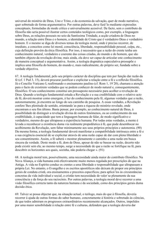 universal do mistério de Deus, Uno e Trino, e da economia da salvação, quer de modo narrativo,
quer sobretudo de forma argumentativa. Por outras palavras, deve fazê´lo mediante expressões
conceptuais, formuladas de modo crítico e universalmente acessível. De facto, sem o contributo da
filosofia não seria possível ilustrar certos conteúdos teológicos como, por exemplo, a linguagem
sobre Deus, as relações pessoais no seio da Santíssima Trindade, a acção criadora de Deus no
mundo, a relação entre Deus e o homem, a identidade de Cristo que é verdadeiro Deus e verdadeiro
homem. E o mesmo se diga de diversos temas da teologia moral, onde é preciso recorrer, de
imediato, a conceitos como lei moral, consciência, liberdade, responsabilidade pessoal, culpa, etc.,
cuja definição provém da ética filosófica. Por isso, é necessário que a razão do crente tenha um
conhecimento natural, verdadeiro e coerente das coisas criadas, do mundo e do homem, que são
também objecto da revelação divina; mais ainda, ela deve ser capaz de articular este conhecimento
de maneira conceptual e argumentativa. Assim, a teologia dogmática especulativa pressupõe e
implica uma filosofia do homem, do mundo e, mais radicalmente, do próprio ser, fundada sobre a
verdade objectiva.

67. A teologia fundamental, pelo seu próprio carácter de disciplina que tem por função dar razão da
fé (cf. 1 Ped 3, 15), deverá procurar justificar e explicitar a relação entre a fé e a reflexão filosófica.
Já o Concílio Vaticano I, reafirmando o ensinamento paulino (cf. Rom 1, 19´20), chamara a atenção
para o facto de existirem verdades que se podem conhecer de modo natural e, consequentemente,
filosófico. O seu conhecimento constitui um pressuposto necessário para acolher a revelação de
Deus. Quando a teologia fundamental estuda a Revelação e a sua credibilidade com o relativo acto
de fé, deverá mostrar como emergem, à luz do conhecimento pela fé, algumas verdades que a razão,
autonomamente, já encontra ao longo do seu caminho de pesquisa. A essas verdades, a Revelação
confere´lhes plenitude de sentido, orientando´as para a riqueza do mistério revelado, onde
encontram o seu fim último. Basta pensar, por exemplo, ao conhecimento natural de Deus, à
possibilidade de distinguir a revelação divina de outros fenómenos, ou ao conhecimento da sua
credibilidade, à capacidade que tem a linguagem humana de falar, de modo significativo e
verdadeiro, mesmo do que ultrapassa a experiência humana. Por todas estas verdades, a mente é
levada a reconhecer a existência duma via realmente propedêutica à fé, que pode desembocar no
acolhimento da Revelação, sem faltar minimamente aos seus próprios princípios e autonomia. (90)
Da mesma forma, a teologia fundamental deverá manifestar a compatibilidade intrínseca entre a fé e
a sua exigência essencial de se explicitar através de uma razão capaz de dar com plena liberdade o
seu consentimento. Assim, a fé saberá « mostrar plenamente o caminho a uma razão em busca
sincera da verdade. Deste modo a fé, dom de Deus, apesar de não se basear na razão, decerto não
pode existir sem ela; ao mesmo tempo, surge a necessidade de que a razão se fortifique na fé, para
descobrir os horizontes aos quais, sozinha, não poderia chegar ». (91)

68. A teologia moral tem, possivelmente, uma necessidade ainda maior do contributo filosófico. Na
Nova Aliança, a vida humana está efectivamente muito menos regulada por prescrições do que na
Antiga. A vida no Espírito conduz os crentes a uma liberdade e responsabilidade que ultrapassam a
própria Lei. No entanto, o Evangelho e os escritos apostólicos não deixam de propor ora princípios
gerais de conduta cristã, ora ensinamentos e preceitos específicos; para aplicá´los às circunstâncias
concretas da vida individual e social, o cristão tem necessidade de valer´se plenamente da sua
consciência e da força do seu raciocínio. Por outras palavras, a teologia moral deve recorrer a uma
visão filosófica correcta tanto da natureza humana e da sociedade, como dos princípios gerais duma
decisão ética.

69. Talvez se possa objectar que, na situação actual, o teólogo, mais do que à filosofia, deveria
recorrer à ajuda de outras formas do saber humano, concretamente à história e sobretudo às ciências,
de que todos admiram os progressos extraordinários recentemente alcançados. Outros, impelidos
por uma maior sensibilidade à relação entre fé e culturas, defendem que a teologia deveria dar
 