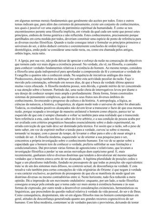 em algumas normas morais fundamentais que geralmente são aceites por todos. Estes e outros
temas indicam que, para além das correntes de pensamento, existe um conjunto de conhecimentos,
nos quais é possível ver uma espécie de património espiritual da humanidade. É como se nos
encontrássemos perante uma filosofia implícita, em virtude da qual cada um sente que possui estes
princípios, embora de forma genérica e não reflectida. Estes conhecimentos, precisamente porque
partilhados em certa medida por todos, deveriam constituir uma espécie de ponto de referência para
as diversas escolas filosóficas. Quando a razão consegue intuir e formular os princípios primeiros e
universais do ser, e deles deduzir correcta e coerentemente conclusões de ordem lógica e
deontológica, então pode´se considerar uma razão recta, ou, como era chamada pelos antigos,
orthòs logos, recta ratio.

5. A Igreja, por sua vez, não pode deixar de apreciar o esforço da razão na consecução de objectivos
que tornem cada vez mais digna a existência pessoal. Na verdade, ela vê, na filosofia, o caminho
para conhecer verdades fundamentais relativas à existência do homem. Ao mesmo tempo, considera
a filosofia uma ajuda indispensável para aprofundar a compreensão da fé e comunicar a verdade do
Evangelho a quantos não a conhecem ainda. Na sequência de iniciativas análogas dos meus
Predecessores, desejo também eu debruçar´me sobre esta actividade peculiar da razão. Faço´o
movido pela constatação, sobretudo em nossos dias, de que a busca da verdade última aparece
muitas vezes ofuscada. A filosofia moderna possui, sem dúvida, o grande mérito de ter concentrado
a sua atenção sobre o homem. Partindo daí, uma razão cheia de interrogativos levou por diante o
seu desejo de conhecer sempre mais ampla e profundamente. Desta forma, foram construídos
sistemas de pensamento complexos, que deram os seus frutos nos diversos âmbitos do
conhecimento, favorecendo o progresso da cultura e da história. A antropologia, a lógica, as
ciências da natureza, a história, a linguística, de algum modo todo o universo do saber foi abarcado.
Todavia, os resultados positivos alcançados não devem levar a transcurar o facto de que essa mesma
razão, porque ocupada a investigar de maneira unilateral o homem como objecto, parece ter´se
esquecido de que este é sempre chamado a voltar´se também para uma realidade que o transcende.
Sem referência a esta, cada um fica ao sabor do livre arbítrio, e a sua condição de pessoa acaba por
ser avaliada com critérios pragmáticos baseados essencialmente sobre o dado experimental, na
errada convicção de que tudo deve ser dominado pela técnica. Foi assim que a razão, sob o peso de
tanto saber, em vez de exprimir melhor a tensão para a verdade, curvou´se sobre si mesma,
tornando´se incapaz, com o passar do tempo, de levantar o olhar para o alto e de ousar atingir a
verdade do ser. A filosofia moderna, esquecendo´se de orientar a sua pesquisa para o ser,
concentrou a própria investigação sobre o conhecimento humano. Em vez de se apoiar sobre a
capacidade que o homem tem de conhecer a verdade, preferiu sublinhar as suas limitações e
condicionalismos. Daí provieram várias formas de agnosticismo e relativismo, que levaram a
investigação filosófica a perder´se nas areias movediças dum cepticismo geral. E, mais
recentemente, ganharam relevo diversas doutrinas que tendem a desvalorizar até mesmo aquelas
verdades que o homem estava certo de ter alcançado. A legítima pluralidade de posições cedeu o
lugar a um pluralismo indefinido, fundado no pressuposto de que todas as posições são equivalentes:
trata´se de um dos sintomas mais difusos, no contexto actual, de desconfiança na verdade. E esta
ressalva vale também para certas concepções de vida originárias do Oriente: é que negam à verdade
o seu carácter exclusivo, ao partirem do pressuposto de que ela se manifesta de modo igual em
doutrinas diversas ou mesmo contraditórias entre si. Neste horizonte, tudo fica reduzido a mera
opinião. Dá a impressão de um movimento ondulatório: enquanto, por um lado, a razão filosófica
conseguiu avançar pela estrada que a torna cada vez mais atenta à existência humana e às suas
formas de expressão, por outro tende a desenvolver considerações existenciais, hermenêuticas ou
linguísticas, que prescindem da questão radical relativa à verdade da vida pessoal, do ser e de Deus.
Como consequência, despontaram, não só em alguns filósofos mas no homem contemporâneo em
geral, atitudes de desconfiança generalizada quanto aos grandes recursos cognoscitivos do ser
humano. Com falsa modéstia, contentam´se de verdades parciais e provisórias, deixando de tentar
 