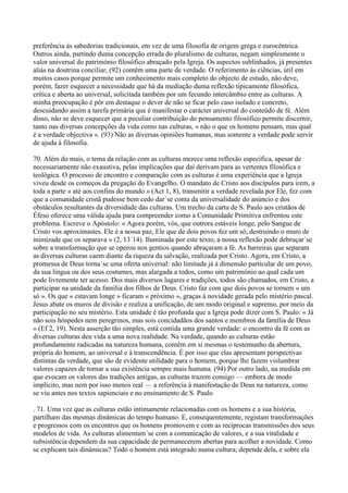 preferência às sabedorias tradicionais, em vez de uma filosofia de origem grega e eurocêntrica.
Outros ainda, partindo duma concepção errada do pluralismo de culturas, negam simplesmente o
valor universal do património filosófico abraçado pela Igreja. Os aspectos sublinhados, já presentes
aliás na doutrina conciliar, (92) contêm uma parte de verdade. O referimento às ciências, útil em
muitos casos porque permite um conhecimento mais completo do objecto de estudo, não deve,
porém, fazer esquecer a necessidade que há da mediação duma reflexão tipicamente filosófica,
crítica e aberta ao universal, solicitada também por um fecundo intercâmbio entre as culturas. A
minha preocupação é pôr em destaque o dever de não se ficar pelo caso isolado e concreto,
descuidando assim a tarefa primária que é manifestar o carácter universal do conteúdo de fé. Além
disso, não se deve esquecer que a peculiar contribuição do pensamento filosófico permite discernir,
tanto nas diversas concepções da vida como nas culturas, « não o que os homens pensam, mas qual
é a verdade objectiva ». (93) Não as diversas opiniões humanas, mas somente a verdade pode servir
de ajuda à filosofia.

70. Além do mais, o tema da relação com as culturas merece uma reflexão específica, apesar de
necessariamente não exaustiva, pelas implicações que daí derivam para as vertentes filosófica e
teológica. O processo de encontro e comparação com as culturas é uma experiência que a Igreja
viveu desde os começos da pregação do Evangelho. O mandato de Cristo aos discípulos para irem, a
toda a parte « até aos confins do mundo » (Act 1, 8), transmitir a verdade revelada por Ele, fez com
que a comunidade cristã pudesse bem cedo dar´se conta da universalidade do anúncio e dos
obstáculos resultantes da diversidade das culturas. Um trecho da carta de S. Paulo aos cristãos de
Éfeso oferece uma válida ajuda para compreender como a Comunidade Primitiva enfrentou este
problema. Escreve o Apóstolo: « Agora porém, vós, que outrora estáveis longe, pelo Sangue de
Cristo vos aproximastes. Ele é a nossa paz, Ele que de dois povos fez um só, destruindo o muro de
inimizade que os separava » (2, 13´14). Iluminada por este texto, a nossa reflexão pode debruçar´se
sobre a transformação que se operou nos gentios quando abraçaram a fé. As barreiras que separam
as diversas culturas caem diante da riqueza da salvação, realizada por Cristo. Agora, em Cristo, a
promessa de Deus torna´se uma oferta universal: não limitada já à dimensão particular de um povo,
da sua língua ou dos seus costumes, mas alargada a todos, como um património ao qual cada um
pode livremente ter acesso. Dos mais diversos lugares e tradições, todos são chamados, em Cristo, a
participar na unidade da família dos filhos de Deus. Cristo faz com que dois povos se tornem « um
só ». Os que « estavam longe » ficaram « próximo », graças à novidade gerada pelo mistério pascal.
Jesus abate os muros de divisão e realiza a unificação, de um modo original e supremo, por meio da
participação no seu mistério. Esta unidade é tão profunda que a Igreja pode dizer com S. Paulo: « Já
não sois hóspedes nem peregrinos, mas sois concidadãos dos santos e membros da família de Deus
» (Ef 2, 19). Nesta asserção tão simples, está contida uma grande verdade: o encontro da fé com as
diversas culturas deu vida a uma nova realidade. Na verdade, quando as culturas estão
profundamente radicadas na natureza humana, contêm em si mesmas o testemunho da abertura,
própria do homem, ao universal e à transcendência. É por isso que elas apresentam perspectivas
distintas da verdade, que são de evidente utilidade para o homem, porque lhe fazem vislumbrar
valores capazes de tornar a sua existência sempre mais humana. (94) Por outro lado, na medida em
que evocam os valores das tradições antigas, as culturas trazem consigo — embora de modo
implícito, mas nem por isso menos real — a referência à manifestação de Deus na natureza, como
se viu antes nos textos sapienciais e no ensinamento de S. Paulo

. 71. Uma vez que as culturas estão intimamente relacionadas com os homens e a sua história,
partilham das mesmas dinâmicas do tempo humano. E, consequentemente, registam transformações
e progressos com os encontros que os homens promovem e com as recíprocas transmissões dos seus
modelos de vida. As culturas alimentam´se com a comunicação de valores, e a sua vitalidade e
subsistência dependem da sua capacidade de permanecerem abertas para acolher a novidade. Como
se explicam tais dinâmicas? Todo o homem está integrado numa cultura; depende dela, e sobre ela
 