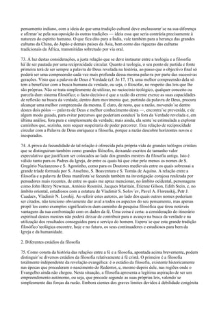 pensamento indiano, com a ideia de que uma tradição cultural deve enclausurar´se na sua diferença
e afirmar´se pela sua oposição às outras tradições — ideia essa que seria contrária precisamente à
natureza do espírito humano. O que fica dito para a Índia, vale também para a herança das grandes
culturas da China, do Japão e demais países da Ásia, bem como das riquezas das culturas
tradicionais da África, transmitidas sobretudo por via oral.

73. À luz destas considerações, a justa relação que se deve instaurar entre a teologia e a filosofia
há´de ser pautada por uma reciprocidade circular. Quanto à teologia, o seu ponto de partida e fonte
primeira terá de ser sempre a palavra de Deus revelada na história, ao passo que o objectivo final só
poderá ser uma compreensão cada vez mais profunda dessa mesma palavra por parte das sucessivas
gerações. Visto que a palavra de Deus é Verdade (cf. Jo 17, 17), uma melhor compreensão dela só
tem a beneficiar com a busca humana da verdade, ou seja, o filosofar, no respeito das leis que lhe
são próprias. Não se trata simplesmente de utilizar, no raciocínio teológico, qualquer conceito ou
parcela dum sistema filosófico; o facto decisivo é que a razão do crente exerce as suas capacidades
de reflexão na busca da verdade, dentro dum movimento que, partindo da palavra de Deus, procura
alcançar uma melhor compreensão da mesma. É claro, de resto, que a razão, movendo´se dentro
destes dois pólos — palavra de Deus e melhor conhecimento desta —, encontra´se prevenida, e de
algum modo guiada, para evitar percursos que poderiam conduzi´la fora da Verdade revelada e, em
última análise, fora pura e simplesmente da verdade; mais ainda, ela sente´se estimulada a explorar
caminhos que, sozinha, nem sequer suspeitaria de poder percorrer. Esta relação de reciprocidade
circular com a Palavra de Deus enriquece a filosofia, porque a razão descobre horizontes novos e
inesperados.

74. A prova da fecundidade de tal relação é oferecida pela própria vida de grandes teólogos cristãos
que se distinguiram também como grandes filósofos, deixando escritos de tamanho valor
especulativo que justificam ser colocados ao lado dos grandes mestres da filosofia antiga. Isto é
válido tanto para os Padres da Igreja, de entre os quais há que citar pelo menos os nomes de S.
Gregório Nazianzeno e S. Agostinho, como para os Doutores medievais entre os quais sobressai a
grande tríade formada por S. Anselmo, S. Boaventura e S. Tomás de Aquino. A relação entre a
filosofia e a palavra de Deus manifesta´se fecunda também na investigação corajosa realizada por
pensadores mais recentes, de entre os quais me apraz mencionar, no âmbito ocidental, personagens
como John Henry Newman, António Rosmini, Jacques Maritain, Étienne Gilson, Edith Stein, e, no
âmbito oriental, estudiosos com a estatura de Vladimir S. Solov´ev, Pavel A. Florenskij, Petr J.
Caadaev, Vladimir N. Losskij. Ao referir estes autores, ao lado dos quais outros nomes poderiam
ser citados, não tenciono obviamente dar aval a todos os aspectos do seu pensamento, mas apenas
propô´los como exemplos significativos dum caminho de pesquisa filosófica que tirou notáveis
vantagens da sua confrontação com os dados da fé. Uma coisa é certa: a consideração do itinerário
espiritual destes mestres não poderá deixar de contribuir para o avanço na busca da verdade e na
utilização dos resultados conseguidos para o serviço do homem. Espera´se que esta grande tradição
filosófico´teológica encontre, hoje e no futuro, os seus continuadores e estudiosos para bem da
Igreja e da humanidade.

2. Diferentes estádios da filosofia

75. Como consta da história das relações entre a fé e a filosofia, apontada acima brevemente, podem
distinguir´se diversos estádios da filosofia relativamente à fé cristã. O primeiro é a filosofia
totalmente independente da revelação evangélica: é o estádio da filosofia, existente historicamente
nas épocas que precederam o nascimento do Redentor, e, mesmo depois dele, nas regiões onde o
Evangelho ainda não chegou. Nesta situação, a filosofia apresenta a legítima aspiração de ser um
empreendimento autónomo, ou seja, que procede segundo as suas próprias leis, valendo´se
simplesmente das forças da razão. Embora cientes dos graves limites devidos à debilidade congénita
 