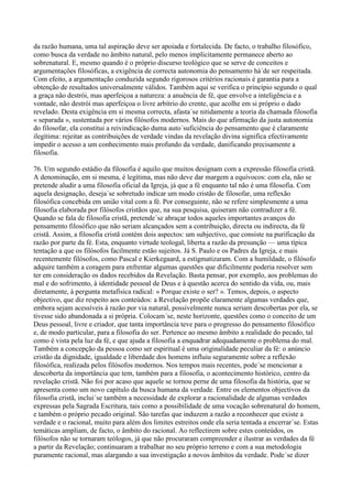 da razão humana, uma tal aspiração deve ser apoiada e fortalecida. De facto, o trabalho filosófico,
como busca da verdade no âmbito natural, pelo menos implicitamente permanece aberto ao
sobrenatural. E, mesmo quando é o próprio discurso teológico que se serve de conceitos e
argumentações filosóficas, a exigência de correcta autonomia do pensamento há´de ser respeitada.
Com efeito, a argumentação conduzida segundo rigorosos critérios racionais é garantia para a
obtenção de resultados universalmente válidos. Também aqui se verifica o princípio segundo o qual
a graça não destrói, mas aperfeiçoa a natureza: a anuência de fé, que envolve a inteligência e a
vontade, não destrói mas aperfeiçoa o livre arbítrio do crente, que acolhe em si próprio o dado
revelado. Desta exigência em si mesma correcta, afasta´se nitidamente a teoria da chamada filosofia
« separada », sustentada por vários filósofos modernos. Mais do que afirmação da justa autonomia
do filosofar, ela constitui a reivindicação duma auto´suficiência do pensamento que é claramente
ilegítima: rejeitar as contribuições de verdade vindas da revelação divina significa efectivamente
impedir o acesso a um conhecimento mais profundo da verdade, danificando precisamente a
filosofia.

76. Um segundo estádio da filosofia é aquilo que muitos designam com a expressão filosofia cristã.
A denominação, em si mesma, é legítima, mas não deve dar margem a equívocos: com ela, não se
pretende aludir a uma filosofia oficial da Igreja, já que a fé enquanto tal não é uma filosofia. Com
aquela designação, deseja´se sobretudo indicar um modo cristão de filosofar, uma reflexão
filosófica concebida em união vital com a fé. Por conseguinte, não se refere simplesmente a uma
filosofia elaborada por filósofos cristãos que, na sua pesquisa, quiseram não contradizer a fé.
Quando se fala de filosofia cristã, pretende´se abraçar todos aqueles importantes avanços do
pensamento filosófico que não seriam alcançados sem a contribuição, directa ou indirecta, da fé
cristã. Assim, a filosofia cristã contém dois aspectos: um subjectivo, que consiste na purificação da
razão por parte da fé. Esta, enquanto virtude teologal, liberta a razão da presunção — uma típica
tentação a que os filósofos facilmente estão sujeitos. Já S. Paulo e os Padres da Igreja, e mais
recentemente filósofos, como Pascal e Kierkegaard, a estigmatizaram. Com a humildade, o filósofo
adquire também a coragem para enfrentar algumas questões que dificilmente poderia resolver sem
ter em consideração os dados recebidos da Revelação. Basta pensar, por exemplo, aos problemas do
mal e do sofrimento, à identidade pessoal de Deus e à questão acerca do sentido da vida, ou, mais
diretamente, à pergunta metafísica radical: « Porque existe o ser? ». Temos, depois, o aspecto
objectivo, que diz respeito aos conteúdos: a Revelação propõe claramente algumas verdades que,
embora sejam acessíveis à razão por via natural, possivelmente nunca seriam descobertas por ela, se
tivesse sido abandonada a si própria. Colocam´se, neste horizonte, questões como o conceito de um
Deus pessoal, livre e criador, que tanta importância teve para o progresso do pensamento filosófico
e, de modo particular, para a filosofia do ser. Pertence ao mesmo âmbito a realidade do pecado, tal
como é vista pela luz da fé, e que ajuda a filosofia a enquadrar adequadamente o problema do mal.
Também a concepção da pessoa como ser espiritual é uma originalidade peculiar da fé: o anúncio
cristão da dignidade, igualdade e liberdade dos homens influiu seguramente sobre a reflexão
filosófica, realizada pelos filósofos modernos. Nos tempos mais recentes, pode´se mencionar a
descoberta da importância que tem, também para a filosofia, o acontecimento histórico, centro da
revelação cristã. Não foi por acaso que aquele se tornou perne de uma filosofia da história, que se
apresenta como um novo capítulo da busca humana da verdade. Entre os elementos objectivos da
filosofia cristã, inclui´se também a necessidade de explorar a racionalidade de algumas verdades
expressas pela Sagrada Escritura, tais como a possibilidade de uma vocação sobrenatural do homem,
e também o próprio pecado original. São tarefas que induzem a razão a reconhecer que existe a
verdade e o racional, muito para além dos limites estreitos onde ela seria tentada a encerrar´se. Estas
temáticas ampliam, de facto, o âmbito do racional. Ao reflectirem sobre estes conteúdos, os
filósofos não se tornaram teólogos, já que não procuraram compreender e ilustrar as verdades da fé
a partir da Revelação; continuaram a trabalhar no seu próprio terreno e com a sua metodologia
puramente racional, mas alargando a sua investigação a novos âmbitos da verdade. Pode´se dizer
 