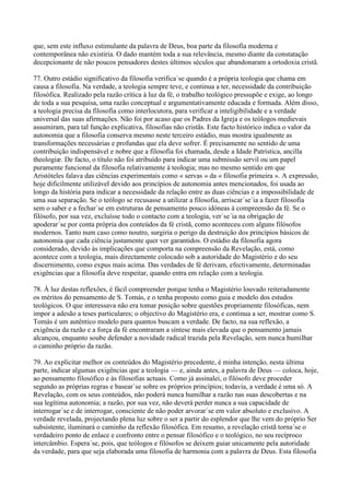 que, sem este influxo estimulante da palavra de Deus, boa parte da filosofia moderna e
contemporânea não existiria. O dado mantém toda a sua relevância, mesmo diante da constatação
decepcionante de não poucos pensadores destes últimos séculos que abandonaram a ortodoxia cristã.

77. Outro estádio significativo da filosofia verifica´se quando é a própria teologia que chama em
causa a filosofia. Na verdade, a teologia sempre teve, e continua a ter, necessidade da contribuição
filosófica. Realizado pela razão crítica à luz da fé, o trabalho teológico pressupõe e exige, ao longo
de toda a sua pesquisa, uma razão conceptual e argumentativamente educada e formada. Além disso,
a teologia precisa da filosofia como interlocutora, para verificar a inteligibilidade e a verdade
universal das suas afirmações. Não foi por acaso que os Padres da Igreja e os teólogos medievais
assumiram, para tal função explicativa, filosofias não cristãs. Este facto histórico indica o valor da
autonomia que a filosofia conserva mesmo neste terceiro estádio, mas mostra igualmente as
transformações necessárias e profundas que ela deve sofrer. É precisamente no sentido de uma
contribuição indispensável e nobre que a filosofia foi chamada, desde a Idade Patrística, ancilla
theologiæ. De facto, o título não foi atribuído para indicar uma submissão servil ou um papel
puramente funcional da filosofia relativamente à teologia; mas no mesmo sentido em que
Aristóteles falava das ciências experimentais como « servas » da « filosofia primeira ». A expressão,
hoje dificilmente utilizável devido aos princípios de autonomia antes mencionados, foi usada ao
longo da história para indicar a necessidade da relação entre as duas ciências e a impossibilidade de
uma sua separação. Se o teólogo se recusasse a utilizar a filosofia, arriscar´se´ia a fazer filosofia
sem o saber e a fechar´se em estruturas de pensamento pouco idóneas à compreensão da fé. Se o
filósofo, por sua vez, excluísse todo o contacto com a teologia, ver´se´ia na obrigação de
apoderar´se por conta própria dos conteúdos da fé cristã, como aconteceu com alguns filósofos
modernos. Tanto num caso como noutro, surgiria o perigo da destruição dos princípios básicos de
autonomia que cada ciência justamente quer ver garantidos. O estádio da filosofia agora
considerado, devido às implicações que comporta na compreensão da Revelação, está, como
acontece com a teologia, mais directamente colocado sob a autoridade do Magistério e do seu
discernimento, como expus mais acima. Das verdades de fé derivam, efectivamente, determinadas
exigências que a filosofia deve respeitar, quando entra em relação com a teologia.

78. À luz destas reflexões, é fácil compreender porque tenha o Magistério louvado reiteradamente
os méritos do pensamento de S. Tomás, e o tenha proposto como guia e modelo dos estudos
teológicos. O que interessava não era tomar posição sobre questões propriamente filosóficas, nem
impor a adesão a teses particulares; o objectivo do Magistério era, e continua a ser, mostrar como S.
Tomás é um autêntico modelo para quantos buscam a verdade. De facto, na sua reflexão, a
exigência da razão e a força da fé encontraram a síntese mais elevada que o pensamento jamais
alcançou, enquanto soube defender a novidade radical trazida pela Revelação, sem nunca humilhar
o caminho próprio da razão.

79. Ao explicitar melhor os conteúdos do Magistério precedente, é minha intenção, nesta última
parte, indicar algumas exigências que a teologia — e, ainda antes, a palavra de Deus — coloca, hoje,
ao pensamento filosófico e às filosofias actuais. Como já assinalei, o filósofo deve proceder
segundo as próprias regras e basear´se sobre os próprios princípios; todavia, a verdade é uma só. A
Revelação, com os seus conteúdos, não poderá nunca humilhar a razão nas suas descobertas e na
sua legítima autonomia; a razão, por sua vez, não deverá perder nunca a sua capacidade de
interrogar´se e de interrogar, consciente de não poder arvorar´se em valor absoluto e exclusivo. A
verdade revelada, projectando plena luz sobre o ser a partir do esplendor que lhe vem do próprio Ser
subsistente, iluminará o caminho da reflexão filosófica. Em resumo, a revelação cristã torna´se o
verdadeiro ponto de enlace e confronto entre o pensar filosófico e o teológico, no seu recíproco
intercâmbio. Espera´se, pois, que teólogos e filósofos se deixem guiar unicamente pela autoridade
da verdade, para que seja elaborada uma filosofia de harmonia com a palavra de Deus. Esta filosofia
 