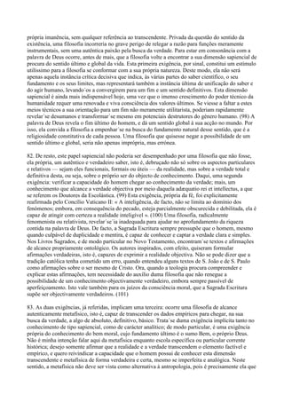 própria imanência, sem qualquer referência ao transcendente. Privada da questão do sentido da
existência, uma filosofia incorreria no grave perigo de relegar a razão para funções meramente
instrumentais, sem uma autêntica paixão pela busca da verdade. Para estar em consonância com a
palavra de Deus ocorre, antes de mais, que a filosofia volte a encontrar a sua dimensão sapiencial de
procura do sentido último e global da vida. Esta primeira exigência, por sinal, constitui um estímulo
utilíssimo para a filosofia se conformar com a sua própria natureza. Deste modo, ela não será
apenas aquela instância crítica decisiva que indica, às várias partes do saber científico, o seu
fundamento e os seus limites, mas representará também a instância última de unificação do saber e
do agir humano, levando´os a convergirem para um fim e um sentido definitivos. Esta dimensão
sapiencial é ainda mais indispensável hoje, uma vez que o imenso crescimento do poder técnico da
humanidade requer uma renovada e viva consciência dos valores últimos. Se viesse a faltar a estes
meios técnicos a sua orientação para um fim não meramente utilitarista, poderiam rapidamente
revelar´se desumanos e transformar´se mesmo em potenciais destrutores do género humano. (98) A
palavra de Deus revela o fim último do homem, e dá um sentido global à sua acção no mundo. Por
isso, ela convida a filosofia a empenhar´se na busca do fundamento natural desse sentido, que é a
religiosidade constitutiva de cada pessoa. Uma filosofia que quisesse negar a possibilidade de um
sentido último e global, seria não apenas imprópria, mas errónea.

82. De resto, este papel sapiencial não poderia ser desempenhado por uma filosofia que não fosse,
ela própria, um autêntico e verdadeiro saber, isto é, debruçado não só sobre os aspectos particulares
e relativos — sejam eles funcionais, formais ou úteis — da realidade, mas sobre a verdade total e
definitiva desta, ou seja, sobre o próprio ser do objecto de conhecimento. Daqui, uma segunda
exigência: verificar a capacidade do homem chegar ao conhecimento da verdade; mais, um
conhecimento que alcance a verdade objectiva por meio daquela adæquatio rei et intellectus, a que
se referem os Doutores da Escolástica. (99) Esta exigência, própria da fé, foi explicitamente
reafirmada pelo Concílio Vaticano II: « A inteligência, de facto, não se limita ao domínio dos
fenómenos; embora, em consequência do pecado, esteja parcialmente obscurecida e debilitada, ela é
capaz de atingir com certeza a realidade inteligível ». (100) Uma filosofia, radicalmente
fenomenista ou relativista, revelar´se´ia inadequada para ajudar no aprofundamento da riqueza
contida na palavra de Deus. De facto, a Sagrada Escritura sempre pressupõe que o homem, mesmo
quando culpável de duplicidade e mentira, é capaz de conhecer e captar a verdade clara e simples.
Nos Livros Sagrados, e de modo particular no Novo Testamento, encontram´se textos e afirmações
de alcance propriamente ontológico. Os autores inspirados, com efeito, quiseram formular
afirmações verdadeiras, isto é, capazes de exprimir a realidade objectiva. Não se pode dizer que a
tradição católica tenha cometido um erro, quando entendeu alguns textos de S. João e de S. Paulo
como afirmações sobre o ser mesmo de Cristo. Ora, quando a teologia procura compreender e
explicar estas afirmações, tem necessidade do auxílio duma filosofia que não renegue a
possibilidade de um conhecimento objectivamente verdadeiro, embora sempre passível de
aperfeiçoamento. Isto vale também para os juízos da consciência moral, que a Sagrada Escritura
supõe ser objectivamente verdadeiros. (101)

83. As duas exigências, já referidas, implicam uma terceira: ocorre uma filosofia de alcance
autenticamente metafísico, isto é, capaz de transcender os dados empíricos para chegar, na sua
busca da verdade, a algo de absoluto, definitivo, básico. Trata´se duma exigência implícita tanto no
conhecimento de tipo sapiencial, como de carácter analítico; de modo particular, é uma exigência
própria do conhecimento do bem moral, cujo fundamento último é o sumo Bem, o próprio Deus.
Não é minha intenção falar aqui da metafísica enquanto escola específica ou particular corrente
histórica; desejo somente afirmar que a realidade e a verdade transcendem o elemento factível e
empírico, e quero reivindicar a capacidade que o homem possui de conhecer esta dimensão
transcendente e metafísica de forma verdadeira e certa, mesmo se imperfeita e analógica. Neste
sentido, a metafísica não deve ser vista como alternativa à antropologia, pois é precisamente ela que
 