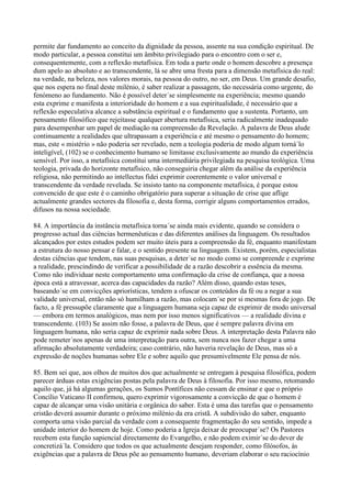 permite dar fundamento ao conceito da dignidade da pessoa, assente na sua condição espiritual. De
modo particular, a pessoa constitui um âmbito privilegiado para o encontro com o ser e,
consequentemente, com a reflexão metafísica. Em toda a parte onde o homem descobre a presença
dum apelo ao absoluto e ao transcendente, lá se abre uma fresta para a dimensão metafísica do real:
na verdade, na beleza, nos valores morais, na pessoa do outro, no ser, em Deus. Um grande desafio,
que nos espera no final deste milénio, é saber realizar a passagem, tão necessária como urgente, do
fenómeno ao fundamento. Não é possível deter´se simplesmente na experiência; mesmo quando
esta exprime e manifesta a interioridade do homem e a sua espiritualidade, é necessário que a
reflexão especulativa alcance a substância espiritual e o fundamento que a sustenta. Portanto, um
pensamento filosófico que rejeitasse qualquer abertura metafísica, seria radicalmente inadequado
para desempenhar um papel de mediação na compreensão da Revelação. A palavra de Deus alude
continuamente a realidades que ultrapassam a experiência e até mesmo o pensamento do homem;
mas, este « mistério » não poderia ser revelado, nem a teologia poderia de modo algum torná´lo
inteligível, (102) se o conhecimento humano se limitasse exclusivamente ao mundo da experiência
sensível. Por isso, a metafísica constitui uma intermediária privilegiada na pesquisa teológica. Uma
teologia, privada do horizonte metafísico, não conseguiria chegar além da análise da experiência
religiosa, não permitindo ao intellectus fidei exprimir coerentemente o valor universal e
transcendente da verdade revelada. Se insisto tanto na componente metafísica, é porque estou
convencido de que este é o caminho obrigatório para superar a situação de crise que aflige
actualmente grandes sectores da filosofia e, desta forma, corrigir alguns comportamentos errados,
difusos na nossa sociedade.

84. A importância da instância metafísica torna´se ainda mais evidente, quando se considera o
progresso actual das ciências hermenêuticas e das diferentes análises da linguagem. Os resultados
alcançados por estes estudos podem ser muito úteis para a compreensão da fé, enquanto manifestam
a estrutura do nosso pensar e falar, e o sentido presente na linguagem. Existem, porém, especialistas
destas ciências que tendem, nas suas pesquisas, a deter´se no modo como se compreende e exprime
a realidade, prescindindo de verificar a possibilidade de a razão descobrir a essência da mesma.
Como não individuar neste comportamento uma confirmação da crise de confiança, que a nossa
época está a atravessar, acerca das capacidades da razão? Além disso, quando estas teses,
baseando´se em convicções apriorísticas, tendem a ofuscar os conteúdos da fé ou a negar a sua
validade universal, então não só humilham a razão, mas colocam´se por si mesmas fora de jogo. De
facto, a fé pressupõe claramente que a linguagem humana seja capaz de exprimir de modo universal
— embora em termos analógicos, mas nem por isso menos significativos — a realidade divina e
transcendente. (103) Se assim não fosse, a palavra de Deus, que é sempre palavra divina em
linguagem humana, não seria capaz de exprimir nada sobre Deus. A interpretação desta Palavra não
pode remeter´nos apenas de uma interpretação para outra, sem nunca nos fazer chegar a uma
afirmação absolutamente verdadeira; caso contrário, não haveria revelação de Deus, mas só a
expressão de noções humanas sobre Ele e sobre aquilo que presumivelmente Ele pensa de nós.

85. Bem sei que, aos olhos de muitos dos que actualmente se entregam à pesquisa filosófica, podem
parecer árduas estas exigências postas pela palavra de Deus à filosofia. Por isso mesmo, retomando
aquilo que, já há algumas gerações, os Sumos Pontífices não cessam de ensinar e que o próprio
Concílio Vaticano II confirmou, quero exprimir vigorosamente a convicção de que o homem é
capaz de alcançar uma visão unitária e orgânica do saber. Esta é uma das tarefas que o pensamento
cristão deverá assumir durante o próximo milénio da era cristã. A subdivisão do saber, enquanto
comporta uma visão parcial da verdade com a consequente fragmentação do seu sentido, impede a
unidade interior do homem de hoje. Como poderia a Igreja deixar de preocupar´se? Os Pastores
recebem esta função sapiencial directamente do Evangelho, e não podem eximir´se do dever de
concretizá´la. Considero que todos os que actualmente desejam responder, como filósofos, às
exigências que a palavra de Deus põe ao pensamento humano, deveriam elaborar o seu raciocínio
 