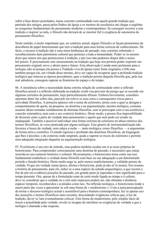 sobre a base destes postulados, numa coerente continuidade com aquela grande tradição que,
partindo dos antigos, passa pelos Padres da Igreja e os mestres da escolástica até chegar a englobar
as conquistas fundamentais do pensamento moderno e contemporâneo. Se conseguir recorrer a esta
tradição e inspirar´se nela, o filósofo não deixará de se mostrar fiel à exigência de autonomia do
pensamento filosófico.

Neste sentido, é muito importante que, no contexto actual, alguns filósofos se façam promotores da
descoberta do papel determinante que tem a tradição para uma forma correcta de conhecimento. De
facto, o recurso à tradição não é uma mera lembrança do passado; mas constitui sobretudo o
reconhecimento dum património cultural que pertence a toda a humanidade. Poder´se´ia mesmo
dizer que somos nós que pertencemos à tradição, e por isso não podemos dispor dela a nosso
bel´prazer. É precisamente este enraizamento na tradição que hoje nos permite poder exprimir um
pensamento original, novo e aberto para o futuro. Esta observação é ainda mais pertinente para a
teologia, não só porque ela possui a Tradição viva da Igreja como fonte originária, (104) mas
também porque ela, em virtude disso mesmo, deve ser capaz de recuperar quer a profunda tradição
teológica que marcou as épocas precedentes, quer a tradição perene daquela filosofia que, pela sua
real sabedoria, conseguiu superar as fronteiras do espaço e do tempo.

86. A insistência sobre a necessidade duma estreita relação de continuidade entre a reflexão
filosófica actual e a reflexão elaborada na tradição cristã visa prevenir do perigo que se esconde em
algumas correntes de pensamento, hoje particularmente difusas. Embora brevemente, considero
oportuno deter´me sobre elas, para pôr em relevo os seus erros e consequentes riscos para a
actividade filosófica. A primeira aparece sob o nome de ecletismo, termo com o qual se designa o
comportamento de quem, na pesquisa, na doutrina e na argumentação, mesmo teológica, costuma
assumir ideias tomadas isoladamente de distintas filosofias, sem se preocupar com a sua coerência e
conexão sistemática, nem com o seu contexto histórico. Deste modo, a pessoa fica impossibilitada
de discernir entre a parte de verdade dum pensamento e aquilo que nele pode ser errado ou
inadequado. Também é possível individuar uma forma extrema de ecletismo no abuso retórico dos
termos filosóficos, às vezes praticado por alguns teólogos. Este género de instrumentalização não
favorece a busca da verdade, nem educa a razão — tanto teológica, como filosófica — a argumentar
de forma séria e científica. O estudo rigoroso e profundo das doutrinas filosóficas, da linguagem
que lhes é peculiar, e do contexto onde surgiram, ajuda a superar os riscos do ecletismo e permite
uma adequada integração daquelas na argumentação teológica.

87. O ecletismo é um erro de método, mas poderia também ocultar em si as teses próprias do
historicismo. Para compreender correctamente uma doutrina do passado, é necessário que esteja
inserida no seu contexto histórico e cultural. Diversamente, o historicismo toma como sua tese
fundamental estabelecer a verdade duma filosofia com base na sua adequação a um determinado
período e função histórica. Deste modo nega´se, pelo menos implicitamente, a validade perene da
verdade. O que era verdade numa época, afirma o historicista, pode já não sê´lo noutra. Em resumo,
a história do pensamento, para ele, reduz´se a uma espécie de achado arqueológico, a que recorre a
fim de pôr em evidência posições do passado, em grande parte já superadas e sem significado para o
tempo presente. Ora, apesar de a formulação estar de certo modo ligada ao tempo e à cultura,
deve´se considerar que a verdade ou o erro nela expressos podem ser, não obstante a distância
espácio´temporal, reconhecidos e avaliados como tais. Na reflexão teológica, o historicismo tende a
maior parte das vezes a apresentar´se sob uma forma de « modernismo ». Com a justa preocupação
de tornar o discurso teológico actual e assimilável para o homem contemporâneo, faz´se apenas uso
das asserções e termos filosóficos mais recentes, descuidando exigências críticas que, à luz da
tradição, dever´se´iam eventualmente colocar. Esta forma de modernismo, pelo simples facto de
trocar a actualidade pela verdade, revela´se incapaz de satisfazer as exigências de verdade a que a
teologia é chamada a dar resposta.
 