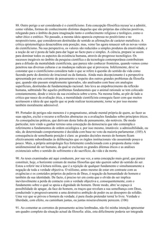 88. Outro perigo a ser considerado é o cientificismo. Esta concepção filosófica recusa´se a admitir,
como válidas, formas de conhecimento distintas daquelas que são próprias das ciências positivas,
relegando para o âmbito da pura imaginação tanto o conhecimento religioso e teológico, como o
saber ético e estético. No passado, a mesma ideia aparecia expressa no positivismo e no
neopositivismo, que consideravam destituídas de sentido as afirmações de carácter metafísico. A
crítica epistemológica desacreditou esta posição; mas, vemo´las agora renascer sob as novas vestes
do cientificismo. Na sua perspectiva, os valores são reduzidos a simples produtos da emotividade, e
a noção de ser é posta de lado para dar lugar ao facto puro e simples. A ciência, prepara´se assim
para dominar todos os aspectos da existência humana, através do progresso tecnológico. Os
sucessos inegáveis no âmbito da pesquisa científica e da tecnologia contemporânea contribuíram
para a difusão da mentalidade cientificista, que parece não conhecer fronteiras, quando vemos como
penetrou nas diversas culturas e as mudanças radicais que aí provocou. Infelizmente, deve´se
constatar que o cientificismo considera tudo o que se refere à questão do sentido da vida como
fazendo parte do domínio do irracional ou da fantasia. Ainda mais decepcionante é a perspectiva
apresentada por esta corrente de pensamento a respeito dos outros grandes problemas da filosofia
que, quando não passam simplesmente ignorados, são analisados com base em analogias
superficiais, destituídas de fundamentação racional. Isto leva ao empobrecimento da reflexão
humana, subtraindo´lhe aqueles problemas fundamentais que o animal rationale se tem colocado
constantemente, desde o início da sua existência sobre a terra. Na mesma linha, ao pôr de lado a
crítica que nasce da avaliação ética, a mentalidade cientificista conseguiu fazer com que muitos
aceitassem a ideia de que aquilo que se pode realizar tecnicamente, torna´se por isso mesmo
também moralmente admissível.

89. Portador de perigos não menores é o pragmatismo, atitude mental própria de quem, ao fazer as
suas opções, exclui o recurso a reflexões abstractas ou a avaliações fundadas sobre princípios éticos.
As consequências práticas, que derivam desta linha de pensamento, são notáveis. De modo
particular, tem vindo a ganhar terreno uma concepção da democracia que não contempla o
referimento a fundamentos de ordem axiológica e, por isso mesmo, imutáveis: a admissibilidade, ou
não, de determinado comportamento é decidida com base no voto da maioria parlamentar. (105) A
consequência de semelhante posição é clara: as grandes decisões morais do homem ficam
efectivamente subordinadas às deliberações que os órgãos institucionais vão assumindo pouco a
pouco. Mais, a própria antropologia fica fortemente condicionada com a proposta duma visão
unidimensional do ser humano, da qual se excluem os grandes dilemas éticos e as análises
existenciais sobre o sentido do sofrimento e do sacrifício, da vida e da morte.

90. As teses examinadas até aqui conduzem, por sua vez, a uma concepção mais geral, que parece
constituir, hoje, o horizonte comum de muitas filosofias que não querem saber do sentido do ser.
Estou a referir´me à leitura niilista, que é a rejeição de qualquer fundamento e simultaneamente a
negação de toda a verdade objectiva. O niilismo, antes mesmo de estar em contraste com as
exigências e os conteúdos próprios da palavra de Deus, é negação da humanidade do homem e
também da sua identidade. De facto, é preciso ter em conta que o olvido do ser implica
inevitavelmente a perda de contacto com a verdade objectiva e, consequentemente, com o
fundamento sobre o qual se apoia a dignidade do homem. Deste modo, abre´se espaço à
possibilidade de apagar, da face do homem, os traços que revelam a sua semelhança com Deus,
conduzindo´o progressivamente a uma destrutiva ambição de poder ou ao desespero da solidão.
Uma vez que se privou o homem da verdade, é pura ilusão pretender torná´lo livre. Verdade e
liberdade, com efeito, ou caminham juntas, ou juntas miseravelmente perecem. (106)

91. Ao comentar as correntes de pensamento acima lembradas, não foi minha intenção apresentar
um quadro completo da situação actual da filosofia: aliás, esta dificilmente poderia ser integrada
 