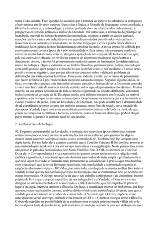 numa visão unitária. Faço questão de assinalar que a herança do saber e da sabedoria se enriqueceu
efectivamente em diversos campos. Basta citar a lógica, a filosofia da linguagem, a epistemologia, a
filosofia da natureza, a antropologia, a análise profunda das vias afectivas do conhecimento, a
perspectiva existencial aplicada à análise da liberdade. Por outro lado, a afirmação do princípio de
imanência, que está no âmago da pretensão racionalista, suscitou, a partir do século passado,
reacções que levaram a pôr radicalmente em questão postulados considerados indiscutíveis.
Nasceram assim correntes irracionalistas, ao mesmo tempo que a crítica punha em evidência a
inutilidade da exigência de auto´fundamentação absoluta da razão. A nossa época foi definida por
certos pensadores como a época da « pós´modernidade ». Este termo, não raramente usado em
contextos muito distanciados entre si, designa a aparição de um conjunto de factores novos, que,
pela sua extensão e eficácia, se revelaram capazes de determinar mudanças significativas e
duradouras. Assim, o termo foi primeiramente usado no campo de fenómenos de ordem estética,
social, tecnológica. Depois, estendeu´se ao âmbito filosófico, permanecendo, porém, marcado por
certa ambiguidade, quer porque a avaliação do que se define como « pós´moderno » é umas vezes
positivo e outras negativo, quer porque não existe consenso sobre o delicado problema da
delimitação das várias épocas históricas. Uma coisa, todavia, é certa: as correntes de pensamento
que fazem referência à pós´modernidade merecem adequada atenção. Segundo algumas delas, de
facto, o tempo das certezas teria irremediavelmente passado, o homem deveria finalmente aprender
a viver num horizonte de ausência total de sentido, sob o signo do provisório e do efémero. Muitos
autores, na sua crítica demolidora de toda a certeza e ignorando as devidas distinções, contestam
inclusivamente as certezas da fé. De algum modo, este niilismo encontra confirmação na terrível
experiência do mal que caracterizou a nossa época. O optimismo racionalista que via na história o
avanço vitorioso da razão, fonte de felicidade e de liberdade, não pôde resistir face à dramaticidade
de tal experiência, a ponto de uma das maiores ameaças, neste final de século, ser a tentação do
desespero. Verdade é que uma certa mentalidade positivista continua a defender a ilusão de que,
graças às conquistas científicas e técnicas, o homem, como se fosse um demiurgo, poderá chegar
por si mesmo a garantir o domínio total do seu destino.

2. Tarefas actuais da teologia

92. Enquanto compreensão da Revelação, a teologia, nas sucessivas épocas históricas, sempre
sentiu como próprio dever escutar as solicitações das várias culturas, para permeá´las depois,
através duma coerente conceptualização, com o conteúdo da fé. Também hoje lhe compete uma
dupla tarefa. Por um lado, deve cumprir a missão que o Concílio Vaticano II lhe confiou: renovar as
suas metodologias, tendo em vista um serviço mais eficaz à evangelização. Nesta perspectiva, como
não pensar às palavras pronunciadas pelo Sumo Pontífice João XXIII, na abertura do Concílio?
Dizia ele: « Correspondendo à viva expectativa de quantos amam sinceramente a religião cristã,
católica e apostólica, é necessário que esta doutrina seja conhecida mais ampla e profundamente e
que nela sejam instruídas e formadas mais plenamente as consciências; é preciso que esta doutrina
certa e imutável, que deve ser fielmente respeitada, seja aprofundada e apresentada segundo as
exigências do nosso tempo ». (107) Mas, por outro lado, a teologia deve manter o olhar fixo sobre a
verdade última que lhe foi confiada por meio da Revelação, não se contentando nem se detendo em
etapas intermédias. O teólogo recorde´se de que o seu trabalho corresponde « ao dinamismo interior
próprio da fé » e que o objecto específico da sua indagação é « a Verdade, o Deus vivo e o seu
desígnio de salvação revelado em Jesus Cristo ». (108) Esta tarefa, que diz respeito em primeiro
lugar à teologia, interpela também a filosofia. De facto, a quantidade imensa de problemas, que hoje
aparece, requer um trabalho comum, embora desenvolvido com metodologias diversas, para que a
verdade possa novamente ser conhecida e anunciada. A Verdade, que é Cristo, impõe´se como
autoridade universal que rege, estimula e faz crescer (cf. Ef 4, 15) tanto a teologia como a filosofia.
O facto de acreditar na possibilidade de se conhecer uma verdade universalmente válida não é de
forma alguma fonte de intolerância; pelo contrário, é condição necessária para um diálogo sincero e
 