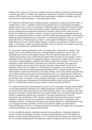 autêntico entre as pessoas. Só com esta condição será possível superar as divisões e percorrer juntos
o caminho que conduz à verdade total, seguindo por sendas que só Espírito do Senhor ressuscitado
conhece. (109) O modo como se configura hoje concretamente a exigência de unidade, tendo em
vista as tarefas actuais da teologia, é o que desejo agora indicar.

93. O objectivo fundamental, que a teologia persegue, é apresentar a compreensão da Revelação e o
conteúdo da fé. Assim, o verdadeiro centro da sua reflexão há´de ser a contemplação do próprio
mistério de Deus Uno e Trino. E a este chega´se reflectindo sobre o mistério da encarnação do Filho
de Deus: sobre o facto de Ele Se fazer homem e, depois, caminhar até à paixão e à morte, mistério
este que desembocará na sua gloriosa ressurreição e ascensão à direita do Pai, donde enviará o
Espírito de verdade para constituir e animar a sua Igreja. Neste horizonte, a obrigação primeira da
teologia é a compreensão da kenosi de Deus, mistério verdadeiramente grande para a mente humana,
porque lhe parece insustentável que o sofrimento e a morte possam exprimir o amor que se dá sem
pedir nada em troca. Nesta perspectiva, impõe´se como exigência fundamental e urgente uma
análise atenta dos textos: os textos bíblicos primeiro, e depois os que exprimem a Tradição viva da
Igreja. A este respeito, surgem hoje alguns problemas, novos só em parte, cuja solução coerente não
poderá ser encontrada sem o contributo da filosofia.

94. Um primeiro aspecto problemático refere´se à relação entre o significado e a verdade. Como
qualquer outro texto, também as fontes que o teólogo interpreta transmitem, antes de mais, um
significado, que tem de ser individuado e exposto. Ora, este significado apresenta´se como a
verdade acerca de Deus, que é comunicada pelo próprio Deus por meio do texto sagrado. Assim, a
linguagem de Deus toma corpo na linguagem humana, comunicando a verdade sobre Ele mesmo
com aquela « condescendência » admirável que reflecte a lógica da Encarnação. (110) Por isso, ao
interpretar as fontes da Revelação, é necessário que o teólogo se interrogue sobre qual seja a
verdade profunda e genuína que os textos querem comunicar, embora dentro dos limites da
linguagem. Quanto aos textos bíblicos, e em particular os Evangelhos, a sua verdade não se reduz
seguramente à narração de simples acontecimentos históricos ou à revelação de factos neutros,
como pretendia o positivismo historicista. (111) Pelo contrário, esses textos expõem acontecimentos,
cuja verdade está para além da mera ocorrência histórica: está no seu significado para e dentro da
história da salvação. Esta verdade adquire a sua plena explicitação na leitura perene que a Igreja faz
dos referidos textos ao longo dos séculos, mantendo inalterado o seu significado originário.
Portanto, é urgente que se interroguem, filosoficamente também, sobre a relação que há entre o
facto e o seu significado; relação essa que constitui o sentido específico da história.

95. A palavra de Deus não se destina apenas a um povo ou só a uma época. De igual modo, também
os enunciados dogmáticos formulam uma verdade permanente e definitiva, ainda que às vezes se
possa notar neles a cultura do período em que foram definidos. Surge, assim, a pergunta sobre como
seja possível conciliar o carácter absoluto e universal da verdade com o inevitável condicionamento
histórico e cultural das fórmulas que a exprimem. Como disse anteriormente, as teses do
historicismo não são defendíveis. Pelo contrário, a aplicação duma hermenêutica aberta à questão
metafísica é capaz de mostrar como se passa das circunstâncias históricas e contingentes, onde
maturaram os textos, à verdade por eles expressa que está para além desses condicionalismos. Com
a sua linguagem histórica e limitada, o homem pode exprimir verdades que transcendem o
fenómeno linguístico. De facto, a verdade nunca pode estar limitada a um tempo, nem a uma cultura;
é conhecida na história, mas supera a própria história.

96. Esta consideração permite vislumbrar a solução de outro problema: o da perene validade dos
conceitos usados nas definições conciliares. Já o meu venerado Predecessor Pio XII enfrentara a
questão, na carta encíclica Humani generis. (112) A reflexão sobre este assunto não é fácil, porque
tem´se de atender cuidadosamente ao sentido que as palavras adquirem nas diversas culturas e nas
 