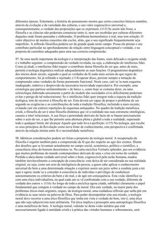 diferentes épocas. Entretanto, a história do pensamento mostra que certos conceitos básicos mantêm,
através da evolução e da variedade das culturas, o seu valor cognoscitivo universal e,
consequentemente, a verdade das proposições que os exprimem. (113) Se assim não fosse, a
filosofia e as ciências não poderiam comunicar entre si, nem ser recebidas por culturas diferentes
daquelas onde foram pensadas e elaboradas. O problema hermenêutico é real, mas tem solução. O
valor objectivo de muitos conceitos não exclui, aliás, que o seu significado frequentemente seja
imperfeito. A reflexão filosófica poderia ser de grande ajuda neste campo. Possa ela prestar o seu
contributo particular no aprofundamento da relação entre linguagem conceptual e verdade, e na
proposta de caminhos adequados para uma sua correcta compreensão.

97. Se uma tarefa importante da teologia é a interpretação das fontes, mais delicado e exigente ainda
é o trabalho seguinte: a compreensão da verdade revelada, ou seja, a elaboração do intellectus fidei.
Como já aludi, o intellectus fidei requer o contributo duma filosofia do ser que, antes de mais,
permita à teologia dogmática realizar adequadamente as suas funções. O pragmatismo dogmático
dos inícios deste século, segundo o qual as verdades da fé nada mais seriam do que regras de
comportamento, foi já refutado e rejeitado; (114) apesar disso, persiste sempre a tentação de
compreender estas verdades de forma puramente funcional. Neste caso, cair´se´ia num esquema
inadequado, redutivo e desprovido da necessária incisividade especulativa. Por exemplo, uma
cristologia que partisse unilateralmente « de baixo », como hoje se costuma dizer, ou uma
eclesiologia elaborada unicamente a partir do modelo das sociedades civis dificilmente poderiam
evitar o perigo de tal reducionismo. Se o intellectus fidei quer integrar toda a riqueza da tradição
teológica, tem de recorrer à filosofia do ser. Esta deverá ser capaz de propor o problema do ser
segundo as exigências e as contribuições de toda a tradição filosófica, incluindo a mais recente,
evitando cair em estéreis repetições de esquemas antiquados. No quadro da tradição metafísica
cristã, a filosofia do ser é uma filosofia dinâmica que vê a realidade nas suas estruturas ontológicas,
causais e inter´relacionais. A sua força e perenidade derivam do facto de se basear precisamente
sobre o acto do ser, o que lhe permite uma abertura plena e global a toda a realidade, superando
todo e qualquer limite até alcançar Aquele que tudo leva à perfeição. (115) Na teologia, que recebe
os seus princípios da Revelação como nova fonte de conhecimento, esta perspectiva é confirmada
através da relação íntima entre fé e racionalidade metafísica.

98. Idênticas considerações podem ser feitas a propósito da teologia moral. A recuperação da
filosofia é urgente também para a compreensão da fé que diz respeito ao agir dos crentes. Diante
dos desafios que se levantam actualmente no campo social, económico, político e científico, a
consciência ética do homem desorientou´se. Na carta encíclica Veritatis splendor, pus em evidência
que muitos problemas do mundo contemporâneo derivam de uma « crise em torno da verdade.
Perdida a ideia duma verdade universal sobre o bem, cognoscível pela razão humana, mudou
também inevitavelmente a concepção de consciência: esta deixa de ser considerada na sua realidade
original, ou seja, como um acto da inteligência da pessoa, a quem cabe aplicar o conhecimento
universal do bem a uma determinada situação e exprimir assim um juízo sobre a conduta justa a ter
aqui e agora; tende´se a conceder à consciência do indivíduo o privilégio de estabelecer
autonomamente os critérios do bem e do mal, e de agir em consequência. Esta visão identifica´se
com uma ética individualista, na qual cada um se vê confrontado com a sua verdade, diferente da
verdade dos outros ». (116) Ao longo de toda a encíclica agora citada, sublinhei claramente o papel
fundamental que compete à verdade no campo da moral. Ora esta verdade, na maior parte dos
problemas éticos mais urgentes, requer, da teologia moral, uma cuidadosa reflexão que saiba pôr em
evidência as suas raízes na palavra de Deus. Para poder desempenhar esta sua missão, a teologia
moral deve recorrer a uma ética filosófica que tenha em vista a verdade do bem, isto é, uma ética
que não seja subjectivista nem utilitarista. Tal ética implica e pressupõe uma antropologia filosófica
e uma metafísica do bem. A teologia moral, valendo´se desta visão unitária que está
necessariamente ligada à santidade cristã e à prática das virtudes humanas e sobrenaturais, será
 