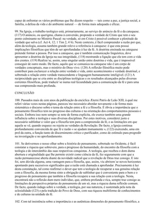 capaz de enfrentar os vários problemas que lhe dizem respeito — tais como a paz, a justiça social, a
família, a defesa da vida e do ambiente natural — de forma mais adequada e eficaz.

99. Na Igreja, o trabalho teológico está, primariamente, ao serviço do anúncio da fé e da catequese.
(117) O anúncio, ou querigma, chama à conversão, propondo a verdade de Cristo que tem o seu
ponto culminante no Mistério Pascal: na verdade, só em Cristo é possível conhecer a plenitude da
verdade que salva (cf. Act 4, 12; 1 Tim 2, 4´6). Neste contexto, é fácil compreender a razão por que,
além da teologia, assuma também grande relevo a referência à catequese: é que esta possui
implicações filosóficas que têm de ser aprofundadas à luz da fé. A doutrina ensinada na catequese
pretende formar a pessoa. Por isso a catequese, que é também comunicação linguística, deve
apresentar a doutrina da Igreja na sua integridade, (118) mostrando a ligação que ela tem com a vida
dos crentes. (119) Realiza´se, assim, uma singular união entre doutrina e vida, que é impossível
conseguir de outro modo. De facto, aquilo que se comunica na catequese não é um corpo de
verdades conceptuais, mas o mistério do Deus vivo. (120) A reflexão filosófica muito pode
contribuir para esclarecer a relação entre verdade e vida, entre acontecimento e verdade doutrinal, e
sobretudo a relação entre verdade transcendente e linguagem humanamente inteligível. (121) A
reciprocidade que se cria entre as disciplinas teológicas e os resultados alcançados pelas diversas
correntes filosóficas, pode traduzir´se numa real fecundidade para a comunicação da fé e para uma
sua compreensão mais profunda.

CONCLUSÃO

100. Passados mais de cem anos da publicação da encíclica Æterni Patris de Leão XIII, à qual me
referi várias vezes nestas páginas, pareceu´me necessário abordar novamente e de forma mais
sistemática o discurso sobre o tema da relação entre a fé e a filosofia. É óbvia a importância que o
pensamento filosófico tem no progresso das culturas e na orientação dos comportamentos pessoais e
sociais. Embora isso nem sempre se note de forma explícita, ele exerce também uma grande
influência sobre a teologia e suas diversas disciplinas. Por estes motivos, considerei justo e
necessário sublinhar o valor que a filosofia tem para a compreensão da fé, e as limitações em que
aquela se vê, quando esquece ou rejeita as verdades da Revelação. De facto, a Igreja continua
profundamente convencida de que fé e razão « se ajudam mutuamente », (122) exercendo, uma em
prol da outra, a função tanto de discernimento crítico e purificador, como de estímulo para progredir
na investigação e no aprofundamento.

101. Se detivermos o nosso olhar sobre a história do pensamento, sobretudo no Ocidente, é fácil
constatar a riqueza que sobreveio, para o progresso da humanidade, do encontro da filosofia com a
teologia e do intercâmbio das suas respectivas conquistas. A teologia, que recebeu o dom duma
abertura e originalidade que lhe permite existir como ciência da fé, fez seguramente com que a
razão permanecesse aberta diante da novidade radical que a revelação de Deus traz consigo. E isto
foi, sem dúvida alguma, uma vantagem para a filosofia, que, assim, viu abrirem´se novos horizontes
apontando para sucessivos significados que a razão está chamada a aprofundar. Precisamente à luz
desta constatação, tal como reafirmei o dever que tem a teologia de recuperar a sua genuína relação
com a filosofia, da mesma forma sinto a obrigação de sublinhar que é conveniente para o bem e o
progresso do pensamento que também a filosofia recupere a sua relação com a teologia. Nesta,
encontrará não a reflexão dum mero indivíduo, que, embora profunda e rica, sempre traz consigo as
limitações de perspectiva próprias do pensamento de um só, mas a riqueza duma reflexão comum.
De facto, quando indaga sobre a verdade, a teologia, por sua natureza, é sustentada pela nota da
eclesialidade (123) e pela tradição do Povo de Deus, com sua riqueza multiforme de conhecimentos
e de culturas na unidade da fé.

102. Com tal insistência sobre a importância e as autênticas dimensões do pensamento filosófico, a
 