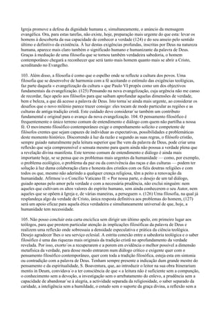 Igreja promove a defesa da dignidade humana e, simultaneamente, o anúncio da mensagem
evangélica. Ora, para estas tarefas, não existe, hoje, preparação mais urgente do que esta: levar os
homens à descoberta da sua capacidade de conhecer a verdade (124) e do seu anseio pelo sentido
último e definitivo da existência. À luz destas exigências profundas, inscritas por Deus na natureza
humana, aparece mais claro também o significado humano e humanizante da palavra de Deus.
Graças à mediação de uma filosofia que se tornou também verdadeira sabedoria, o homem
contemporâneo chegará a reconhecer que será tanto mais homem quanto mais se abrir a Cristo,
acreditando no Evangelho.

103. Além disso, a filosofia é como que o espelho onde se reflecte a cultura dos povos. Uma
filosofia que se desenvolve de harmonia com a fé aceitando o estímulo das exigências teológicas,
faz parte daquela « evangelização da cultura » que Paulo VI propôs como um dos objectivos
fundamentais da evangelização. (125) Pensando na nova evangelização, cuja urgência não me canso
de recordar, faço apelo aos filósofos para que saibam aprofundar aquelas dimensões de verdade,
bem e beleza, a que dá acesso a palavra de Deus. Isto torna´se ainda mais urgente, ao considerar os
desafios que o novo milénio parece trazer consigo: eles tocam de modo particular as regiões e as
culturas de antiga tradição cristã. Este cuidado deve considerar´se também um contributo
fundamental e original para o avanço da nova evangelização. 104. O pensamento filosófico é
frequentemente o único terreno comum de entendimento e diálogo com quem não partilha a nossa
fé. O movimento filosófico contemporâneo exige o empenhamento solícito e competente de
filósofos crentes que sejam capazes de individuar as expectativas, possibilidades e problemáticas
deste momento histórico. Discorrendo à luz da razão e segundo as suas regras, o filósofo cristão,
sempre guiado naturalmente pela leitura superior que lhe vem da palavra de Deus, pode criar uma
reflexão que seja compreensível e sensata mesmo para quem ainda não possua a verdade plena que
a revelação divina manifesta. Este terreno comum de entendimento e diálogo é ainda mais
importante hoje, se se pensa que os problemas mais urgentes da humanidade — como, por exemplo,
o problema ecológico, o problema da paz ou da convivência das raças e das culturas — podem ter
solução à luz duma colaboração clara e honesta dos cristãos com os fiéis doutras religiões e com
todos os que, mesmo não aderindo a qualquer crença religiosa, têm a peito a renovação da
humanidade. Afirmou´o o Concílio Vaticano II: « Por nossa parte, o desejo de um tal diálogo,
guiado apenas pelo amor pela verdade e com a necessária prudência, não exclui ninguém: nem
aqueles que cultivam os altos valores do espírito humano, sem ainda conhecerem o seu Autor, nem
aqueles que se opõem à Igreja e, de várias maneiras, a perseguem ». (126) Uma filosofia, na qual já
resplandeça algo da verdade de Cristo, única resposta definitiva aos problemas do homem, (127)
será um apoio eficaz para aquela ética verdadeira e simultaneamente universal de que, hoje, a
humanidade tem necessidade.

105. Não posso concluir esta carta encíclica sem dirigir um último apelo, em primeiro lugar aos
teólogos, para que prestem particular atenção às implicações filosóficas da palavra de Deus e
realizem uma reflexão onde sobressaia a densidade especulativa e prática da ciência teológica.
Desejo agradecer´lhes o seu serviço eclesial. A estrita conexão entre a sabedoria teológica e o saber
filosófico é uma das riquezas mais originais da tradição cristã no aprofundamento da verdade
revelada. Por isso, exorto´os a recuperarem e a porem em evidência o melhor possível a dimensão
metafísica da verdade, para desse modo entrarem num diálogo crítico e exigente quer com o
pensamento filosófico contemporâneo, quer com toda a tradição filosófica, esteja esta em sintonia
ou contradição com a palavra de Deus. Tenham sempre presente a indicação dum grande mestre do
pensamento e da espiritualidade, S. Boaventura, que, ao introduzir o leitor na sua obra Itinerarium
mentis in Deum, convidava´o a ter consciência de que « a leitura não é suficiente sem a compunção,
o conhecimento sem a devoção, a investigação sem o arrebatamento do enlevo, a prudência sem a
capacidade de abandonar´se à alegria, a actividade separada da religiosidade, o saber separado da
caridade, a inteligência sem a humildade, o estudo sem o suporte da graça divina, a reflexão sem a
 