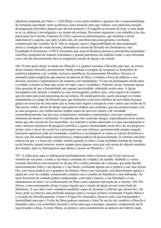 sabedoria inspirada por Deus ». (128) Dirijo o meu apelo também a quantos têm a responsabilidade
da formação sacerdotal, tanto académica como pastoral, para que cuidem, com particular atenção,
da preparação filosófica daquele que deverá anunciar o Evangelho ao homem de hoje, e mais ainda
se se vai dedicar à investigação e ao ensino da teologia. Procurem organizar o seu trabalho à luz das
prescrições do Concílio Vaticano II (129) e sucessivas determinações, que mostram a tarefa
indeclinável e urgente, que cabe a todos nós, de contribuir para uma genuína e profunda
comunicação das verdades da fé. Não se esqueça a grave responsabilidade de uma preparação
prévia e condigna do corpo docente, destinado ao ensino da filosofia nos Seminários e nas
Faculdades Eclesiásticas. (130) É necessário que uma tal docência possua a conveniente preparação
científica, proponha de maneira sistemática o grande património da tradição cristã, e seja efectuada
com o devido discernimento face às exigências actuais da Igreja e do mundo.

106. O meu apelo dirige´se ainda aos filósofos e a quantos ensinam a filosofia, para que, na esteira
duma tradição filosófica perenemente válida, tenham a coragem de recuperar as dimensões de
autêntica sabedoria e de verdade, inclusive metafísica, do pensamento filosófico. Deixem´se
interpelar pelas exigências que nascem da palavra de Deus, e tenham a força de elaborar o seu
discurso racional e argumentativo de resposta a tal interpelação. Vivam em permanente tensão para
a verdade e atentos ao bem que existe em tudo o que é verdadeiro. Poderão, assim, formular aquela
ética genuína de que a humanidade tem urgente necessidade, sobretudo nestes anos. A Igreja
acompanha com atenção e simpatia as suas investigações; podem, pois, estar seguros do respeito
que ela nutre pela justa autonomia da sua ciência. De modo particular, quero encorajar os crentes
empenhados no campo da filosofia para que iluminem os diversos âmbitos da actividade humana,
graças ao exercício de uma razão que se torna mais segura e perspicaz com o apoio que recebe da fé.
Não posso, enfim, deixar de dirigir uma palavra também aos cientistas, que nos proporcionam, com
as suas pesquisas, um conhecimento sempre maior do universo inteiro e da variedade
extraordinariamente rica dos seus componentes, animados e inanimados, com suas complexas
estruturas de átomos e moléculas. O caminho por eles realizado atingiu, especialmente neste século,
metas que não cessam de nos maravilhar. Ao exprimir a minha admiração e o meu encorajamento a
estes valorosos pioneiros da pesquisa científica, a quem a humanidade muito deve do seu progresso
actual, sinto o dever de exortá´los a prosseguir nos seus esforços, permanecendo sempre naquele
horizonte sapiencial onde aos resultados científicos e tecnológicos se unem os valores filosóficos e
éticos, que são manifestação característica e imprescindível da pessoa humana. O cientista está bem
cônscio de que « a busca da verdade, mesmo quando se refere a uma realidade limitada do mundo
ou do homem, jamais termina; remete sempre para alguma coisa que está acima do objecto imediato
dos estudos, para os interrogativos que abrem o acesso ao Mistério ». (131)

107. A todos peço para se debruçarem profundamente sobre o homem, que Cristo salvou no
mistério do seu amor, e sobre a sua busca constante de verdade e de sentido. Iludindo´o, vários
sistemas filosóficos convenceram´no de que ele é senhor absoluto de si mesmo, que pode decidir
autonomamente sobre o seu destino e o seu futuro, confiando apenas em si próprio e nas suas forças.
Ora, esta nunca poderá ser a grandeza do homem. Para a sua realização, será determinante apenas a
opção de viver na verdade, construindo a própria casa à sombra da Sabedoria e nela habitando. Só
neste horizonte da verdade poderá compreender, com toda a clareza, a sua liberdade e o seu
chamamento ao amor e ao conhecimento de Deus como suprema realização de si mesmo. 108. Por
último, o meu pensamento dirige´se para Aquela que a oração da Igreja invoca como Sede da
Sabedoria. A sua vida é uma verdadeira parábola, capaz de iluminar a reflexão que desenvolvi. De
facto, pode´se entrever uma profunda analogia entre a vocação da bem´aventurada Virgem Maria e
a vocação da filosofia genuína. Como a Virgem foi chamada a oferecer toda a sua humanidade e
feminilidade para que o Verbo de Deus pudesse encarnar e fazer´Se um de nós, também a filosofia é
chamada a dar o seu contributo racional e crítico para que a teologia, enquanto compreensão da fé,
seja fecunda e eficaz. E como Maria, ao prestar o seu consentimento ao anúncio de Gabriel, nada
 