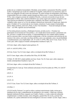 perdeu da sua verdadeira humanidade e liberdade, assim também o pensamento filosófico, quando
acolhe a interpelação que recebe da verdade do Evangelho, nada perde da sua autonomia, antes vê
toda a sua indagação elevada à mais alta realização. Os santos monges da antiguidade cristã tinham
compreendido bem esta verdade, quando designavam Maria como « a mesa intelectual da fé ». (132)
N´Ela, viam a imagem coerente da verdadeira filosofia, e estavam convencidos de que deviam
philosophari in Maria. Que a Sede da Sabedoria seja o porto seguro para quantos consagram a sua
vida à procura da sabedoria! O caminho para a sabedoria, fim último e autêntico de todo o
verdadeiro saber, possa ver´se livre de qualquer obstáculo por intercessão d´Aquela que, depois de
gerar a Verdade e tê´La conservado no seu coração, comunicou´A para sempre à humanidade
inteira. Dado em Roma, junto de S. Pedro, no dia 14 de Setembro — Festa da Exaltação da Santa
Cruz — de 1998, vigésimo ano de Pontificado.

(1) Na minha primeira encíclica, a Redemptor hominis, já tinha escrito: « Tornámo´nos
participantes de tal missão de Cristo profeta, e, em virtude desta mesma missão e juntamente com
Ele, servimos a verdade divina na Igreja. A responsabilidade por esta verdade implica também
amá´la e procurar obter a sua mais exacta compreensão, a fim de a tornarmos mais próxima de nós
mesmos e dos outros, com toda a sua força salvífica, com o seu esplendor, com a sua profundidade
e simultaneamente a sua simplicidade » [N. 19: AAS 71 (1979), 306]. (2) Cf. Conc. Ecum. Vat. II,
Const. past. sobre a Igreja no mundo contemporâneo Gaudium et spes, 16.

(3) Const. dogm. sobre a Igreja Lumen gentium, 25.

(4) N. 4: AAS 85 (1993), 1136.

(5) Conc. Ecum. Vat. II, Const. dogm. sobre a revelação divina Dei Verbum, 2.

(6) Cf. Const. dogm. sobre a fé católica Dei Filius, III: DS 3008.

(7) Ibid., IV: DS 3015; citado também em Conc. Ecum. Vat. II, Const. past. sobre a Igreja no
mundo contemporâneo Gaudium et spes, 59.

(8) Const. dogm. sobre a revelação divina Dei Verbum, 2.

(9) João Paulo II, Carta ap. Tertio millennio adveniente (10 de Novembro de 1994), 10: AAS 87
(1995), 11.

(10) N. 4.

(11) N. 8.

(12) N. 22.

(13) Cf. Conc. Ecum. Vat. II, Const. dogm. sobre a revelação divina Dei Verbum, 4.

(14) Ibid., 5.

(15) O Concílio Vaticano I, ao qual se refere a sentença anteriormente citada, ensina que a
obediência da fé exige o empenhamento da inteligência e da vontade: « Dado que o homem
depende totalmente de Deus, enquanto seu Criador e Senhor, e a razão criada está submetida
completamente à verdade incriada, somos obrigados, quando Deus Se revela, a prestar´Lhe,
mediante a fé, a plena submissão da nossa inteligência e da nossa vontade » [Const. dogm. sobre a
 