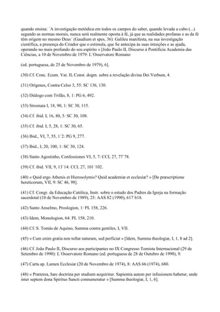 quando ensina: ´A investigação metódica em todos os campos do saber, quando levada a cabo (...)
segundo as normas morais, nunca será realmente oposta à fé, já que as realidades profanas e as da fé
têm origem no mesmo Deus´ (Gaudium et spes, 36). Galileu manifesta, na sua investigação
científica, a presença do Criador que o estimula, que Se antecipa às suas intuições e as ajuda,
operando no mais profundo do seu espírito » [João Paulo II, Discurso à Pontifícia Academia das
Ciências, a 10 de Novembro de 1979: L´Osservatore Romano

(ed. portuguesa, de 25 de Novembro de 1979), 6].

(30) Cf. Conc. Ecum. Vat. II, Const. dogm. sobre a revelação divina Dei Verbum, 4.

(31) Orígenes, Contra Celso 3, 55: SC 136, 130.

(32) Diálogo com Trifão, 8, 1: PG 6, 492.

(33) Stromata I, 18, 90, 1: SC 30, 115.

(34) Cf. ibid. I, 16, 80, 5: SC 30, 108.

(35) Cf. ibid. I, 5, 28, 1: SC 30, 65.

(36) Ibid., VI, 7, 55, 1´2: PG 9, 277.

(37) Ibid., I, 20, 100, 1: SC 30, 124.

(38) Santo Agostinho, Confessiones VI, 5, 7: CCL 27, 77´78.

(39) Cf. ibid. VII, 9, 13´14: CCL 27, 101´102.

(40) « Quid ergo Athenis et Hierosolymis? Quid academiæ et ecclesiæ? » [De præscriptione
hereticorum, VII, 9: SC 46, 98].

(41) Cf. Congr. da Educação Católica, Instr. sobre o estudo dos Padres da Igreja na formação
sacerdotal (10 de Novembro de 1989), 25: AAS 82 (1990), 617´618.

(42) Santo Anselmo, Proslogion, 1: PL 158, 226.

(43) Idem, Monologion, 64: PL 158, 210.

(44) Cf. S. Tomás de Aquino, Summa contra gentiles, I, VII.

(45) « Cum enim gratia non tollat naturam, sed perficiat » [Idem, Summa theologiæ, I, 1, 8 ad 2].

(46) Cf. João Paulo II, Discurso aos participantes no IX Congresso Tomista Internacional (29 de
Setembro de 1990): L´Osservatore Romano (ed. portuguesa de 28 de Outubro de 1990), 9.

(47) Carta ap. Lumen Ecclesiæ (20 de Novembro de 1974), 8: AAS 66 (1974), 680.

(48) « Præterea, hæc doctrina per studium acquiritur. Sapientia autem per infusionem habetur, unde
inter septem dona Spiritus Sancti connumeratur » [Summa theologiæ, I, 1, 6].
 
