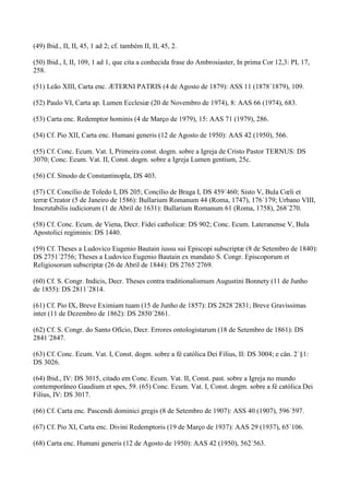 (49) Ibid., II, II, 45, 1 ad 2; cf. também II, II, 45, 2.

(50) Ibid., I, II, 109, 1 ad 1, que cita a conhecida frase do Ambrosiaster, In prima Cor 12,3: PL 17,
258.

(51) Leão XIII, Carta enc. ÆTERNI PATRIS (4 de Agosto de 1879): ASS 11 (1878´1879), 109.

(52) Paulo VI, Carta ap. Lumen Ecclesiæ (20 de Novembro de 1974), 8: AAS 66 (1974), 683.

(53) Carta enc. Redemptor hominis (4 de Março de 1979), 15: AAS 71 (1979), 286.

(54) Cf. Pio XII, Carta enc. Humani generis (12 de Agosto de 1950): AAS 42 (1950), 566.

(55) Cf. Conc. Ecum. Vat. I, Primeira const. dogm. sobre a Igreja de Cristo Pastor TERNUS: DS
3070; Conc. Ecum. Vat. II, Const. dogm. sobre a Igreja Lumen gentium, 25c.

(56) Cf. Sínodo de Constantinopla, DS 403.

(57) Cf. Concílio de Toledo I, DS 205; Concílio de Braga I, DS 459´460; Sisto V, Bula Cœli et
terræ Creator (5 de Janeiro de 1586): Bullarium Romanum 44 (Roma, 1747), 176´179; Urbano VIII,
Inscrutabilis iudiciorum (1 de Abril de 1631): Bullarium Romanum 61 (Roma, 1758), 268´270.

(58) Cf. Conc. Ecum. de Viena, Decr. Fidei catholicæ: DS 902; Conc. Ecum. Lateranense V, Bula
Apostolici regiminis: DS 1440.

(59) Cf. Theses a Ludovico Eugenio Bautain iussu sui Episcopi subscriptæ (8 de Setembro de 1840):
DS 2751´2756; Theses a Ludovico Eugenio Bautain ex mandato S. Congr. Episcoporum et
Religiosorum subscriptæ (26 de Abril de 1844): DS 2765´2769.

(60) Cf. S. Congr. Indicis, Decr. Theses contra traditionalismum Augustini Bonnety (11 de Junho
de 1855): DS 2811´2814.

(61) Cf. Pio IX, Breve Eximiam tuam (15 de Junho de 1857): DS 2828´2831; Breve Gravissimas
inter (11 de Dezembro de 1862): DS 2850´2861.

(62) Cf. S. Congr. do Santo Ofício, Decr. Errores ontologistarum (18 de Setembro de 1861): DS
2841´2847.

(63) Cf. Conc. Ecum. Vat. I, Const. dogm. sobre a fé católica Dei Filius, II: DS 3004; e cân. 2´§1:
DS 3026.

(64) Ibid., IV: DS 3015, citado em Conc. Ecum. Vat. II, Const. past. sobre a Igreja no mundo
contemporâneo Gaudium et spes, 59. (65) Conc. Ecum. Vat. I, Const. dogm. sobre a fé católica Dei
Filius, IV: DS 3017.

(66) Cf. Carta enc. Pascendi dominici gregis (8 de Setembro de 1907): ASS 40 (1907), 596´597.

(67) Cf. Pio XI, Carta enc. Divini Redemptoris (19 de Março de 1937): AAS 29 (1937), 65´106.

(68) Carta enc. Humani generis (12 de Agosto de 1950): AAS 42 (1950), 562´563.
 