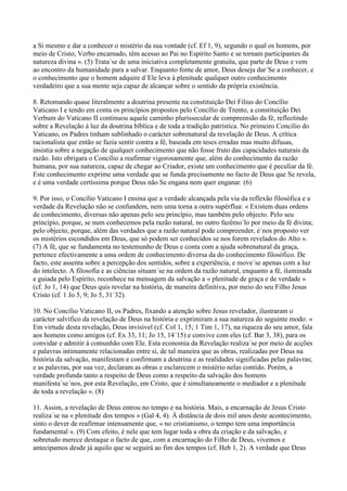 a Si mesmo e dar a conhecer o mistério da sua vontade (cf. Ef 1, 9), segundo o qual os homens, por
meio de Cristo, Verbo encarnado, têm acesso ao Pai no Espírito Santo e se tornam participantes da
natureza divina ». (5) Trata´se de uma iniciativa completamente gratuita, que parte de Deus e vem
ao encontro da humanidade para a salvar. Enquanto fonte de amor, Deus deseja dar´Se a conhecer, e
o conhecimento que o homem adquire d´Ele leva à plenitude qualquer outro conhecimento
verdadeiro que a sua mente seja capaz de alcançar sobre o sentido da própria existência.

8. Retomando quase literalmente a doutrina presente na constituição Dei Filius do Concílio
Vaticano I e tendo em conta os princípios propostos pelo Concílio de Trento, a constituição Dei
Verbum do Vaticano II continuou aquele caminho plurissecular de compreensão da fé, reflectindo
sobre a Revelação à luz da doutrina bíblica e de toda a tradição patrística. No primeiro Concílio do
Vaticano, os Padres tinham sublinhado o carácter sobrenatural da revelação de Deus. A crítica
racionalista que então se fazia sentir contra a fé, baseada em teses erradas mas muito difusas,
insistia sobre a negação de qualquer conhecimento que não fosse fruto das capacidades naturais da
razão. Isto obrigara o Concílio a reafirmar vigorosamente que, além do conhecimento da razão
humana, por sua natureza, capaz de chegar ao Criador, existe um conhecimento que é peculiar da fé.
Este conhecimento exprime uma verdade que se funda precisamente no facto de Deus que Se revela,
e é uma verdade certíssima porque Deus não Se engana nem quer enganar. (6)

9. Por isso, o Concílio Vaticano I ensina que a verdade alcançada pela via da reflexão filosófica e a
verdade da Revelação não se confundem, nem uma torna a outra supérflua: « Existem duas ordens
de conhecimento, diversas não apenas pelo seu princípio, mas também pelo objecto. Pelo seu
princípio, porque, se num conhecemos pela razão natural, no outro fazêmo´lo por meio da fé divina;
pelo objecto, porque, além das verdades que a razão natural pode compreender, é´nos proposto ver
os mistérios escondidos em Deus, que só podem ser conhecidos se nos forem revelados do Alto ».
(7) A fé, que se fundamenta no testemunho de Deus e conta com a ajuda sobrenatural da graça,
pertence efectivamente a uma ordem de conhecimento diversa da do conhecimento filosófico. De
facto, este assenta sobre a percepção dos sentidos, sobre a experiência, e move´se apenas com a luz
do intelecto. A filosofia e as ciências situam´se na ordem da razão natural, enquanto a fé, iluminada
e guiada pelo Espírito, reconhece na mensagem da salvação a « plenitude de graça e de verdade »
(cf. Jo 1, 14) que Deus quis revelar na história, de maneira definitiva, por meio do seu Filho Jesus
Cristo (cf. 1 Jo 5, 9; Jo 5, 31´32).

10. No Concílio Vaticano II, os Padres, fixando a atenção sobre Jesus revelador, ilustraram o
carácter salvífico da revelação de Deus na história e exprimiram a sua natureza do seguinte modo: «
Em virtude desta revelação, Deus invisível (cf. Col 1, 15; 1 Tim 1, 17), na riqueza do seu amor, fala
aos homens como amigos (cf. Ex 33, 11; Jo 15, 14´15) e convive com eles (cf. Bar 3, 38), para os
convidar e admitir à comunhão com Ele. Esta economia da Revelação realiza´se por meio de acções
e palavras intimamente relacionadas entre si, de tal maneira que as obras, realizadas por Deus na
história da salvação, manifestam e confirmam a doutrina e as realidades significadas pelas palavras;
e as palavras, por sua vez, declaram as obras e esclarecem o mistério nelas contido. Porém, a
verdade profunda tanto a respeito de Deus como a respeito da salvação dos homens
manifesta´se´nos, por esta Revelação, em Cristo, que é simultaneamente o mediador e a plenitude
de toda a revelação ». (8)

11. Assim, a revelação de Deus entrou no tempo e na história. Mais, a encarnação de Jesus Cristo
realiza´se na « plenitude dos tempos » (Gal 4, 4). À distância de dois mil anos deste acontecimento,
sinto o dever de reafirmar intensamente que, « no cristianismo, o tempo tem uma importância
fundamental ». (9) Com efeito, é nele que tem lugar toda a obra da criação e da salvação, e
sobretudo merece destaque o facto de que, com a encarnação do Filho de Deus, vivemos e
antecipamos desde já aquilo que se seguirá ao fim dos tempos (cf. Heb 1, 2). A verdade que Deus
 