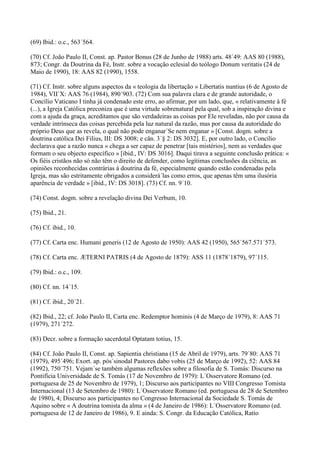 (69) Ibid.: o.c., 563´564.

(70) Cf. João Paulo II, Const. ap. Pastor Bonus (28 de Junho de 1988) arts. 48´49: AAS 80 (1988),
873; Congr. da Doutrina da Fé, Instr. sobre a vocação eclesial do teólogo Donum veritatis (24 de
Maio de 1990), 18: AAS 82 (1990), 1558.

(71) Cf. Instr. sobre alguns aspectos da « teologia da libertação » Libertatis nuntius (6 de Agosto de
1984), VII´X: AAS 76 (1984), 890´903. (72) Com sua palavra clara e de grande autoridade, o
Concílio Vaticano I tinha já condenado este erro, ao afirmar, por um lado, que, « relativamente à fé
(...), a Igreja Católica preconiza que é uma virtude sobrenatural pela qual, sob a inspiração divina e
com a ajuda da graça, acreditamos que são verdadeiras as coisas por Ele reveladas, não por causa da
verdade intrínseca das coisas percebida pela luz natural da razão, mas por causa da autoridade do
próprio Deus que as revela, o qual não pode enganar´Se nem enganar » [Const. dogm. sobre a
doutrina católica Dei Filius, III: DS 3008; e cân. 3´§ 2: DS 3032]. E, por outro lado, o Concílio
declarava que a razão nunca « chega a ser capaz de penetrar [tais mistérios], nem as verdades que
formam o seu objecto específico » [ibid., IV: DS 3016]. Daqui tirava a seguinte conclusão prática: «
Os fiéis cristãos não só não têm o direito de defender, como legítimas conclusões da ciência, as
opiniões reconhecidas contrárias à doutrina da fé, especialmente quando estão condenadas pela
Igreja, mas são estritamente obrigados a considerá´las como erros, que apenas têm uma ilusória
aparência de verdade » [ibid., IV: DS 3018]. (73) Cf. nn. 9´10.

(74) Const. dogm. sobre a revelação divina Dei Verbum, 10.

(75) Ibid., 21.

(76) Cf. ibid., 10.

(77) Cf. Carta enc. Humani generis (12 de Agosto de 1950): AAS 42 (1950), 565´567.571´573.

(78) Cf. Carta enc. ÆTERNI PATRIS (4 de Agosto de 1879): ASS 11 (1878´1879), 97´115.

(79) Ibid.: o.c., 109.

(80) Cf. nn. 14´15.

(81) Cf. ibid., 20´21.

(82) Ibid., 22; cf. João Paulo II, Carta enc. Redemptor hominis (4 de Março de 1979), 8: AAS 71
(1979), 271´272.

(83) Decr. sobre a formação sacerdotal Optatam totius, 15.

(84) Cf. João Paulo II, Const. ap. Sapientia christiana (15 de Abril de 1979), arts. 79´80: AAS 71
(1979), 495´496; Exort. ap. pós´sinodal Pastores dabo vobis (25 de Março de 1992), 52: AAS 84
(1992), 750´751. Vejam´se também algumas reflexões sobre a filosofia de S. Tomás: Discurso na
Pontifícia Universidade de S. Tomás (17 de Novembro de 1979): L´Osservatore Romano (ed.
portuguesa de 25 de Novembro de 1979), 1; Discurso aos participantes no VIII Congresso Tomista
Internacional (13 de Setembro de 1980): L´Osservatore Romano (ed. portuguesa de 28 de Setembro
de 1980), 4; Discurso aos participantes no Congresso Internacional da Sociedade S. Tomás de
Aquino sobre « A doutrina tomista da alma » (4 de Janeiro de 1986): L´Osservatore Romano (ed.
portuguesa de 12 de Janeiro de 1986), 9. E ainda: S. Congr. da Educação Católica, Ratio
 