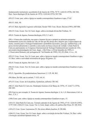 fundamentalis institutionis sacerdotalis (6 de Janeiro de 1970), 70´75: AAS 62 (1970), 366´368;
Decr. Sacra theologia (20 de Janeiro de 1972): AAS 64 (1972), 583´586.

(85) Cf. Const. past. sobre a Igreja no mundo contemporâneo Gaudium et spes, 57.62.

(86) Cf. ibid., 44.

(87) Cf. Bula Apostolici regimini sollicitudo, Sessão VIII: Conc. Rcum. Decreta (1991), 605´606.

(88) Cf. Conc. Ecum. Vat. II, Const. dogm. sobre a revelação divina Dei Verbum, 10.

(89) S. Tomás de Aquino, Summa theologiæ, II´II, 5, 3 ad 2.

(90) « A busca das condições, nas quais o homem faz por si próprio as primeiras perguntas
fundamentais acerca do sentido da vida, do fim que lhe deseja dar e daquilo que o espera depois da
morte, constitui para a Teologia Fundamental o preâmbulo necessário, para que, também hoje, a fé
possa mostrar plenamente o caminho a uma razão em busca sincera da verdade » [João Paulo II,
Carta aos participantes no Congresso Internacional de Teologia Fundamental por ocasião do 125o
aniversário da promulgação da Const. dogm. « Dei Filius » (30 de Setembro de 1995), 4:
L´Osservatore Romano, (ed. portuguesa de 7 de Outubro de 1995), 10]. (91) Ibid., 4: o.c., 10.

(92) Cf. Conc. Ecum. Vat. II, Const. past. sobre a Igreja no mundo contemporâneo Gaudium et spes,
15; Decr. sobre a actividade missionária da Igreja Ad gentes, 22.

(93) S. Tomás de Aquino, De Cœlo 1, 22.

(94) Cf. Conc. Ecum. Vat. II, Const. past. sobre a Igreja no mundo contemporâneo Gaudium et spes,
53´59.

(95) S. Agostinho, De prædestinatione Sanctorum 2, 5: PL 44, 963.

(96) Idem, De fide, spe et caritate, 7: CCL 64, 61.

(97) Cf. Conc. Ecum. de Calcedónia, Symbolum, definitio: DS 302.

(98) Cf. João Paulo II, Carta enc. Redemptor hominis (4 de Março de 1979), 15: AAS 71 (1979),
286´289.

(99) Veja´se, por exemplo, S. Tomás de Aquino, Summa theologiæ, I, 16, 1; S. Boaventura, Coll. in
Hex., 3, 8, 1.

(100) Const. past. sobre a Igreja no mundo contemporâneo Gaudium et spes, 15.

(101) Cf. João Paulo II, Carta enc. Veritatis splendor (6 de Agosto de 1993), 57´61: AAS 85 (1993),
1179´1182. (102) Cf. Conc. Ecum. Vat. I, Const. dogm. sobre a fé católica Dei Filius, IV: DS 3016.

(103) Cf. Conc. Ecum. Lateranense IV, De errore abbatis Ioachim, II: DS 806.

(104) Cf. Conc. Ecum. Vat. II, Const. dogm. sobre a revelação divina Dei Verbum, 24; Decr. sobre
a formação sacerdotal Optatam totius, 16.
 