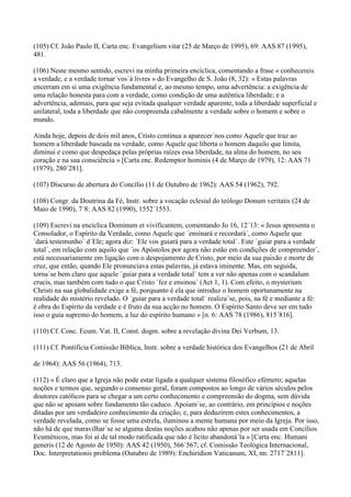 (105) Cf. João Paulo II, Carta enc. Evangelium vitæ (25 de Março de 1995), 69: AAS 87 (1995),
481.

(106) Neste mesmo sentido, escrevi na minha primeira encíclica, comentando a frase « conhecereis
a verdade, e a verdade tornar´vos´á livres » do Evangelho de S. João (8, 32): « Estas palavras
encerram em si uma exigência fundamental e, ao mesmo tempo, uma advertência: a exigência de
uma relação honesta para com a verdade, como condição de uma autêntica liberdade; e a
advertência, ademais, para que seja evitada qualquer verdade aparente, toda a liberdade superficial e
unilateral, toda a liberdade que não compreenda cabalmente a verdade sobre o homem e sobre o
mundo.

Ainda hoje, depois de dois mil anos, Cristo continua a aparecer´nos como Aquele que traz ao
homem a liberdade baseada na verdade, como Aquele que liberta o homem daquilo que limita,
diminui e como que despedaça pelas próprias raízes essa liberdade, na alma do homem, no seu
coração e na sua consciência » [Carta enc. Redemptor hominis (4 de Março de 1979), 12: AAS 71
(1979), 280´281].

(107) Discurso de abertura do Concílio (11 de Outubro de 1962): AAS 54 (1962), 792.

(108) Congr. da Doutrina da Fé, Instr. sobre a vocação eclesial do teólogo Donum veritatis (24 de
Maio de 1990), 7´8: AAS 82 (1990), 1552´1553.

(109) Escrevi na encíclica Dominum et vivificantem, comentando Jo 16, 12´13: « Jesus apresenta o
Consolador, o Espírito da Verdade, como Aquele que ´ensinará e recordará´, como Aquele que
´dará testemunho´ d´Ele; agora diz: ´Ele vos guiará para a verdade total´. Este ´guiar para a verdade
total´, em relação com aquilo que ´os Apóstolos por agora não estão em condições de compreender´,
está necessariamente em ligação com o despojamento de Cristo, por meio da sua paixão e morte de
cruz, que então, quando Ele pronunciava estas palavras, já estava iminente. Mas, em seguida,
torna´se bem claro que aquele ´guiar para a verdade total´ tem a ver não apenas com o scandalum
crucis, mas também com tudo o que Cristo ´fez e ensinou´ (Act 1, 1). Com efeito, o mysterium
Christi na sua globalidade exige a fé, porquanto é ela que introduz o homem oportunamente na
realidade do mistério revelado. O ´guiar para a verdade total´ realiza´se, pois, na fé e mediante a fé:
é obra do Espírito da verdade e é fruto da sua acção no homem. O Espírito Santo deve ser em tudo
isso o guia supremo do homem, a luz do espírito humano » [n. 6: AAS 78 (1986), 815´816].

(110) Cf. Conc. Ecum. Vat. II, Const. dogm. sobre a revelação divina Dei Verbum, 13.

(111) Cf. Pontifícia Comissão Bíblica, Instr. sobre a verdade histórica dos Evangelhos (21 de Abril

de 1964): AAS 56 (1964), 713.

(112) « É claro que a Igreja não pode estar ligada a qualquer sistema filosófico efémero; aquelas
noções e termos que, segundo o consenso geral, foram compostos ao longo de vários séculos pelos
doutores católicos para se chegar a um certo conhecimento e compreensão do dogma, sem dúvida
que não se apoiam sobre fundamento tão caduco. Apoiam´se, ao contrário, em princípios e noções
ditadas por um verdadeiro conhecimento da criação; e, para deduzirem estes conhecimentos, a
verdade revelada, como se fosse uma estrela, iluminou a mente humana por meio da Igreja. Por isso,
não há de que maravilhar´se se alguma destas noções acabou não apenas por ser usada em Concílios
Ecuménicos, mas foi aí de tal modo ratificada que não é lícito abandoná´la » [Carta enc. Humani
generis (12 de Agosto de 1950): AAS 42 (1950), 566´567; cf. Comissão Teológica Internacional,
Doc. Interpretationis problema (Outubro de 1989): Enchiridion Vaticanum, XI, nn. 2717´2811].
 