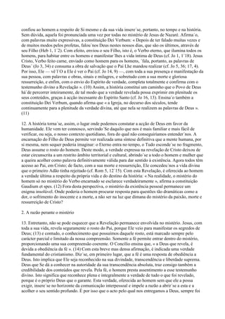 confiou ao homem a respeito de Si mesmo e da sua vida insere´se, portanto, no tempo e na história.
Sem dúvida, aquela foi pronunciada uma vez por todas no mistério de Jesus de Nazaré. Afirma´o,
com palavras muito expressivas, a constituição Dei Verbum: « Depois de ter falado muitas vezes e
de muitos modos pelos profetas, falou´nos Deus nestes nossos dias, que são os últimos, através de
seu Filho (Heb 1, 1´2). Com efeito, enviou o seu Filho, isto é, o Verbo eterno, que ilumina todos os
homens, para habitar entre os homens e manifestar´lhes a vida íntima de Deus (cf. Jo 1, 1´18). Jesus
Cristo, Verbo feito carne, enviado como homem para os homens, ´fala, portanto, as palavras de
Deus´ (Jo 3, 34) e consuma a obra de salvação que o Pai Lhe mandou realizar (cf. Jo 5, 36; 17, 4).
Por isso, Ele — vê´l´O a Ele é ver o Pai (cf. Jo 14, 9) —, com toda a sua presença e manifestação da
sua pessoa, com palavras e obras, sinais e milagres, e sobretudo com a sua morte e gloriosa
ressurreição, e enfim, com o envio do Espírito de verdade, completa totalmente e confirma com o
testemunho divino a Revelação ». (10) Assim, a história constitui um caminho que o Povo de Deus
há´de percorrer inteiramente, de tal modo que a verdade revelada possa exprimir em plenitude os
seus conteúdos, graças à acção incessante do Espírito Santo (cf. Jo 16, 13). Ensina´o também a
constituição Dei Verbum, quando afirma que « a Igreja, no decurso dos séculos, tende
continuamente para a plenitude da verdade divina, até que nela se realizem as palavras de Deus ».
(11)

12. A história torna´se, assim, o lugar onde podemos constatar a acção de Deus em favor da
humanidade. Ele vem ter connosco, servindo´Se daquilo que nos é mais familiar e mais fácil de
verificar, ou seja, o nosso contexto quotidiano, fora do qual não conseguiríamos entender´nos. A
encarnação do Filho de Deus permite ver realizada uma síntese definitiva que a mente humana, por
si mesma, nem sequer poderia imaginar: o Eterno entra no tempo, o Tudo esconde´se no fragmento,
Deus assume o rosto do homem. Deste modo, a verdade expressa na revelação de Cristo deixou de
estar circunscrita a um restrito âmbito territorial e cultural, abrindo´se a todo o homem e mulher que
a queira acolher como palavra definitivamente válida para dar sentido à existência. Agora todos têm
acesso ao Pai, em Cristo; de facto, com a sua morte e ressurreição, Ele concedeu´nos a vida divina
que o primeiro Adão tinha rejeitado (cf. Rom 5, 12´15). Com esta Revelação, é oferecida ao homem
a verdade última a respeito da própria vida e do destino da história: « Na realidade, o mistério do
homem só no mistério do Verbo encarnado se esclarece verdadeiramente », afirma a constituição
Gaudium et spes. (12) Fora desta perspectiva, o mistério da existência pessoal permanece um
enigma insolúvel. Onde poderia o homem procurar resposta para questões tão dramáticas como a
dor, o sofrimento do inocente e a morte, a não ser na luz que dimana do mistério da paixão, morte e
ressurreição de Cristo?

2. A razão perante o mistério

13. Entretanto, não se pode esquecer que a Revelação permanece envolvida no mistério. Jesus, com
toda a sua vida, revela seguramente o rosto do Pai, porque Ele veio para manifestar os segredos de
Deus; (13) e contudo, o conhecimento que possuímos daquele rosto, está marcado sempre pelo
carácter parcial e limitado da nossa compreensão. Somente a fé permite entrar dentro do mistério,
proporcionando uma sua compreensão coerente. O Concílio ensina que, « a Deus que revela, é
devida a obediência da fé ». (14) Com esta breve mas densa afirmação, é indicada uma verdade
fundamental do cristianismo. Diz´se, em primeiro lugar, que a fé é uma resposta de obediência a
Deus. Isto implica que Ele seja reconhecido na sua divindade, transcendência e liberdade suprema.
Deus que Se dá a conhecer na autoridade da sua transcendência absoluta, traz consigo também a
credibilidade dos conteúdos que revela. Pela fé, o homem presta assentimento a esse testemunho
divino. Isto significa que reconhece plena e integralmente a verdade de tudo o que foi revelado,
porque é o próprio Deus que o garante. Esta verdade, oferecida ao homem sem que ele a possa
exigir, insere´se no horizonte da comunicação interpessoal e impele a razão a abrir´se a esta e a
acolher o seu sentido profundo. É por isso que o acto pelo qual nos entregamos a Deus, sempre foi
 